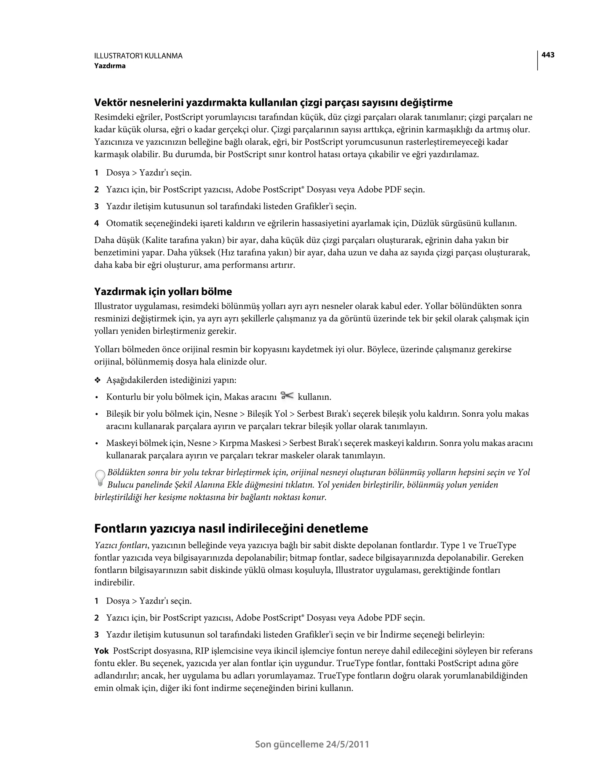 ILLUSTRATOR'I KULLANMA                                                                                                     443
Yazdırma




Vektör nesnelerini yazdırmakta kullanılan çizgi parçası sayısını değiştirme
Resimdeki eğriler, PostScript yorumlayıcısı tarafından küçük, düz çizgi parçaları olarak tanımlanır; çizgi parçaları ne
kadar küçük olursa, eğri o kadar gerçekçi olur. Çizgi parçalarının sayısı arttıkça, eğrinin karmaşıklığı da artmış olur.
Yazıcınıza ve yazıcınızın belleğine bağlı olarak, eğri, bir PostScript yorumcusunun rasterleştiremeyeceği kadar
karmaşık olabilir. Bu durumda, bir PostScript sınır kontrol hatası ortaya çıkabilir ve eğri yazdırılamaz.
1 Dosya > Yazdır'ı seçin.
2 Yazıcı için, bir PostScript yazıcısı, Adobe PostScript® Dosyası veya Adobe PDF seçin.
3 Yazdır iletişim kutusunun sol tarafındaki listeden Grafikler'i seçin.
4 Otomatik seçeneğindeki işareti kaldırın ve eğrilerin hassasiyetini ayarlamak için, Düzlük sürgüsünü kullanın.
Daha düşük (Kalite tarafına yakın) bir ayar, daha küçük düz çizgi parçaları oluşturarak, eğrinin daha yakın bir
benzetimini yapar. Daha yüksek (Hız tarafına yakın) bir ayar, daha uzun ve daha az sayıda çizgi parçası oluşturarak,
daha kaba bir eğri oluşturur, ama performansı artırır.

Yazdırmak için yolları bölme
Illustrator uygulaması, resimdeki bölünmüş yolları ayrı ayrı nesneler olarak kabul eder. Yollar bölündükten sonra
resminizi değiştirmek için, ya ayrı ayrı şekillerle çalışmanız ya da görüntü üzerinde tek bir şekil olarak çalışmak için
yolları yeniden birleştirmeniz gerekir.
Yolları bölmeden önce orijinal resmin bir kopyasını kaydetmek iyi olur. Böylece, üzerinde çalışmanız gerekirse
orijinal, bölünmemiş dosya hala elinizde olur.
❖ Aşağıdakilerden istediğinizi yapın:

• Konturlu bir yolu bölmek için, Makas aracını          kullanın.
• Bileşik bir yolu bölmek için, Nesne > Bileşik Yol > Serbest Bırak'ı seçerek bileşik yolu kaldırın. Sonra yolu makas
  aracını kullanarak parçalara ayırın ve parçaları tekrar bileşik yollar olarak tanımlayın.
• Maskeyi bölmek için, Nesne > Kırpma Maskesi > Serbest Bırak'ı seçerek maskeyi kaldırın. Sonra yolu makas aracını
  kullanarak parçalara ayırın ve parçaları tekrar maskeler olarak tanımlayın.
    Böldükten sonra bir yolu tekrar birleştirmek için, orijinal nesneyi oluşturan bölünmüş yolların hepsini seçin ve Yol
    Bulucu panelinde Şekil Alanına Ekle düğmesini tıklatın. Yol yeniden birleştirilir, bölünmüş yolun yeniden
birleştirildiği her kesişme noktasına bir bağlantı noktası konur.


Fontların yazıcıya nasıl indirileceğini denetleme
Yazıcı fontları, yazıcının belleğinde veya yazıcıya bağlı bir sabit diskte depolanan fontlardır. Type 1 ve TrueType
fontlar yazıcıda veya bilgisayarınızda depolanabilir; bitmap fontlar, sadece bilgisayarınızda depolanabilir. Gereken
fontların bilgisayarınızın sabit diskinde yüklü olması koşuluyla, Illustrator uygulaması, gerektiğinde fontları
indirebilir.
1 Dosya > Yazdır'ı seçin.
2 Yazıcı için, bir PostScript yazıcısı, Adobe PostScript® Dosyası veya Adobe PDF seçin.
3 Yazdır iletişim kutusunun sol tarafındaki listeden Grafikler'i seçin ve bir İndirme seçeneği belirleyin:
Yok PostScript dosyasına, RIP işlemcisine veya ikincil işlemciye fontun nereye dahil edileceğini söyleyen bir referans
fontu ekler. Bu seçenek, yazıcıda yer alan fontlar için uygundur. TrueType fontlar, fonttaki PostScript adına göre
adlandırılır; ancak, her uygulama bu adları yorumlayamaz. TrueType fontların doğru olarak yorumlanabildiğinden
emin olmak için, diğer iki font indirme seçeneğinden birini kullanın.




                                            Son güncelleme 24/5/2011
 