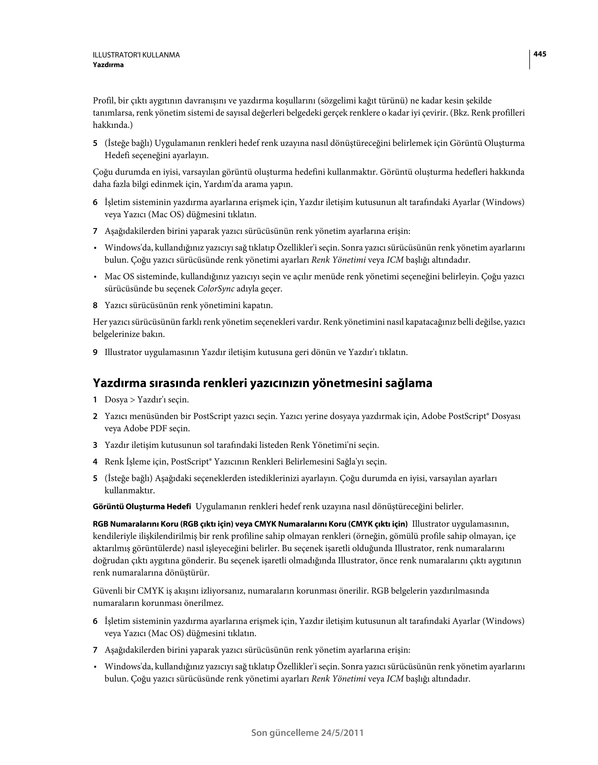 ILLUSTRATOR'I KULLANMA                                                                                                       445
Yazdırma



Profil, bir çıktı aygıtının davranışını ve yazdırma koşullarını (sözgelimi kağıt türünü) ne kadar kesin şekilde
tanımlarsa, renk yönetim sistemi de sayısal değerleri belgedeki gerçek renklere o kadar iyi çevirir. (Bkz. Renk profilleri
hakkında.)
5 (İsteğe bağlı) Uygulamanın renkleri hedef renk uzayına nasıl dönüştüreceğini belirlemek için Görüntü Oluşturma
   Hedefi seçeneğini ayarlayın.
Çoğu durumda en iyisi, varsayılan görüntü oluşturma hedefini kullanmaktır. Görüntü oluşturma hedefleri hakkında
daha fazla bilgi edinmek için, Yardım'da arama yapın.
6 İşletim sisteminin yazdırma ayarlarına erişmek için, Yazdır iletişim kutusunun alt tarafındaki Ayarlar (Windows)
   veya Yazıcı (Mac OS) düğmesini tıklatın.
7 Aşağıdakilerden birini yaparak yazıcı sürücüsünün renk yönetim ayarlarına erişin:
• Windows'da, kullandığınız yazıcıyı sağ tıklatıp Özellikler'i seçin. Sonra yazıcı sürücüsünün renk yönetim ayarlarını
  bulun. Çoğu yazıcı sürücüsünde renk yönetimi ayarları Renk Yönetimi veya ICM başlığı altındadır.
• Mac OS sisteminde, kullandığınız yazıcıyı seçin ve açılır menüde renk yönetimi seçeneğini belirleyin. Çoğu yazıcı
  sürücüsünde bu seçenek ColorSync adıyla geçer.
8 Yazıcı sürücüsünün renk yönetimini kapatın.
Her yazıcı sürücüsünün farklı renk yönetim seçenekleri vardır. Renk yönetimini nasıl kapatacağınız belli değilse, yazıcı
belgelerinize bakın.
9 Illustrator uygulamasının Yazdır iletişim kutusuna geri dönün ve Yazdır'ı tıklatın.


Yazdırma sırasında renkleri yazıcınızın yönetmesini sağlama
1 Dosya > Yazdır'ı seçin.
2 Yazıcı menüsünden bir PostScript yazıcı seçin. Yazıcı yerine dosyaya yazdırmak için, Adobe PostScript® Dosyası
   veya Adobe PDF seçin.
3 Yazdır iletişim kutusunun sol tarafındaki listeden Renk Yönetimi'ni seçin.
4 Renk İşleme için, PostScript® Yazıcının Renkleri Belirlemesini Sağla'yı seçin.
5 (İsteğe bağlı) Aşağıdaki seçeneklerden istediklerinizi ayarlayın. Çoğu durumda en iyisi, varsayılan ayarları
   kullanmaktır.
Görüntü Oluşturma Hedefi Uygulamanın renkleri hedef renk uzayına nasıl dönüştüreceğini belirler.

RGB Numaralarını Koru (RGB çıktı için) veya CMYK Numaralarını Koru (CMYK çıktı için) Illustrator uygulamasının,
kendileriyle ilişkilendirilmiş bir renk profiline sahip olmayan renkleri (örneğin, gömülü profile sahip olmayan, içe
aktarılmış görüntülerde) nasıl işleyeceğini belirler. Bu seçenek işaretli olduğunda Illustrator, renk numaralarını
doğrudan çıktı aygıtına gönderir. Bu seçenek işaretli olmadığında Illustrator, önce renk numaralarını çıktı aygıtının
renk numaralarına dönüştürür.
Güvenli bir CMYK iş akışını izliyorsanız, numaraların korunması önerilir. RGB belgelerin yazdırılmasında
numaraların korunması önerilmez.
6 İşletim sisteminin yazdırma ayarlarına erişmek için, Yazdır iletişim kutusunun alt tarafındaki Ayarlar (Windows)
   veya Yazıcı (Mac OS) düğmesini tıklatın.
7 Aşağıdakilerden birini yaparak yazıcı sürücüsünün renk yönetim ayarlarına erişin:
• Windows'da, kullandığınız yazıcıyı sağ tıklatıp Özellikler'i seçin. Sonra yazıcı sürücüsünün renk yönetim ayarlarını
  bulun. Çoğu yazıcı sürücüsünde renk yönetimi ayarları Renk Yönetimi veya ICM başlığı altındadır.




                                            Son güncelleme 24/5/2011
 