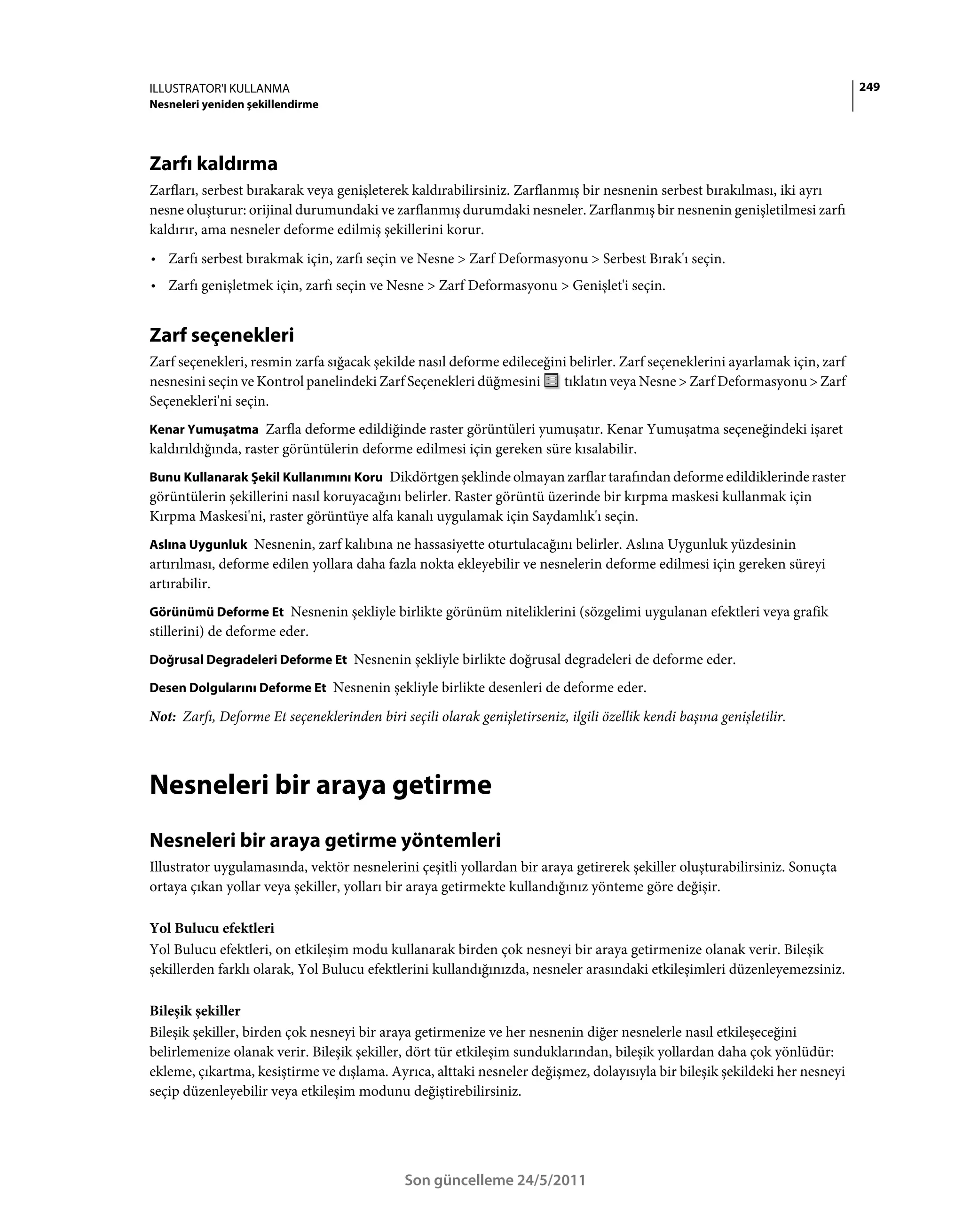 ILLUSTRATOR'I KULLANMA                                                                                                       249
Nesneleri yeniden şekillendirme




Zarfı kaldırma
Zarfları, serbest bırakarak veya genişleterek kaldırabilirsiniz. Zarflanmış bir nesnenin serbest bırakılması, iki ayrı
nesne oluşturur: orijinal durumundaki ve zarflanmış durumdaki nesneler. Zarflanmış bir nesnenin genişletilmesi zarfı
kaldırır, ama nesneler deforme edilmiş şekillerini korur.
• Zarfı serbest bırakmak için, zarfı seçin ve Nesne > Zarf Deformasyonu > Serbest Bırak'ı seçin.
• Zarfı genişletmek için, zarfı seçin ve Nesne > Zarf Deformasyonu > Genişlet'i seçin.


Zarf seçenekleri
Zarf seçenekleri, resmin zarfa sığacak şekilde nasıl deforme edileceğini belirler. Zarf seçeneklerini ayarlamak için, zarf
nesnesini seçin ve Kontrol panelindeki Zarf Seçenekleri düğmesini      tıklatın veya Nesne > Zarf Deformasyonu > Zarf
Seçenekleri'ni seçin.
Kenar Yumuşatma Zarfla deforme edildiğinde raster görüntüleri yumuşatır. Kenar Yumuşatma seçeneğindeki işaret
kaldırıldığında, raster görüntülerin deforme edilmesi için gereken süre kısalabilir.
Bunu Kullanarak Şekil Kullanımını Koru Dikdörtgen şeklinde olmayan zarflar tarafından deforme edildiklerinde raster
görüntülerin şekillerini nasıl koruyacağını belirler. Raster görüntü üzerinde bir kırpma maskesi kullanmak için
Kırpma Maskesi'ni, raster görüntüye alfa kanalı uygulamak için Saydamlık'ı seçin.
Aslına Uygunluk Nesnenin, zarf kalıbına ne hassasiyette oturtulacağını belirler. Aslına Uygunluk yüzdesinin
artırılması, deforme edilen yollara daha fazla nokta ekleyebilir ve nesnelerin deforme edilmesi için gereken süreyi
artırabilir.
Görünümü Deforme Et Nesnenin şekliyle birlikte görünüm niteliklerini (sözgelimi uygulanan efektleri veya grafik
stillerini) de deforme eder.
Doğrusal Degradeleri Deforme Et Nesnenin şekliyle birlikte doğrusal degradeleri de deforme eder.

Desen Dolgularını Deforme Et Nesnenin şekliyle birlikte desenleri de deforme eder.

Not: Zarfı, Deforme Et seçeneklerinden biri seçili olarak genişletirseniz, ilgili özellik kendi başına genişletilir.



Nesneleri bir araya getirme
Nesneleri bir araya getirme yöntemleri
Illustrator uygulamasında, vektör nesnelerini çeşitli yollardan bir araya getirerek şekiller oluşturabilirsiniz. Sonuçta
ortaya çıkan yollar veya şekiller, yolları bir araya getirmekte kullandığınız yönteme göre değişir.

Yol Bulucu efektleri
Yol Bulucu efektleri, on etkileşim modu kullanarak birden çok nesneyi bir araya getirmenize olanak verir. Bileşik
şekillerden farklı olarak, Yol Bulucu efektlerini kullandığınızda, nesneler arasındaki etkileşimleri düzenleyemezsiniz.

Bileşik şekiller
Bileşik şekiller, birden çok nesneyi bir araya getirmenize ve her nesnenin diğer nesnelerle nasıl etkileşeceğini
belirlemenize olanak verir. Bileşik şekiller, dört tür etkileşim sunduklarından, bileşik yollardan daha çok yönlüdür:
ekleme, çıkartma, kesiştirme ve dışlama. Ayrıca, alttaki nesneler değişmez, dolayısıyla bir bileşik şekildeki her nesneyi
seçip düzenleyebilir veya etkileşim modunu değiştirebilirsiniz.




                                              Son güncelleme 24/5/2011
 