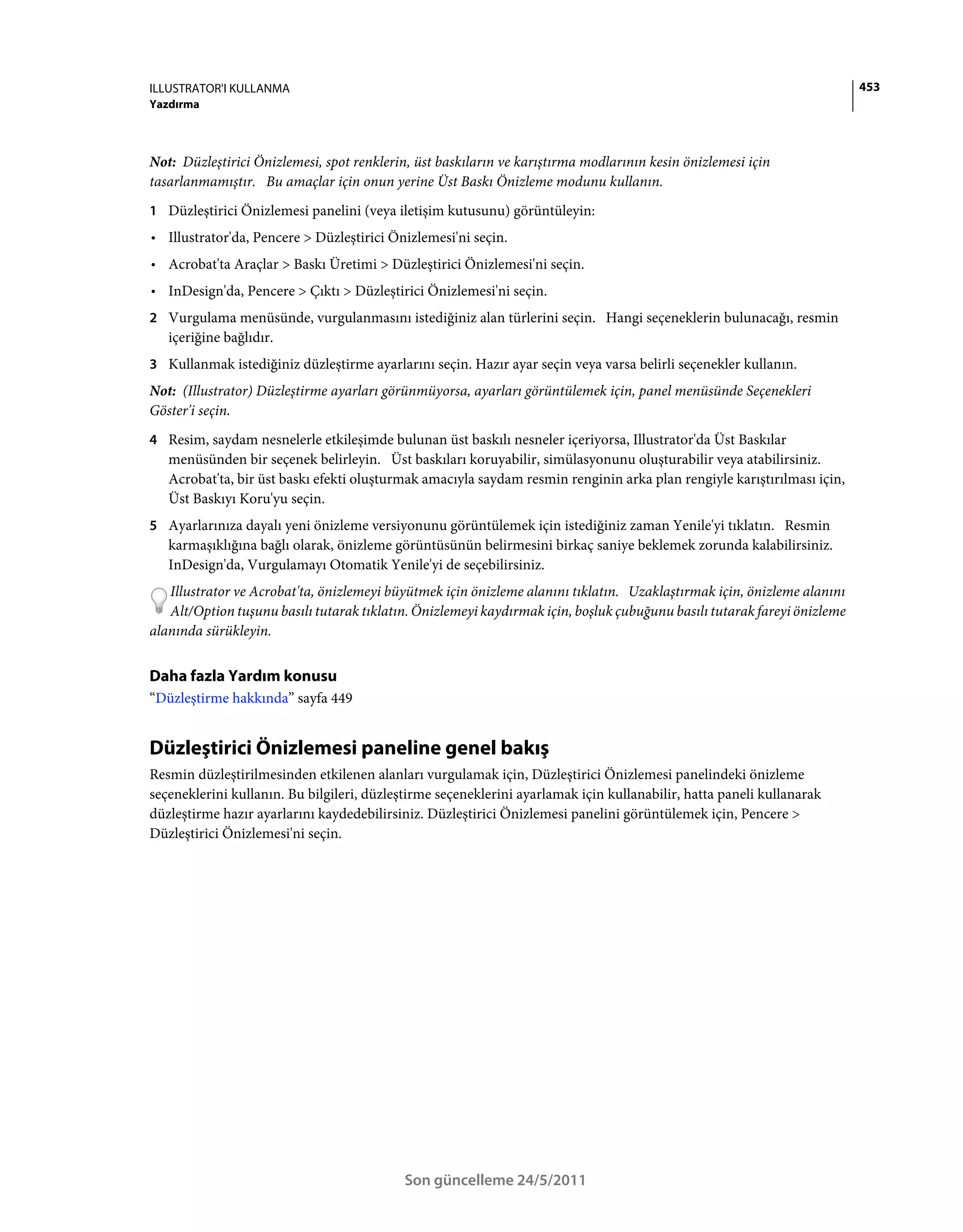 ILLUSTRATOR'I KULLANMA                                                                                                    453
Yazdırma



Not: Düzleştirici Önizlemesi, spot renklerin, üst baskıların ve karıştırma modlarının kesin önizlemesi için
tasarlanmamıştır. Bu amaçlar için onun yerine Üst Baskı Önizleme modunu kullanın.
1 Düzleştirici Önizlemesi panelini (veya iletişim kutusunu) görüntüleyin:
• Illustrator'da, Pencere > Düzleştirici Önizlemesi'ni seçin.
• Acrobat'ta Araçlar > Baskı Üretimi > Düzleştirici Önizlemesi'ni seçin.
• InDesign'da, Pencere > Çıktı > Düzleştirici Önizlemesi'ni seçin.
2 Vurgulama menüsünde, vurgulanmasını istediğiniz alan türlerini seçin. Hangi seçeneklerin bulunacağı, resmin
   içeriğine bağlıdır.
3 Kullanmak istediğiniz düzleştirme ayarlarını seçin. Hazır ayar seçin veya varsa belirli seçenekler kullanın.
Not: (Illustrator) Düzleştirme ayarları görünmüyorsa, ayarları görüntülemek için, panel menüsünde Seçenekleri
Göster'i seçin.
4 Resim, saydam nesnelerle etkileşimde bulunan üst baskılı nesneler içeriyorsa, Illustrator'da Üst Baskılar
   menüsünden bir seçenek belirleyin. Üst baskıları koruyabilir, simülasyonunu oluşturabilir veya atabilirsiniz.
   Acrobat'ta, bir üst baskı efekti oluşturmak amacıyla saydam resmin renginin arka plan rengiyle karıştırılması için,
   Üst Baskıyı Koru'yu seçin.
5 Ayarlarınıza dayalı yeni önizleme versiyonunu görüntülemek için istediğiniz zaman Yenile'yi tıklatın. Resmin
   karmaşıklığına bağlı olarak, önizleme görüntüsünün belirmesini birkaç saniye beklemek zorunda kalabilirsiniz.
   InDesign'da, Vurgulamayı Otomatik Yenile'yi de seçebilirsiniz.
   Illustrator ve Acrobat'ta, önizlemeyi büyütmek için önizleme alanını tıklatın. Uzaklaştırmak için, önizleme alanını
   Alt/Option tuşunu basılı tutarak tıklatın. Önizlemeyi kaydırmak için, boşluk çubuğunu basılı tutarak fareyi önizleme
alanında sürükleyin.


Daha fazla Yardım konusu
“Düzleştirme hakkında” sayfa 449


Düzleştirici Önizlemesi paneline genel bakış
Resmin düzleştirilmesinden etkilenen alanları vurgulamak için, Düzleştirici Önizlemesi panelindeki önizleme
seçeneklerini kullanın. Bu bilgileri, düzleştirme seçeneklerini ayarlamak için kullanabilir, hatta paneli kullanarak
düzleştirme hazır ayarlarını kaydedebilirsiniz. Düzleştirici Önizlemesi panelini görüntülemek için, Pencere >
Düzleştirici Önizlemesi'ni seçin.




                                            Son güncelleme 24/5/2011
 