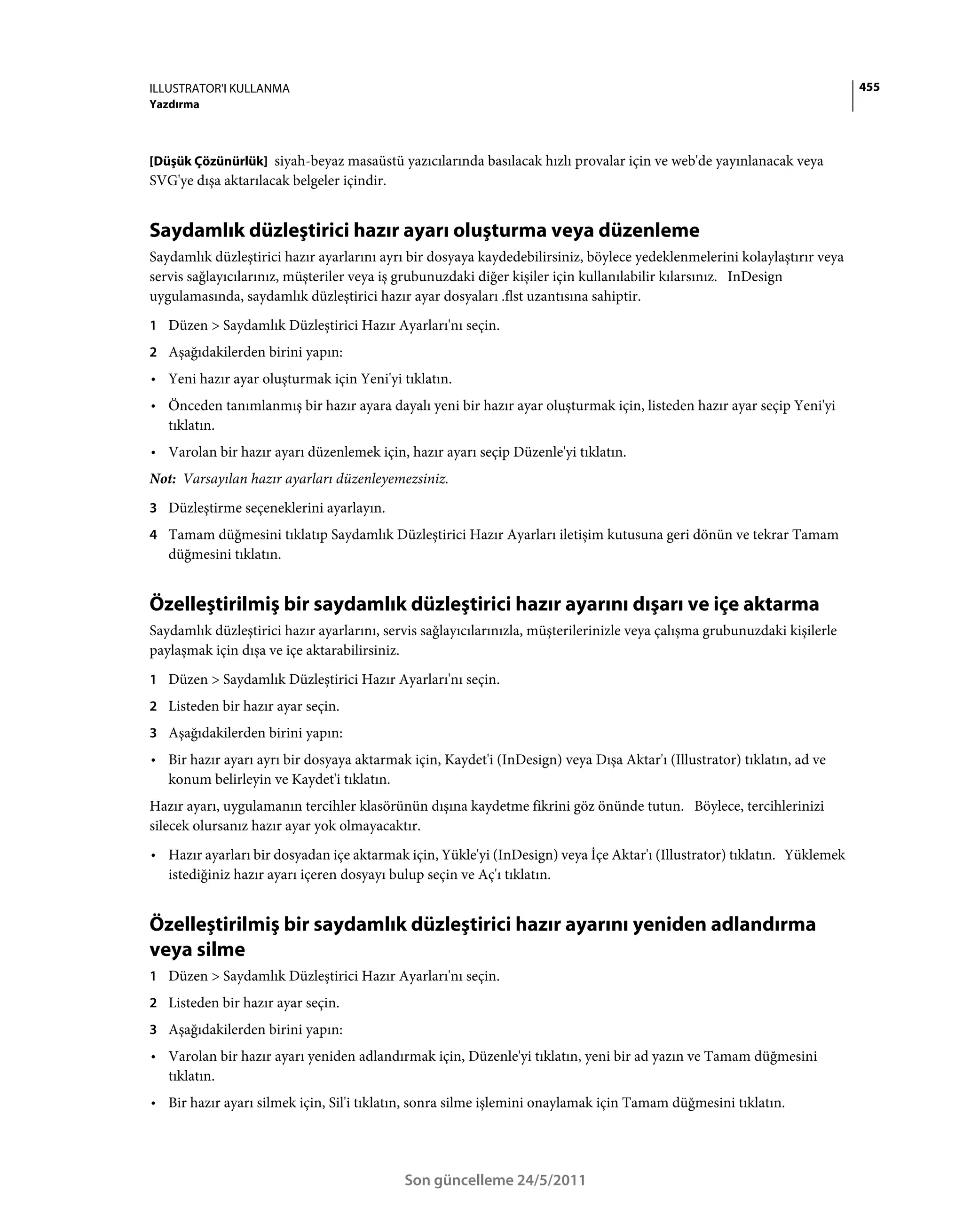 ILLUSTRATOR'I KULLANMA                                                                                                     455
Yazdırma



[Düşük Çözünürlük] siyah-beyaz masaüstü yazıcılarında basılacak hızlı provalar için ve web'de yayınlanacak veya
SVG'ye dışa aktarılacak belgeler içindir.


Saydamlık düzleştirici hazır ayarı oluşturma veya düzenleme
Saydamlık düzleştirici hazır ayarlarını ayrı bir dosyaya kaydedebilirsiniz, böylece yedeklenmelerini kolaylaştırır veya
servis sağlayıcılarınız, müşteriler veya iş grubunuzdaki diğer kişiler için kullanılabilir kılarsınız. InDesign
uygulamasında, saydamlık düzleştirici hazır ayar dosyaları .flst uzantısına sahiptir.
1 Düzen > Saydamlık Düzleştirici Hazır Ayarları'nı seçin.
2 Aşağıdakilerden birini yapın:
• Yeni hazır ayar oluşturmak için Yeni'yi tıklatın.
• Önceden tanımlanmış bir hazır ayara dayalı yeni bir hazır ayar oluşturmak için, listeden hazır ayar seçip Yeni'yi
  tıklatın.
• Varolan bir hazır ayarı düzenlemek için, hazır ayarı seçip Düzenle'yi tıklatın.
Not: Varsayılan hazır ayarları düzenleyemezsiniz.
3 Düzleştirme seçeneklerini ayarlayın.
4 Tamam düğmesini tıklatıp Saydamlık Düzleştirici Hazır Ayarları iletişim kutusuna geri dönün ve tekrar Tamam
   düğmesini tıklatın.


Özelleştirilmiş bir saydamlık düzleştirici hazır ayarını dışarı ve içe aktarma
Saydamlık düzleştirici hazır ayarlarını, servis sağlayıcılarınızla, müşterilerinizle veya çalışma grubunuzdaki kişilerle
paylaşmak için dışa ve içe aktarabilirsiniz.
1 Düzen > Saydamlık Düzleştirici Hazır Ayarları'nı seçin.
2 Listeden bir hazır ayar seçin.
3 Aşağıdakilerden birini yapın:
• Bir hazır ayarı ayrı bir dosyaya aktarmak için, Kaydet'i (InDesign) veya Dışa Aktar'ı (Illustrator) tıklatın, ad ve
  konum belirleyin ve Kaydet'i tıklatın.
Hazır ayarı, uygulamanın tercihler klasörünün dışına kaydetme fikrini göz önünde tutun. Böylece, tercihlerinizi
silecek olursanız hazır ayar yok olmayacaktır.
• Hazır ayarları bir dosyadan içe aktarmak için, Yükle'yi (InDesign) veya İçe Aktar'ı (Illustrator) tıklatın. Yüklemek
  istediğiniz hazır ayarı içeren dosyayı bulup seçin ve Aç'ı tıklatın.


Özelleştirilmiş bir saydamlık düzleştirici hazır ayarını yeniden adlandırma
veya silme
1 Düzen > Saydamlık Düzleştirici Hazır Ayarları'nı seçin.
2 Listeden bir hazır ayar seçin.
3 Aşağıdakilerden birini yapın:
• Varolan bir hazır ayarı yeniden adlandırmak için, Düzenle'yi tıklatın, yeni bir ad yazın ve Tamam düğmesini
  tıklatın.
• Bir hazır ayarı silmek için, Sil'i tıklatın, sonra silme işlemini onaylamak için Tamam düğmesini tıklatın.



                                            Son güncelleme 24/5/2011
 
