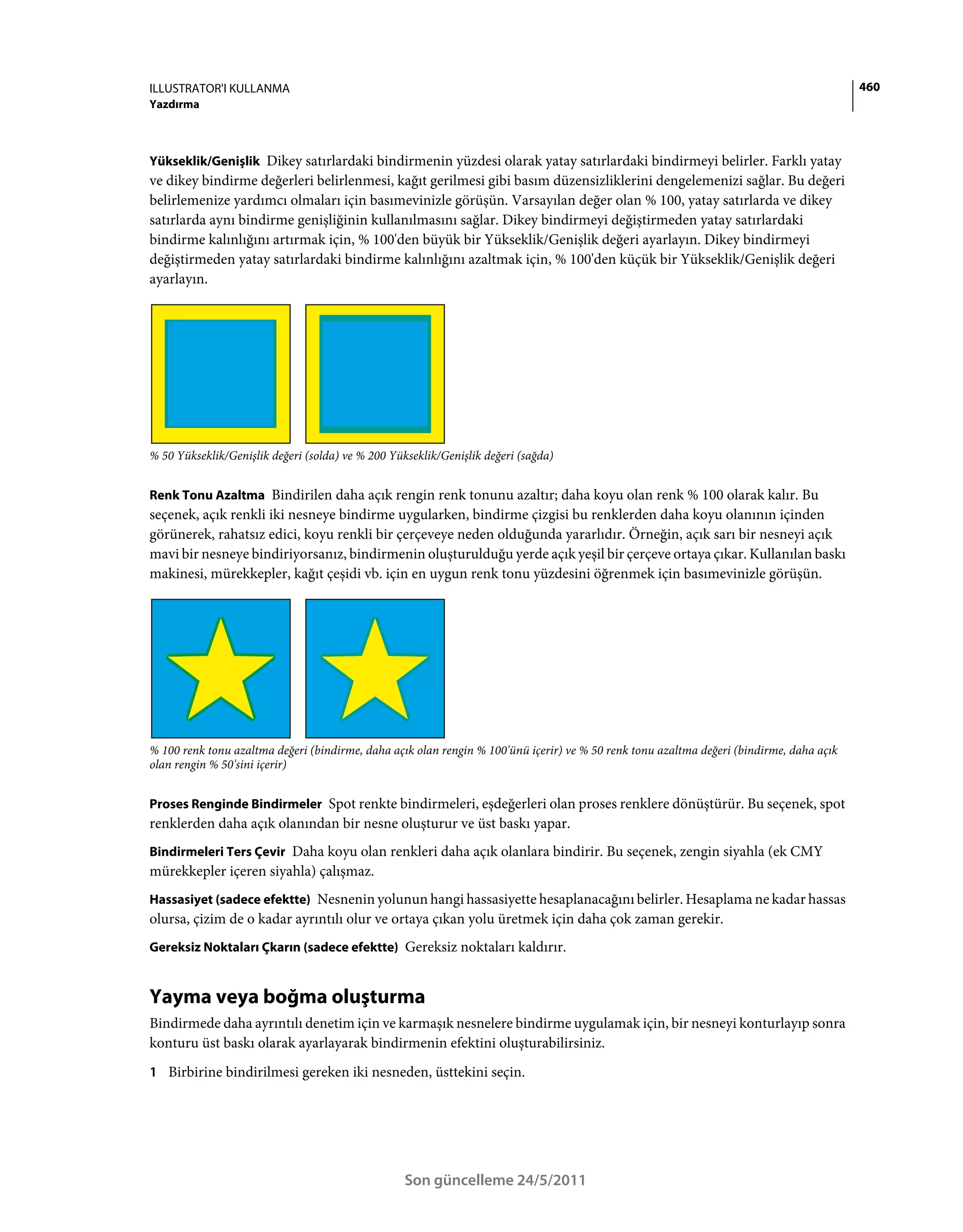 ILLUSTRATOR'I KULLANMA                                                                                                                    460
Yazdırma



Yükseklik/Genişlik Dikey satırlardaki bindirmenin yüzdesi olarak yatay satırlardaki bindirmeyi belirler. Farklı yatay
ve dikey bindirme değerleri belirlenmesi, kağıt gerilmesi gibi basım düzensizliklerini dengelemenizi sağlar. Bu değeri
belirlemenize yardımcı olmaları için basımevinizle görüşün. Varsayılan değer olan % 100, yatay satırlarda ve dikey
satırlarda aynı bindirme genişliğinin kullanılmasını sağlar. Dikey bindirmeyi değiştirmeden yatay satırlardaki
bindirme kalınlığını artırmak için, % 100'den büyük bir Yükseklik/Genişlik değeri ayarlayın. Dikey bindirmeyi
değiştirmeden yatay satırlardaki bindirme kalınlığını azaltmak için, % 100'den küçük bir Yükseklik/Genişlik değeri
ayarlayın.




% 50 Yükseklik/Genişlik değeri (solda) ve % 200 Yükseklik/Genişlik değeri (sağda)


Renk Tonu Azaltma Bindirilen daha açık rengin renk tonunu azaltır; daha koyu olan renk % 100 olarak kalır. Bu
seçenek, açık renkli iki nesneye bindirme uygularken, bindirme çizgisi bu renklerden daha koyu olanının içinden
görünerek, rahatsız edici, koyu renkli bir çerçeveye neden olduğunda yararlıdır. Örneğin, açık sarı bir nesneyi açık
mavi bir nesneye bindiriyorsanız, bindirmenin oluşturulduğu yerde açık yeşil bir çerçeve ortaya çıkar. Kullanılan baskı
makinesi, mürekkepler, kağıt çeşidi vb. için en uygun renk tonu yüzdesini öğrenmek için basımevinizle görüşün.




% 100 renk tonu azaltma değeri (bindirme, daha açık olan rengin % 100'ünü içerir) ve % 50 renk tonu azaltma değeri (bindirme, daha açık
olan rengin % 50'sini içerir)


Proses Renginde Bindirmeler Spot renkte bindirmeleri, eşdeğerleri olan proses renklere dönüştürür. Bu seçenek, spot
renklerden daha açık olanından bir nesne oluşturur ve üst baskı yapar.
Bindirmeleri Ters Çevir Daha koyu olan renkleri daha açık olanlara bindirir. Bu seçenek, zengin siyahla (ek CMY
mürekkepler içeren siyahla) çalışmaz.
Hassasiyet (sadece efektte) Nesnenin yolunun hangi hassasiyette hesaplanacağını belirler. Hesaplama ne kadar hassas
olursa, çizim de o kadar ayrıntılı olur ve ortaya çıkan yolu üretmek için daha çok zaman gerekir.
Gereksiz Noktaları Çkarın (sadece efektte) Gereksiz noktaları kaldırır.


Yayma veya boğma oluşturma
Bindirmede daha ayrıntılı denetim için ve karmaşık nesnelere bindirme uygulamak için, bir nesneyi konturlayıp sonra
konturu üst baskı olarak ayarlayarak bindirmenin efektini oluşturabilirsiniz.
1 Birbirine bindirilmesi gereken iki nesneden, üsttekini seçin.




                                                   Son güncelleme 24/5/2011
 