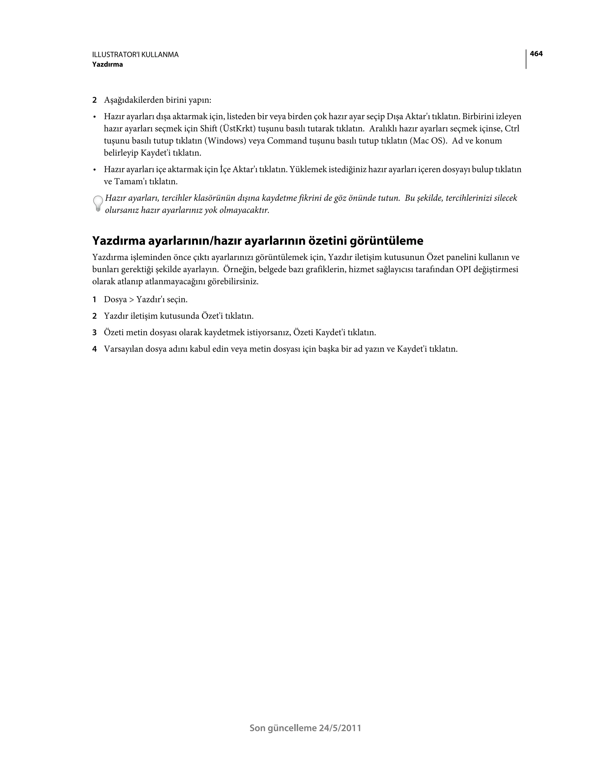 ILLUSTRATOR'I KULLANMA                                                                                                        464
Yazdırma



2 Aşağıdakilerden birini yapın:
• Hazır ayarları dışa aktarmak için, listeden bir veya birden çok hazır ayar seçip Dışa Aktar'ı tıklatın. Birbirini izleyen
  hazır ayarları seçmek için Shift (ÜstKrkt) tuşunu basılı tutarak tıklatın. Aralıklı hazır ayarları seçmek içinse, Ctrl
  tuşunu basılı tutup tıklatın (Windows) veya Command tuşunu basılı tutup tıklatın (Mac OS). Ad ve konum
  belirleyip Kaydet'i tıklatın.
• Hazır ayarları içe aktarmak için İçe Aktar'ı tıklatın. Yüklemek istediğiniz hazır ayarları içeren dosyayı bulup tıklatın
  ve Tamam'ı tıklatın.
   Hazır ayarları, tercihler klasörünün dışına kaydetme fikrini de göz önünde tutun. Bu şekilde, tercihlerinizi silecek
   olursanız hazır ayarlarınız yok olmayacaktır.


Yazdırma ayarlarının/hazır ayarlarının özetini görüntüleme
Yazdırma işleminden önce çıktı ayarlarınızı görüntülemek için, Yazdır iletişim kutusunun Özet panelini kullanın ve
bunları gerektiği şekilde ayarlayın. Örneğin, belgede bazı grafiklerin, hizmet sağlayıcısı tarafından OPI değiştirmesi
olarak atlanıp atlanmayacağını görebilirsiniz.
1 Dosya > Yazdır'ı seçin.
2 Yazdır iletişim kutusunda Özet'i tıklatın.
3 Özeti metin dosyası olarak kaydetmek istiyorsanız, Özeti Kaydet'i tıklatın.
4 Varsayılan dosya adını kabul edin veya metin dosyası için başka bir ad yazın ve Kaydet'i tıklatın.




                                            Son güncelleme 24/5/2011
 