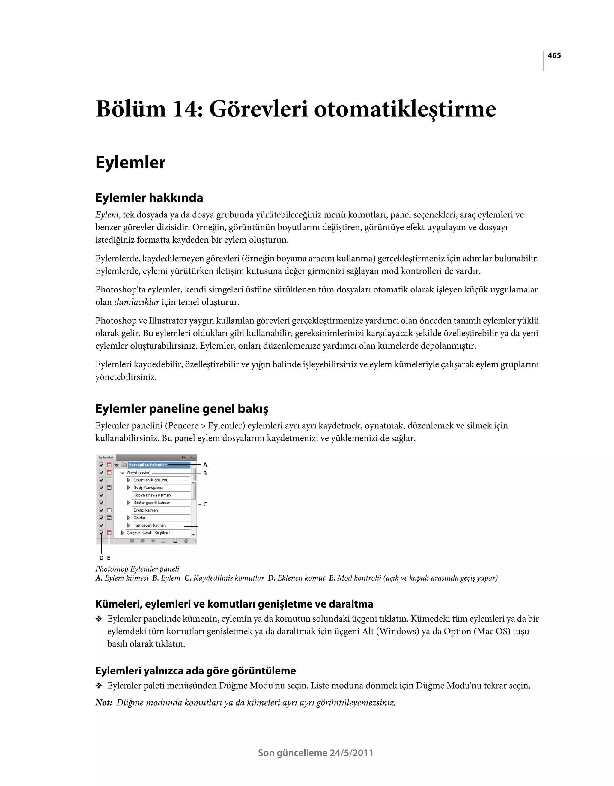 465




Bölüm 14: Görevleri otomatikleştirme

Eylemler
Eylemler hakkında
Eylem, tek dosyada ya da dosya grubunda yürütebileceğiniz menü komutları, panel seçenekleri, araç eylemleri ve
benzer görevler dizisidir. Örneğin, görüntünün boyutlarını değiştiren, görüntüye efekt uygulayan ve dosyayı
istediğiniz formatta kaydeden bir eylem oluşturun.
Eylemlerde, kaydedilemeyen görevleri (örneğin boyama aracını kullanma) gerçekleştirmeniz için adımlar bulunabilir.
Eylemlerde, eylemi yürütürken iletişim kutusuna değer girmenizi sağlayan mod kontrolleri de vardır.
Photoshop'ta eylemler, kendi simgeleri üstüne sürüklenen tüm dosyaları otomatik olarak işleyen küçük uygulamalar
olan damlacıklar için temel oluşturur.
Photoshop ve Illustrator yaygın kullanılan görevleri gerçekleştirmenize yardımcı olan önceden tanımlı eylemler yüklü
olarak gelir. Bu eylemleri oldukları gibi kullanabilir, gereksinimlerinizi karşılayacak şekilde özelleştirebilir ya da yeni
eylemler oluşturabilirsiniz. Eylemler, onları düzenlemenize yardımcı olan kümelerde depolanmıştır.
Eylemleri kaydedebilir, özelleştirebilir ve yığın halinde işleyebilirsiniz ve eylem kümeleriyle çalışarak eylem gruplarını
yönetebilirsiniz.


Eylemler paneline genel bakış
Eylemler panelini (Pencere > Eylemler) eylemleri ayrı ayrı kaydetmek, oynatmak, düzenlemek ve silmek için
kullanabilirsiniz. Bu panel eylem dosyalarını kaydetmenizi ve yüklemenizi de sağlar.

                               A
                               B




                               C




 D E
Photoshop Eylemler paneli
A. Eylem kümesi B. Eylem C. Kaydedilmiş komutlar D. Eklenen komut E. Mod kontrolü (açık ve kapalı arasında geçiş yapar)


Kümeleri, eylemleri ve komutları genişletme ve daraltma
❖ Eylemler panelinde kümenin, eylemin ya da komutun solundaki üçgeni tıklatın. Kümedeki tüm eylemleri ya da bir
   eylemdeki tüm komutları genişletmek ya da daraltmak için üçgeni Alt (Windows) ya da Option (Mac OS) tuşu
   basılı olarak tıklatın.

Eylemleri yalnızca ada göre görüntüleme
❖ Eylemler paleti menüsünden Düğme Modu'nu seçin. Liste moduna dönmek için Düğme Modu'nu tekrar seçin.

Not: Düğme modunda komutları ya da kümeleri ayrı ayrı görüntüleyemezsiniz.




                                                Son güncelleme 24/5/2011
 