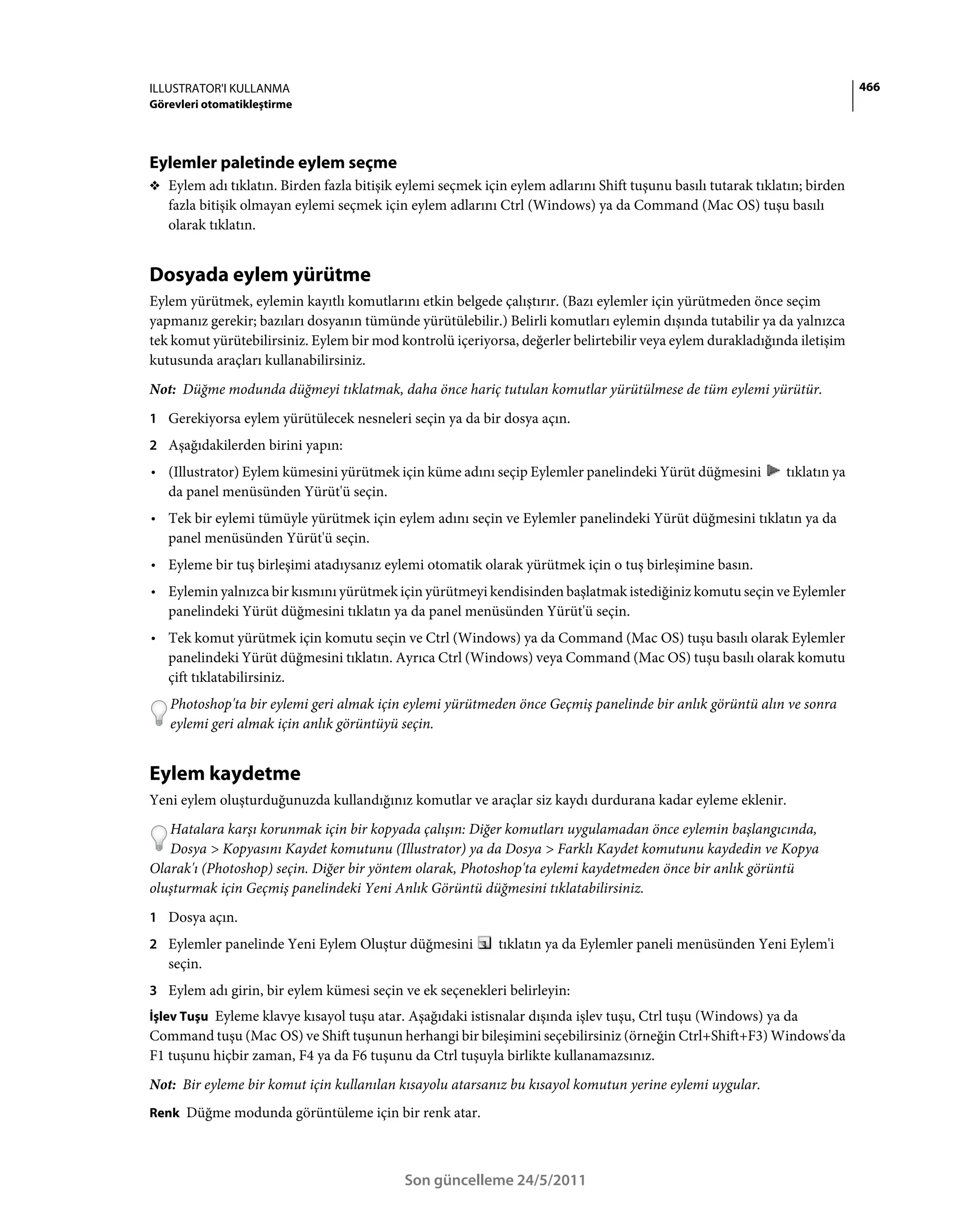 ILLUSTRATOR'I KULLANMA                                                                                                      466
Görevleri otomatikleştirme




Eylemler paletinde eylem seçme
❖ Eylem adı tıklatın. Birden fazla bitişik eylemi seçmek için eylem adlarını Shift tuşunu basılı tutarak tıklatın; birden
   fazla bitişik olmayan eylemi seçmek için eylem adlarını Ctrl (Windows) ya da Command (Mac OS) tuşu basılı
   olarak tıklatın.


Dosyada eylem yürütme
Eylem yürütmek, eylemin kayıtlı komutlarını etkin belgede çalıştırır. (Bazı eylemler için yürütmeden önce seçim
yapmanız gerekir; bazıları dosyanın tümünde yürütülebilir.) Belirli komutları eylemin dışında tutabilir ya da yalnızca
tek komut yürütebilirsiniz. Eylem bir mod kontrolü içeriyorsa, değerler belirtebilir veya eylem durakladığında iletişim
kutusunda araçları kullanabilirsiniz.
Not: Düğme modunda düğmeyi tıklatmak, daha önce hariç tutulan komutlar yürütülmese de tüm eylemi yürütür.
1 Gerekiyorsa eylem yürütülecek nesneleri seçin ya da bir dosya açın.
2 Aşağıdakilerden birini yapın:
• (Illustrator) Eylem kümesini yürütmek için küme adını seçip Eylemler panelindeki Yürüt düğmesini            tıklatın ya
  da panel menüsünden Yürüt'ü seçin.
• Tek bir eylemi tümüyle yürütmek için eylem adını seçin ve Eylemler panelindeki Yürüt düğmesini tıklatın ya da
  panel menüsünden Yürüt'ü seçin.
• Eyleme bir tuş birleşimi atadıysanız eylemi otomatik olarak yürütmek için o tuş birleşimine basın.
• Eylemin yalnızca bir kısmını yürütmek için yürütmeyi kendisinden başlatmak istediğiniz komutu seçin ve Eylemler
  panelindeki Yürüt düğmesini tıklatın ya da panel menüsünden Yürüt'ü seçin.
• Tek komut yürütmek için komutu seçin ve Ctrl (Windows) ya da Command (Mac OS) tuşu basılı olarak Eylemler
  panelindeki Yürüt düğmesini tıklatın. Ayrıca Ctrl (Windows) veya Command (Mac OS) tuşu basılı olarak komutu
  çift tıklatabilirsiniz.
   Photoshop'ta bir eylemi geri almak için eylemi yürütmeden önce Geçmiş panelinde bir anlık görüntü alın ve sonra
   eylemi geri almak için anlık görüntüyü seçin.


Eylem kaydetme
Yeni eylem oluşturduğunuzda kullandığınız komutlar ve araçlar siz kaydı durdurana kadar eyleme eklenir.
   Hatalara karşı korunmak için bir kopyada çalışın: Diğer komutları uygulamadan önce eylemin başlangıcında,
   Dosya > Kopyasını Kaydet komutunu (Illustrator) ya da Dosya > Farklı Kaydet komutunu kaydedin ve Kopya
Olarak'ı (Photoshop) seçin. Diğer bir yöntem olarak, Photoshop'ta eylemi kaydetmeden önce bir anlık görüntü
oluşturmak için Geçmiş panelindeki Yeni Anlık Görüntü düğmesini tıklatabilirsiniz.
1 Dosya açın.
2 Eylemler panelinde Yeni Eylem Oluştur düğmesini           tıklatın ya da Eylemler paneli menüsünden Yeni Eylem'i
   seçin.
3 Eylem adı girin, bir eylem kümesi seçin ve ek seçenekleri belirleyin:
İşlev Tuşu Eyleme klavye kısayol tuşu atar. Aşağıdaki istisnalar dışında işlev tuşu, Ctrl tuşu (Windows) ya da
Command tuşu (Mac OS) ve Shift tuşunun herhangi bir bileşimini seçebilirsiniz (örneğin Ctrl+Shift+F3) Windows'da
F1 tuşunu hiçbir zaman, F4 ya da F6 tuşunu da Ctrl tuşuyla birlikte kullanamazsınız.
Not: Bir eyleme bir komut için kullanılan kısayolu atarsanız bu kısayol komutun yerine eylemi uygular.
Renk Düğme modunda görüntüleme için bir renk atar.




                                            Son güncelleme 24/5/2011
 