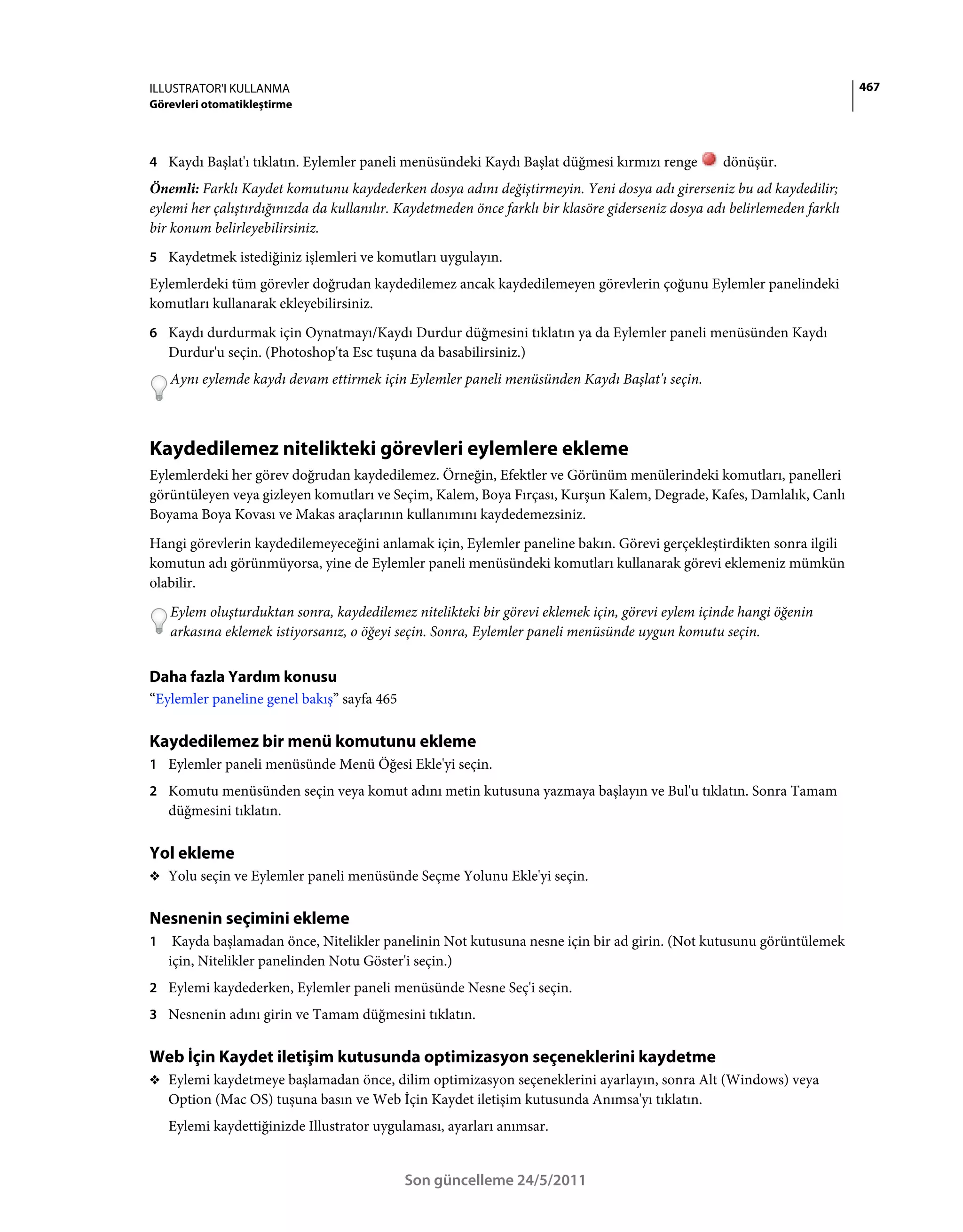 ILLUSTRATOR'I KULLANMA                                                                                                     467
Görevleri otomatikleştirme



4 Kaydı Başlat'ı tıklatın. Eylemler paneli menüsündeki Kaydı Başlat düğmesi kırmızı renge          dönüşür.
Önemli: Farklı Kaydet komutunu kaydederken dosya adını değiştirmeyin. Yeni dosya adı girerseniz bu ad kaydedilir;
eylemi her çalıştırdığınızda da kullanılır. Kaydetmeden önce farklı bir klasöre giderseniz dosya adı belirlemeden farklı
bir konum belirleyebilirsiniz.
5 Kaydetmek istediğiniz işlemleri ve komutları uygulayın.
Eylemlerdeki tüm görevler doğrudan kaydedilemez ancak kaydedilemeyen görevlerin çoğunu Eylemler panelindeki
komutları kullanarak ekleyebilirsiniz.
6 Kaydı durdurmak için Oynatmayı/Kaydı Durdur düğmesini tıklatın ya da Eylemler paneli menüsünden Kaydı
    Durdur'u seçin. (Photoshop'ta Esc tuşuna da basabilirsiniz.)
    Aynı eylemde kaydı devam ettirmek için Eylemler paneli menüsünden Kaydı Başlat'ı seçin.



Kaydedilemez nitelikteki görevleri eylemlere ekleme
Eylemlerdeki her görev doğrudan kaydedilemez. Örneğin, Efektler ve Görünüm menülerindeki komutları, panelleri
görüntüleyen veya gizleyen komutları ve Seçim, Kalem, Boya Fırçası, Kurşun Kalem, Degrade, Kafes, Damlalık, Canlı
Boyama Boya Kovası ve Makas araçlarının kullanımını kaydedemezsiniz.
Hangi görevlerin kaydedilemeyeceğini anlamak için, Eylemler paneline bakın. Görevi gerçekleştirdikten sonra ilgili
komutun adı görünmüyorsa, yine de Eylemler paneli menüsündeki komutları kullanarak görevi eklemeniz mümkün
olabilir.
    Eylem oluşturduktan sonra, kaydedilemez nitelikteki bir görevi eklemek için, görevi eylem içinde hangi öğenin
    arkasına eklemek istiyorsanız, o öğeyi seçin. Sonra, Eylemler paneli menüsünde uygun komutu seçin.


Daha fazla Yardım konusu
“Eylemler paneline genel bakış” sayfa 465

Kaydedilemez bir menü komutunu ekleme
1 Eylemler paneli menüsünde Menü Öğesi Ekle'yi seçin.
2 Komutu menüsünden seçin veya komut adını metin kutusuna yazmaya başlayın ve Bul'u tıklatın. Sonra Tamam
    düğmesini tıklatın.

Yol ekleme
❖ Yolu seçin ve Eylemler paneli menüsünde Seçme Yolunu Ekle'yi seçin.


Nesnenin seçimini ekleme
1    Kayda başlamadan önce, Nitelikler panelinin Not kutusuna nesne için bir ad girin. (Not kutusunu görüntülemek
    için, Nitelikler panelinden Notu Göster'i seçin.)
2 Eylemi kaydederken, Eylemler paneli menüsünde Nesne Seç'i seçin.
3 Nesnenin adını girin ve Tamam düğmesini tıklatın.


Web İçin Kaydet iletişim kutusunda optimizasyon seçeneklerini kaydetme
❖ Eylemi kaydetmeye başlamadan önce, dilim optimizasyon seçeneklerini ayarlayın, sonra Alt (Windows) veya
    Option (Mac OS) tuşuna basın ve Web İçin Kaydet iletişim kutusunda Anımsa'yı tıklatın.
    Eylemi kaydettiğinizde Illustrator uygulaması, ayarları anımsar.


                                            Son güncelleme 24/5/2011
 