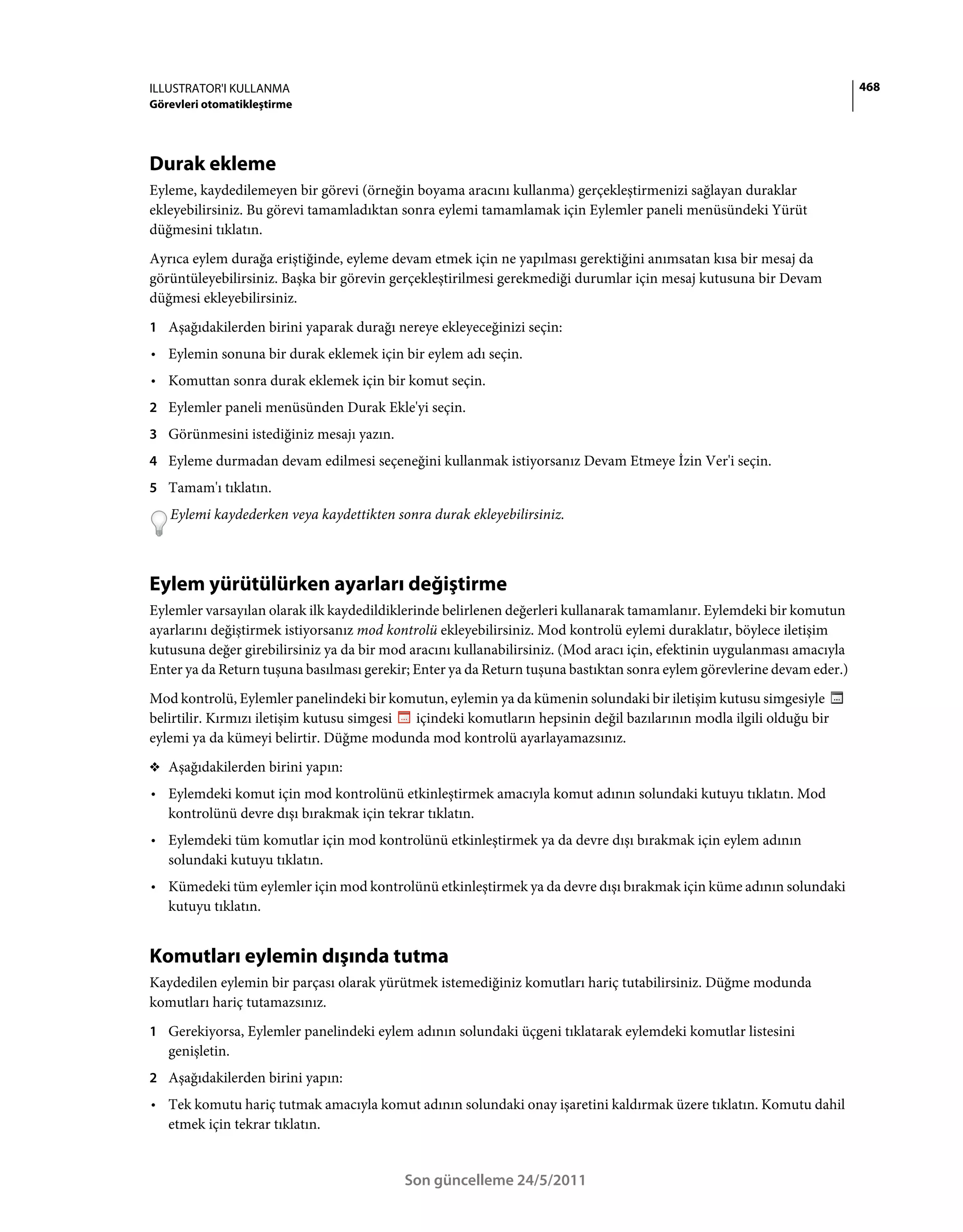 ILLUSTRATOR'I KULLANMA                                                                                                   468
Görevleri otomatikleştirme




Durak ekleme
Eyleme, kaydedilemeyen bir görevi (örneğin boyama aracını kullanma) gerçekleştirmenizi sağlayan duraklar
ekleyebilirsiniz. Bu görevi tamamladıktan sonra eylemi tamamlamak için Eylemler paneli menüsündeki Yürüt
düğmesini tıklatın.
Ayrıca eylem durağa eriştiğinde, eyleme devam etmek için ne yapılması gerektiğini anımsatan kısa bir mesaj da
görüntüleyebilirsiniz. Başka bir görevin gerçekleştirilmesi gerekmediği durumlar için mesaj kutusuna bir Devam
düğmesi ekleyebilirsiniz.
1 Aşağıdakilerden birini yaparak durağı nereye ekleyeceğinizi seçin:
• Eylemin sonuna bir durak eklemek için bir eylem adı seçin.
• Komuttan sonra durak eklemek için bir komut seçin.
2 Eylemler paneli menüsünden Durak Ekle'yi seçin.
3 Görünmesini istediğiniz mesajı yazın.
4 Eyleme durmadan devam edilmesi seçeneğini kullanmak istiyorsanız Devam Etmeye İzin Ver'i seçin.
5 Tamam'ı tıklatın.
   Eylemi kaydederken veya kaydettikten sonra durak ekleyebilirsiniz.



Eylem yürütülürken ayarları değiştirme
Eylemler varsayılan olarak ilk kaydedildiklerinde belirlenen değerleri kullanarak tamamlanır. Eylemdeki bir komutun
ayarlarını değiştirmek istiyorsanız mod kontrolü ekleyebilirsiniz. Mod kontrolü eylemi duraklatır, böylece iletişim
kutusuna değer girebilirsiniz ya da bir mod aracını kullanabilirsiniz. (Mod aracı için, efektinin uygulanması amacıyla
Enter ya da Return tuşuna basılması gerekir; Enter ya da Return tuşuna bastıktan sonra eylem görevlerine devam eder.)
Mod kontrolü, Eylemler panelindeki bir komutun, eylemin ya da kümenin solundaki bir iletişim kutusu simgesiyle
belirtilir. Kırmızı iletişim kutusu simgesi içindeki komutların hepsinin değil bazılarının modla ilgili olduğu bir
eylemi ya da kümeyi belirtir. Düğme modunda mod kontrolü ayarlayamazsınız.
❖ Aşağıdakilerden birini yapın:
• Eylemdeki komut için mod kontrolünü etkinleştirmek amacıyla komut adının solundaki kutuyu tıklatın. Mod
  kontrolünü devre dışı bırakmak için tekrar tıklatın.
• Eylemdeki tüm komutlar için mod kontrolünü etkinleştirmek ya da devre dışı bırakmak için eylem adının
  solundaki kutuyu tıklatın.
• Kümedeki tüm eylemler için mod kontrolünü etkinleştirmek ya da devre dışı bırakmak için küme adının solundaki
  kutuyu tıklatın.


Komutları eylemin dışında tutma
Kaydedilen eylemin bir parçası olarak yürütmek istemediğiniz komutları hariç tutabilirsiniz. Düğme modunda
komutları hariç tutamazsınız.
1 Gerekiyorsa, Eylemler panelindeki eylem adının solundaki üçgeni tıklatarak eylemdeki komutlar listesini
   genişletin.
2 Aşağıdakilerden birini yapın:
• Tek komutu hariç tutmak amacıyla komut adının solundaki onay işaretini kaldırmak üzere tıklatın. Komutu dahil
  etmek için tekrar tıklatın.


                                           Son güncelleme 24/5/2011
 