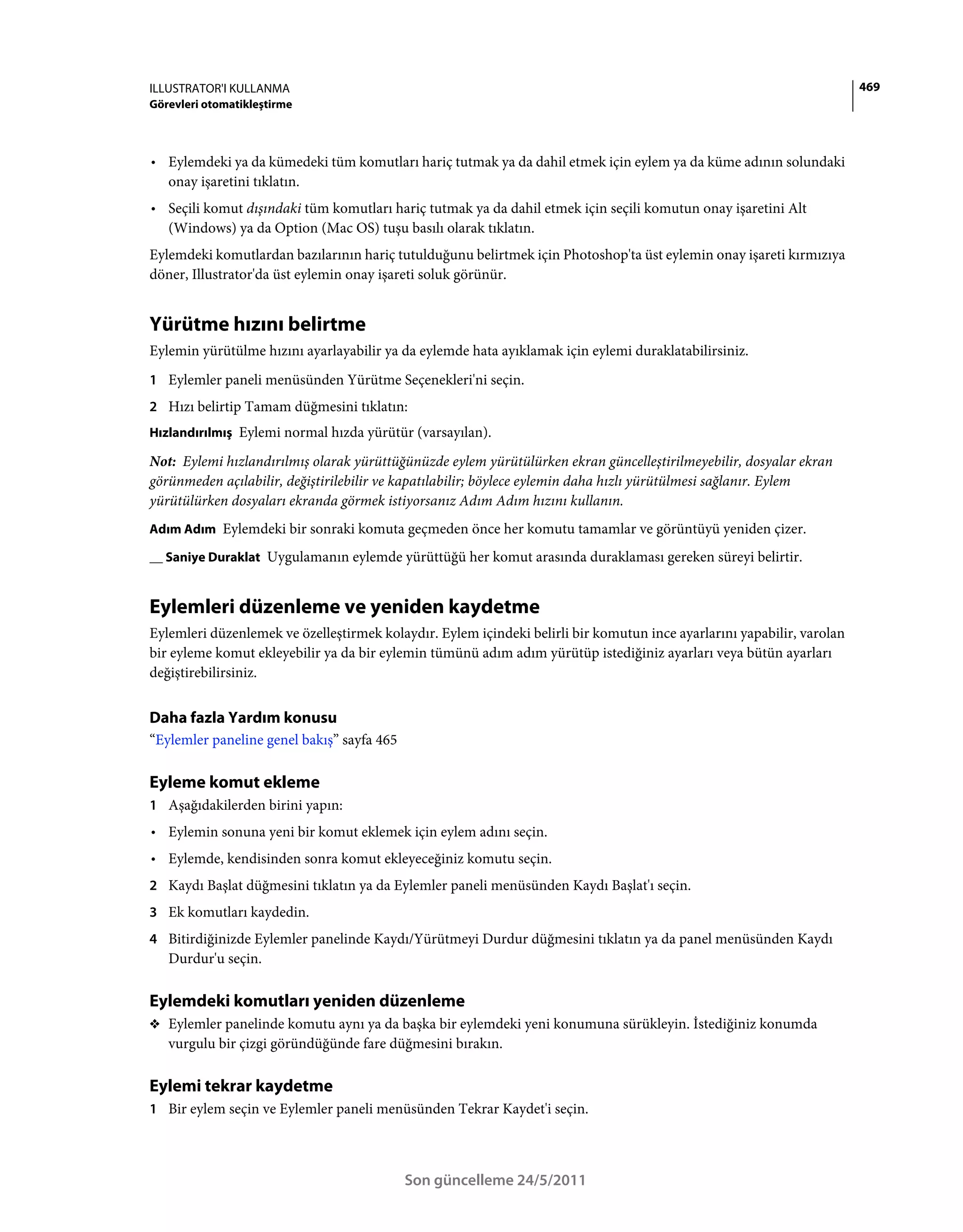 ILLUSTRATOR'I KULLANMA                                                                                                  469
Görevleri otomatikleştirme



• Eylemdeki ya da kümedeki tüm komutları hariç tutmak ya da dahil etmek için eylem ya da küme adının solundaki
  onay işaretini tıklatın.
• Seçili komut dışındaki tüm komutları hariç tutmak ya da dahil etmek için seçili komutun onay işaretini Alt
  (Windows) ya da Option (Mac OS) tuşu basılı olarak tıklatın.
Eylemdeki komutlardan bazılarının hariç tutulduğunu belirtmek için Photoshop'ta üst eylemin onay işareti kırmızıya
döner, Illustrator'da üst eylemin onay işareti soluk görünür.


Yürütme hızını belirtme
Eylemin yürütülme hızını ayarlayabilir ya da eylemde hata ayıklamak için eylemi duraklatabilirsiniz.
1 Eylemler paneli menüsünden Yürütme Seçenekleri'ni seçin.
2 Hızı belirtip Tamam düğmesini tıklatın:
Hızlandırılmış Eylemi normal hızda yürütür (varsayılan).

Not: Eylemi hızlandırılmış olarak yürüttüğünüzde eylem yürütülürken ekran güncelleştirilmeyebilir, dosyalar ekran
görünmeden açılabilir, değiştirilebilir ve kapatılabilir; böylece eylemin daha hızlı yürütülmesi sağlanır. Eylem
yürütülürken dosyaları ekranda görmek istiyorsanız Adım Adım hızını kullanın.
Adım Adım Eylemdeki bir sonraki komuta geçmeden önce her komutu tamamlar ve görüntüyü yeniden çizer.

__ Saniye Duraklat Uygulamanın eylemde yürüttüğü her komut arasında duraklaması gereken süreyi belirtir.


Eylemleri düzenleme ve yeniden kaydetme
Eylemleri düzenlemek ve özelleştirmek kolaydır. Eylem içindeki belirli bir komutun ince ayarlarını yapabilir, varolan
bir eyleme komut ekleyebilir ya da bir eylemin tümünü adım adım yürütüp istediğiniz ayarları veya bütün ayarları
değiştirebilirsiniz.


Daha fazla Yardım konusu
“Eylemler paneline genel bakış” sayfa 465

Eyleme komut ekleme
1 Aşağıdakilerden birini yapın:
• Eylemin sonuna yeni bir komut eklemek için eylem adını seçin.
• Eylemde, kendisinden sonra komut ekleyeceğiniz komutu seçin.
2 Kaydı Başlat düğmesini tıklatın ya da Eylemler paneli menüsünden Kaydı Başlat'ı seçin.
3 Ek komutları kaydedin.
4 Bitirdiğinizde Eylemler panelinde Kaydı/Yürütmeyi Durdur düğmesini tıklatın ya da panel menüsünden Kaydı
   Durdur'u seçin.

Eylemdeki komutları yeniden düzenleme
❖ Eylemler panelinde komutu aynı ya da başka bir eylemdeki yeni konumuna sürükleyin. İstediğiniz konumda
   vurgulu bir çizgi göründüğünde fare düğmesini bırakın.

Eylemi tekrar kaydetme
1 Bir eylem seçin ve Eylemler paneli menüsünden Tekrar Kaydet'i seçin.




                                            Son güncelleme 24/5/2011
 