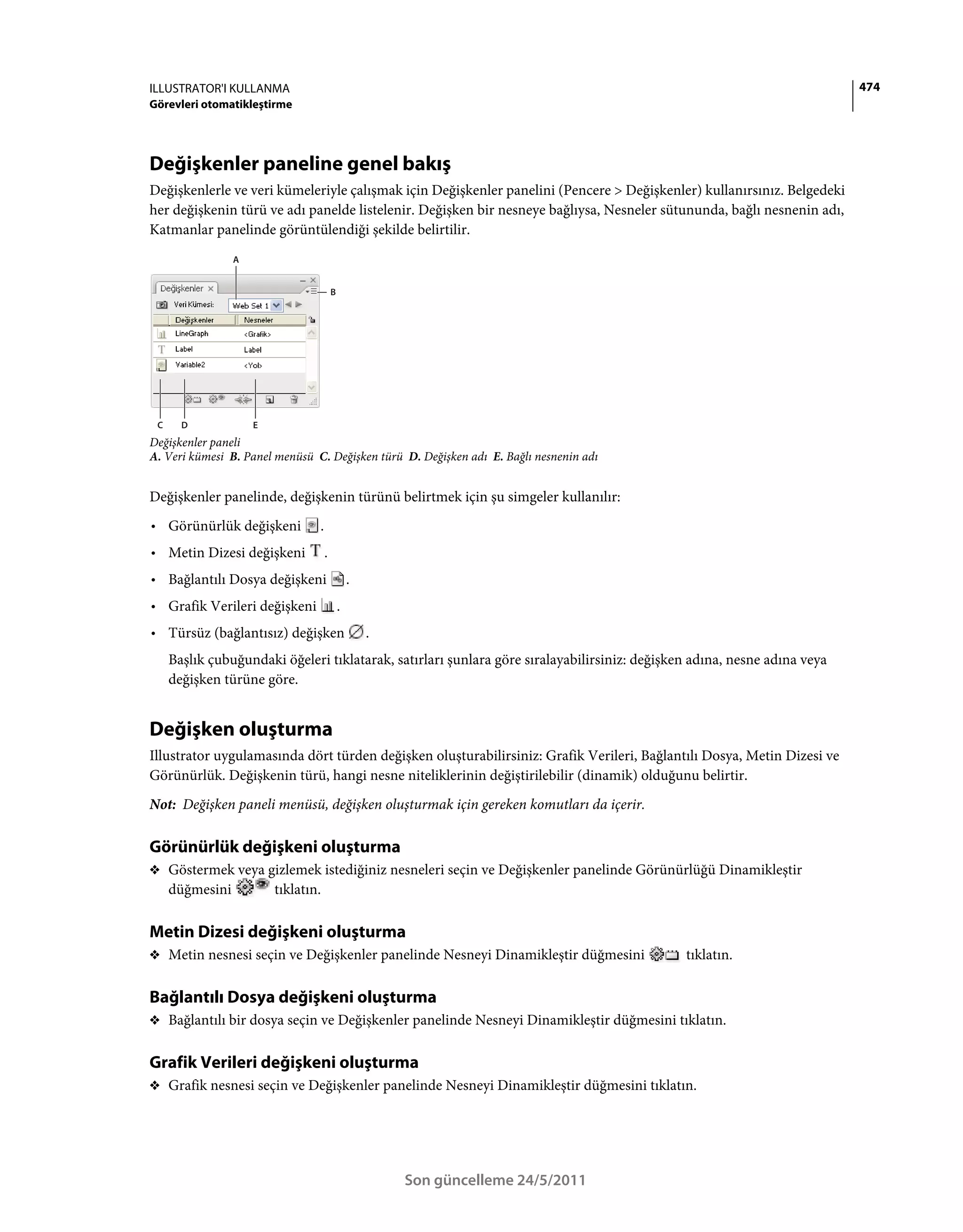 ILLUSTRATOR'I KULLANMA                                                                                                    474
Görevleri otomatikleştirme




Değişkenler paneline genel bakış
Değişkenlerle ve veri kümeleriyle çalışmak için Değişkenler panelini (Pencere > Değişkenler) kullanırsınız. Belgedeki
her değişkenin türü ve adı panelde listelenir. Değişken bir nesneye bağlıysa, Nesneler sütununda, bağlı nesnenin adı,
Katmanlar panelinde görüntülendiği şekilde belirtilir.
                 A


                                         B




 C     D             E
Değişkenler paneli
A. Veri kümesi B. Panel menüsü C. Değişken türü D. Değişken adı E. Bağlı nesnenin adı


Değişkenler panelinde, değişkenin türünü belirtmek için şu simgeler kullanılır:
• Görünürlük değişkeni           .
• Metin Dizesi değişkeni             .
• Bağlantılı Dosya değişkeni                     .
• Grafik Verileri değişkeni                  .
• Türsüz (bağlantısız) değişken                      .
     Başlık çubuğundaki öğeleri tıklatarak, satırları şunlara göre sıralayabilirsiniz: değişken adına, nesne adına veya
     değişken türüne göre.


Değişken oluşturma
Illustrator uygulamasında dört türden değişken oluşturabilirsiniz: Grafik Verileri, Bağlantılı Dosya, Metin Dizesi ve
Görünürlük. Değişkenin türü, hangi nesne niteliklerinin değiştirilebilir (dinamik) olduğunu belirtir.
Not: Değişken paneli menüsü, değişken oluşturmak için gereken komutları da içerir.

Görünürlük değişkeni oluşturma
❖ Göstermek veya gizlemek istediğiniz nesneleri seçin ve Değişkenler panelinde Görünürlüğü Dinamikleştir
     düğmesini           tıklatın.

Metin Dizesi değişkeni oluşturma
❖ Metin nesnesi seçin ve Değişkenler panelinde Nesneyi Dinamikleştir düğmesini                tıklatın.

Bağlantılı Dosya değişkeni oluşturma
❖ Bağlantılı bir dosya seçin ve Değişkenler panelinde Nesneyi Dinamikleştir düğmesini tıklatın.


Grafik Verileri değişkeni oluşturma
❖ Grafik nesnesi seçin ve Değişkenler panelinde Nesneyi Dinamikleştir düğmesini tıklatın.




                                                         Son güncelleme 24/5/2011
 