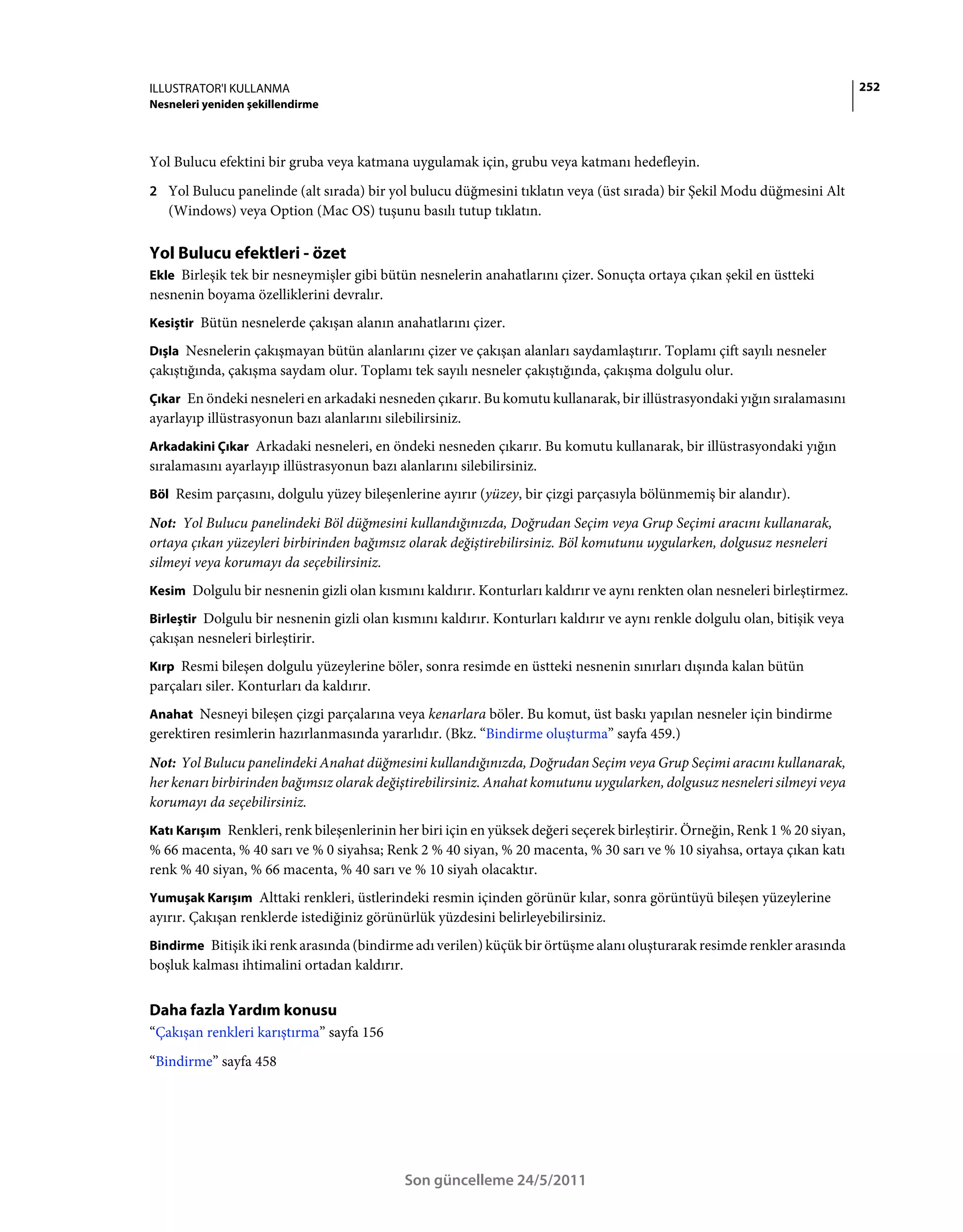 ILLUSTRATOR'I KULLANMA                                                                                                       252
Nesneleri yeniden şekillendirme



Yol Bulucu efektini bir gruba veya katmana uygulamak için, grubu veya katmanı hedefleyin.
2 Yol Bulucu panelinde (alt sırada) bir yol bulucu düğmesini tıklatın veya (üst sırada) bir Şekil Modu düğmesini Alt
   (Windows) veya Option (Mac OS) tuşunu basılı tutup tıklatın.

Yol Bulucu efektleri - özet
Ekle Birleşik tek bir nesneymişler gibi bütün nesnelerin anahatlarını çizer. Sonuçta ortaya çıkan şekil en üstteki
nesnenin boyama özelliklerini devralır.
Kesiştir Bütün nesnelerde çakışan alanın anahatlarını çizer.

Dışla Nesnelerin çakışmayan bütün alanlarını çizer ve çakışan alanları saydamlaştırır. Toplamı çift sayılı nesneler
çakıştığında, çakışma saydam olur. Toplamı tek sayılı nesneler çakıştığında, çakışma dolgulu olur.
Çıkar En öndeki nesneleri en arkadaki nesneden çıkarır. Bu komutu kullanarak, bir illüstrasyondaki yığın sıralamasını
ayarlayıp illüstrasyonun bazı alanlarını silebilirsiniz.
Arkadakini Çıkar Arkadaki nesneleri, en öndeki nesneden çıkarır. Bu komutu kullanarak, bir illüstrasyondaki yığın
sıralamasını ayarlayıp illüstrasyonun bazı alanlarını silebilirsiniz.
Böl Resim parçasını, dolgulu yüzey bileşenlerine ayırır (yüzey, bir çizgi parçasıyla bölünmemiş bir alandır).

Not: Yol Bulucu panelindeki Böl düğmesini kullandığınızda, Doğrudan Seçim veya Grup Seçimi aracını kullanarak,
ortaya çıkan yüzeyleri birbirinden bağımsız olarak değiştirebilirsiniz. Böl komutunu uygularken, dolgusuz nesneleri
silmeyi veya korumayı da seçebilirsiniz.
Kesim Dolgulu bir nesnenin gizli olan kısmını kaldırır. Konturları kaldırır ve aynı renkten olan nesneleri birleştirmez.

Birleştir Dolgulu bir nesnenin gizli olan kısmını kaldırır. Konturları kaldırır ve aynı renkle dolgulu olan, bitişik veya
çakışan nesneleri birleştirir.
Kırp Resmi bileşen dolgulu yüzeylerine böler, sonra resimde en üstteki nesnenin sınırları dışında kalan bütün
parçaları siler. Konturları da kaldırır.
Anahat Nesneyi bileşen çizgi parçalarına veya kenarlara böler. Bu komut, üst baskı yapılan nesneler için bindirme
gerektiren resimlerin hazırlanmasında yararlıdır. (Bkz. “Bindirme oluşturma” sayfa 459.)
Not: Yol Bulucu panelindeki Anahat düğmesini kullandığınızda, Doğrudan Seçim veya Grup Seçimi aracını kullanarak,
her kenarı birbirinden bağımsız olarak değiştirebilirsiniz. Anahat komutunu uygularken, dolgusuz nesneleri silmeyi veya
korumayı da seçebilirsiniz.
Katı Karışım Renkleri, renk bileşenlerinin her biri için en yüksek değeri seçerek birleştirir. Örneğin, Renk 1 % 20 siyan,
% 66 macenta, % 40 sarı ve % 0 siyahsa; Renk 2 % 40 siyan, % 20 macenta, % 30 sarı ve % 10 siyahsa, ortaya çıkan katı
renk % 40 siyan, % 66 macenta, % 40 sarı ve % 10 siyah olacaktır.
Yumuşak Karışım Alttaki renkleri, üstlerindeki resmin içinden görünür kılar, sonra görüntüyü bileşen yüzeylerine
ayırır. Çakışan renklerde istediğiniz görünürlük yüzdesini belirleyebilirsiniz.
Bindirme Bitişik iki renk arasında (bindirme adı verilen) küçük bir örtüşme alanı oluşturarak resimde renkler arasında
boşluk kalması ihtimalini ortadan kaldırır.


Daha fazla Yardım konusu
“Çakışan renkleri karıştırma” sayfa 156
“Bindirme” sayfa 458




                                             Son güncelleme 24/5/2011
 