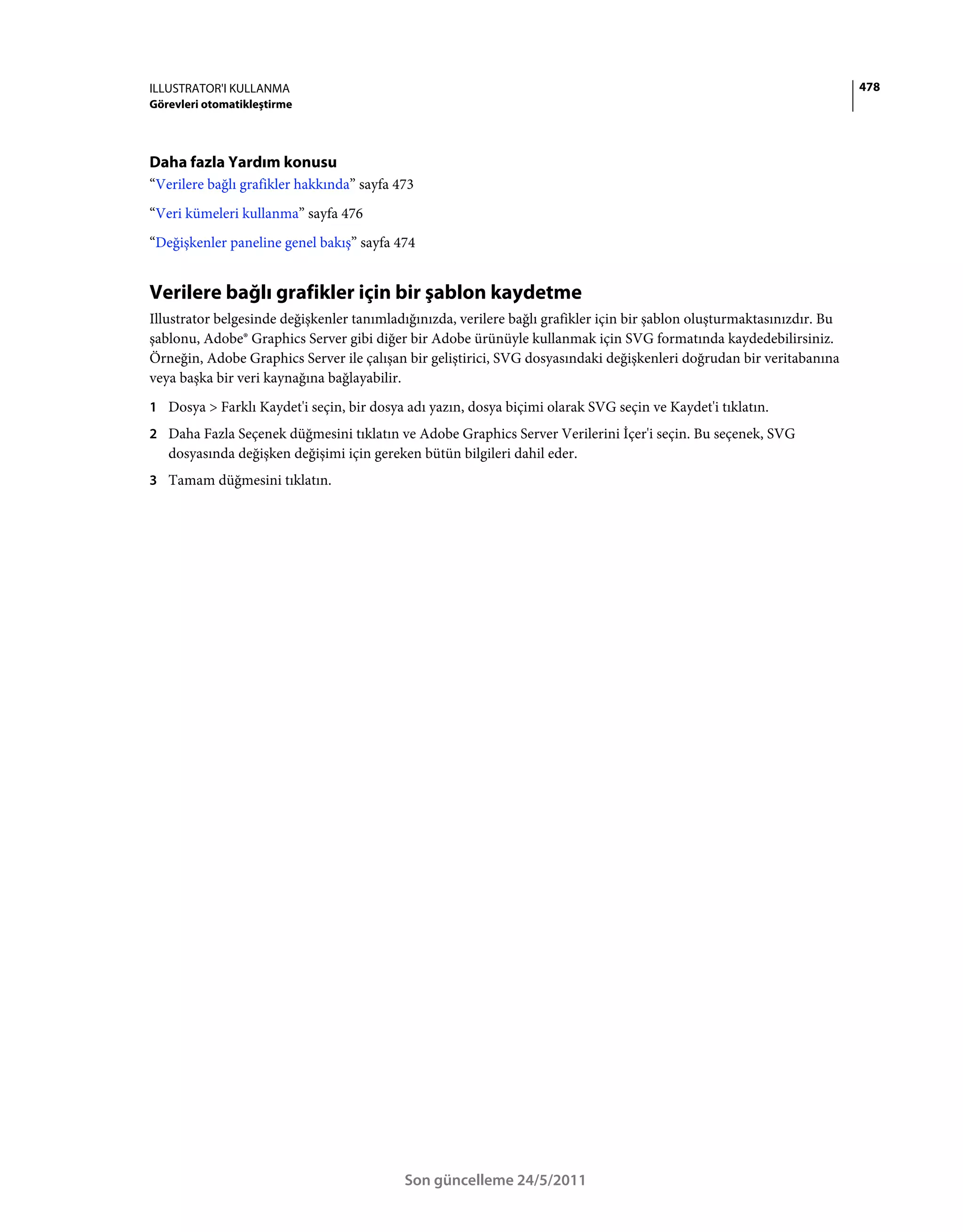 ILLUSTRATOR'I KULLANMA                                                                                                   478
Görevleri otomatikleştirme




Daha fazla Yardım konusu
“Verilere bağlı grafikler hakkında” sayfa 473
“Veri kümeleri kullanma” sayfa 476
“Değişkenler paneline genel bakış” sayfa 474


Verilere bağlı grafikler için bir şablon kaydetme
Illustrator belgesinde değişkenler tanımladığınızda, verilere bağlı grafikler için bir şablon oluşturmaktasınızdır. Bu
şablonu, Adobe® Graphics Server gibi diğer bir Adobe ürünüyle kullanmak için SVG formatında kaydedebilirsiniz.
Örneğin, Adobe Graphics Server ile çalışan bir geliştirici, SVG dosyasındaki değişkenleri doğrudan bir veritabanına
veya başka bir veri kaynağına bağlayabilir.
1 Dosya > Farklı Kaydet'i seçin, bir dosya adı yazın, dosya biçimi olarak SVG seçin ve Kaydet'i tıklatın.
2 Daha Fazla Seçenek düğmesini tıklatın ve Adobe Graphics Server Verilerini İçer'i seçin. Bu seçenek, SVG
   dosyasında değişken değişimi için gereken bütün bilgileri dahil eder.
3 Tamam düğmesini tıklatın.




                                           Son güncelleme 24/5/2011
 