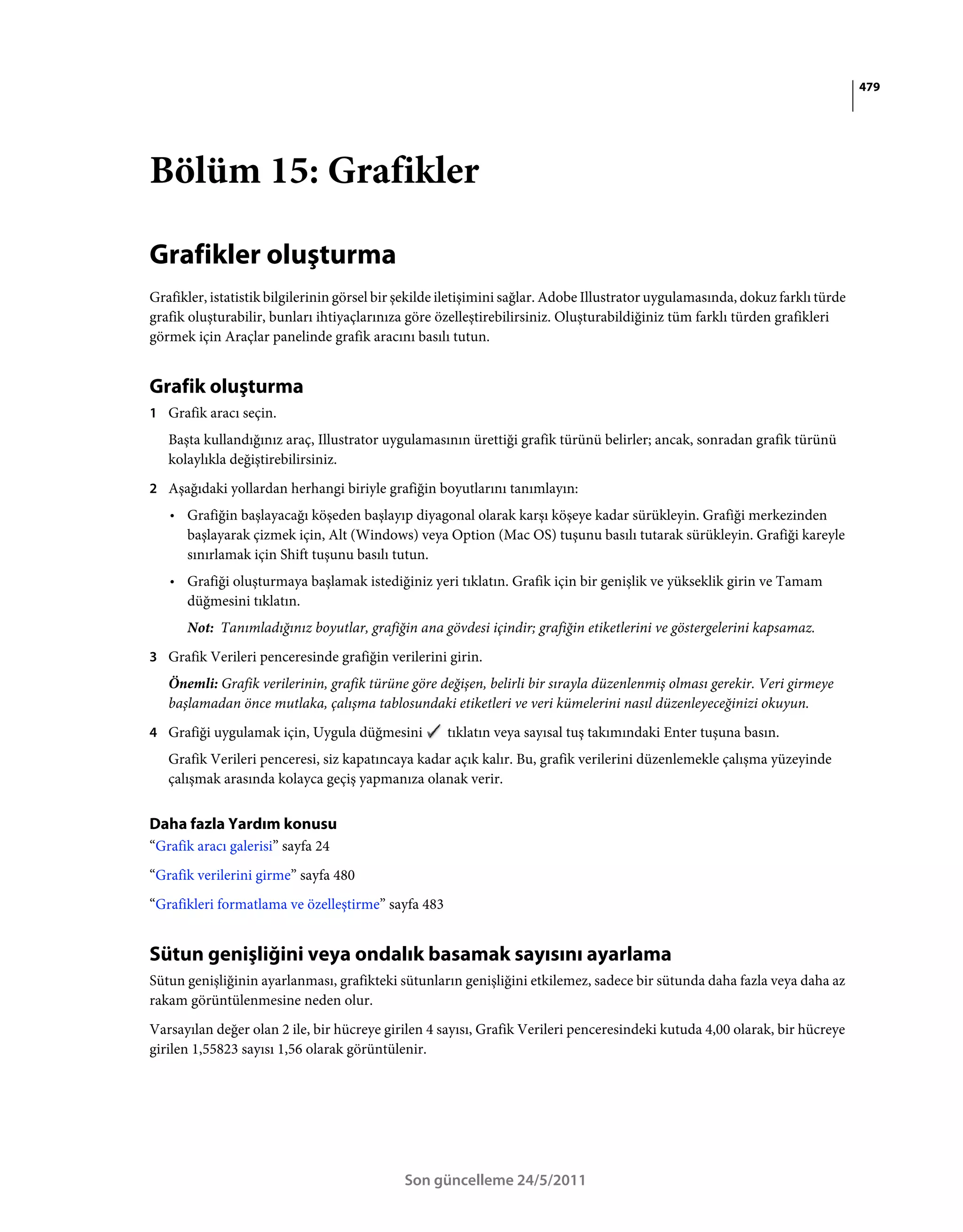 479




Bölüm 15: Grafikler

Grafikler oluşturma
Grafikler, istatistik bilgilerinin görsel bir şekilde iletişimini sağlar. Adobe Illustrator uygulamasında, dokuz farklı türde
grafik oluşturabilir, bunları ihtiyaçlarınıza göre özelleştirebilirsiniz. Oluşturabildiğiniz tüm farklı türden grafikleri
görmek için Araçlar panelinde grafik aracını basılı tutun.


Grafik oluşturma
1 Grafik aracı seçin.
   Başta kullandığınız araç, Illustrator uygulamasının ürettiği grafik türünü belirler; ancak, sonradan grafik türünü
   kolaylıkla değiştirebilirsiniz.
2 Aşağıdaki yollardan herhangi biriyle grafiğin boyutlarını tanımlayın:
   • Grafiğin başlayacağı köşeden başlayıp diyagonal olarak karşı köşeye kadar sürükleyin. Grafiği merkezinden
     başlayarak çizmek için, Alt (Windows) veya Option (Mac OS) tuşunu basılı tutarak sürükleyin. Grafiği kareyle
     sınırlamak için Shift tuşunu basılı tutun.
   • Grafiği oluşturmaya başlamak istediğiniz yeri tıklatın. Grafik için bir genişlik ve yükseklik girin ve Tamam
     düğmesini tıklatın.
      Not: Tanımladığınız boyutlar, grafiğin ana gövdesi içindir; grafiğin etiketlerini ve göstergelerini kapsamaz.
3 Grafik Verileri penceresinde grafiğin verilerini girin.
   Önemli: Grafik verilerinin, grafik türüne göre değişen, belirli bir sırayla düzenlenmiş olması gerekir. Veri girmeye
   başlamadan önce mutlaka, çalışma tablosundaki etiketleri ve veri kümelerini nasıl düzenleyeceğinizi okuyun.
4 Grafiği uygulamak için, Uygula düğmesini           tıklatın veya sayısal tuş takımındaki Enter tuşuna basın.
   Grafik Verileri penceresi, siz kapatıncaya kadar açık kalır. Bu, grafik verilerini düzenlemekle çalışma yüzeyinde
   çalışmak arasında kolayca geçiş yapmanıza olanak verir.


Daha fazla Yardım konusu
“Grafik aracı galerisi” sayfa 24
“Grafik verilerini girme” sayfa 480
“Grafikleri formatlama ve özelleştirme” sayfa 483


Sütun genişliğini veya ondalık basamak sayısını ayarlama
Sütun genişliğinin ayarlanması, grafikteki sütunların genişliğini etkilemez, sadece bir sütunda daha fazla veya daha az
rakam görüntülenmesine neden olur.
Varsayılan değer olan 2 ile, bir hücreye girilen 4 sayısı, Grafik Verileri penceresindeki kutuda 4,00 olarak, bir hücreye
girilen 1,55823 sayısı 1,56 olarak görüntülenir.




                                             Son güncelleme 24/5/2011
 