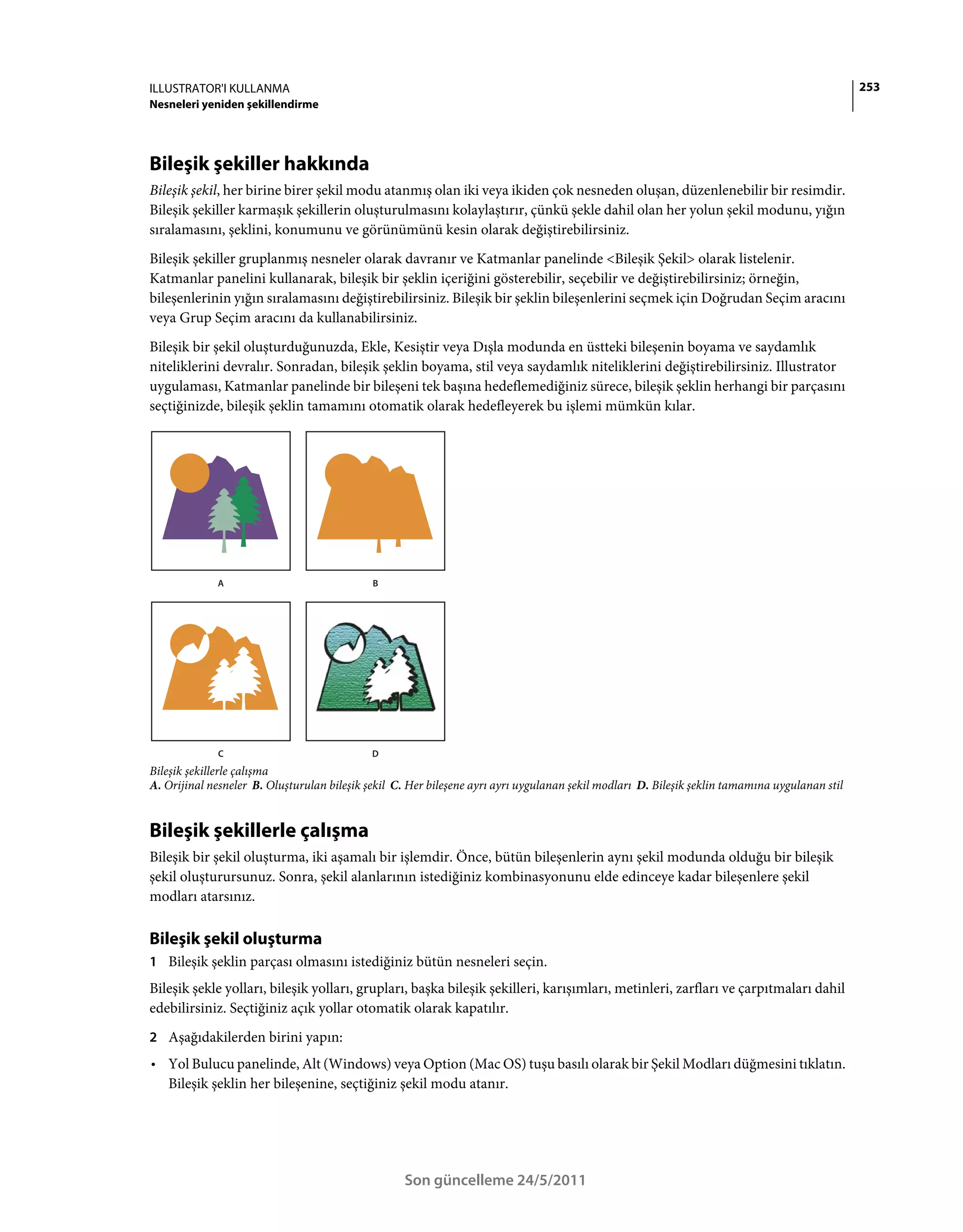 ILLUSTRATOR'I KULLANMA                                                                                                                          253
Nesneleri yeniden şekillendirme




Bileşik şekiller hakkında
Bileşik şekil, her birine birer şekil modu atanmış olan iki veya ikiden çok nesneden oluşan, düzenlenebilir bir resimdir.
Bileşik şekiller karmaşık şekillerin oluşturulmasını kolaylaştırır, çünkü şekle dahil olan her yolun şekil modunu, yığın
sıralamasını, şeklini, konumunu ve görünümünü kesin olarak değiştirebilirsiniz.
Bileşik şekiller gruplanmış nesneler olarak davranır ve Katmanlar panelinde <Bileşik Şekil> olarak listelenir.
Katmanlar panelini kullanarak, bileşik bir şeklin içeriğini gösterebilir, seçebilir ve değiştirebilirsiniz; örneğin,
bileşenlerinin yığın sıralamasını değiştirebilirsiniz. Bileşik bir şeklin bileşenlerini seçmek için Doğrudan Seçim aracını
veya Grup Seçim aracını da kullanabilirsiniz.
Bileşik bir şekil oluşturduğunuzda, Ekle, Kesiştir veya Dışla modunda en üstteki bileşenin boyama ve saydamlık
niteliklerini devralır. Sonradan, bileşik şeklin boyama, stil veya saydamlık niteliklerini değiştirebilirsiniz. Illustrator
uygulaması, Katmanlar panelinde bir bileşeni tek başına hedeflemediğiniz sürece, bileşik şeklin herhangi bir parçasını
seçtiğinizde, bileşik şeklin tamamını otomatik olarak hedefleyerek bu işlemi mümkün kılar.




             A                               B




             C                               D
Bileşik şekillerle çalışma
A. Orijinal nesneler B. Oluşturulan bileşik şekil C. Her bileşene ayrı ayrı uygulanan şekil modları D. Bileşik şeklin tamamına uygulanan stil


Bileşik şekillerle çalışma
Bileşik bir şekil oluşturma, iki aşamalı bir işlemdir. Önce, bütün bileşenlerin aynı şekil modunda olduğu bir bileşik
şekil oluşturursunuz. Sonra, şekil alanlarının istediğiniz kombinasyonunu elde edinceye kadar bileşenlere şekil
modları atarsınız.

Bileşik şekil oluşturma
1 Bileşik şeklin parçası olmasını istediğiniz bütün nesneleri seçin.
Bileşik şekle yolları, bileşik yolları, grupları, başka bileşik şekilleri, karışımları, metinleri, zarfları ve çarpıtmaları dahil
edebilirsiniz. Seçtiğiniz açık yollar otomatik olarak kapatılır.
2 Aşağıdakilerden birini yapın:
• Yol Bulucu panelinde, Alt (Windows) veya Option (Mac OS) tuşu basılı olarak bir Şekil Modları düğmesini tıklatın.
  Bileşik şeklin her bileşenine, seçtiğiniz şekil modu atanır.




                                                   Son güncelleme 24/5/2011
 