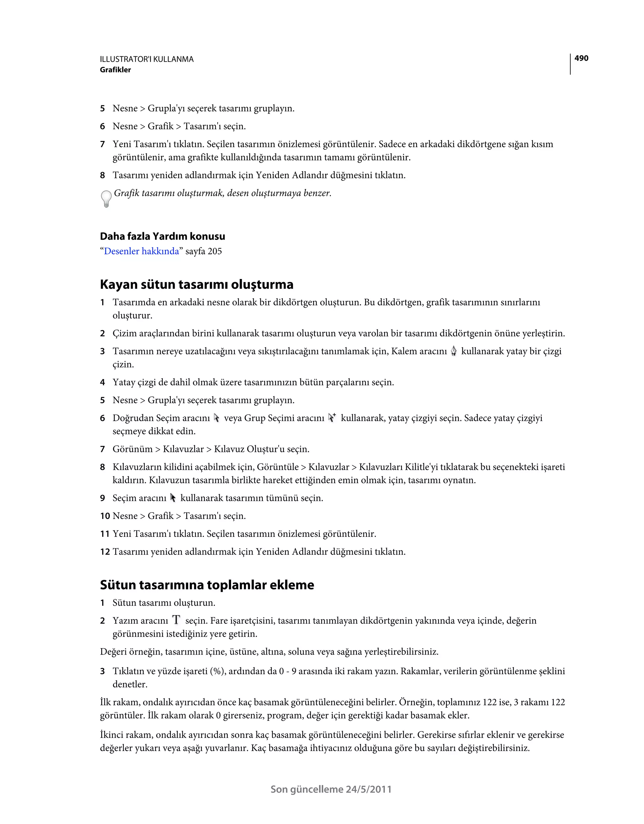 ILLUSTRATOR'I KULLANMA                                                                                                      490
Grafikler



5 Nesne > Grupla'yı seçerek tasarımı gruplayın.
6 Nesne > Grafik > Tasarım'ı seçin.
7 Yeni Tasarım'ı tıklatın. Seçilen tasarımın önizlemesi görüntülenir. Sadece en arkadaki dikdörtgene sığan kısım
   görüntülenir, ama grafikte kullanıldığında tasarımın tamamı görüntülenir.
8 Tasarımı yeniden adlandırmak için Yeniden Adlandır düğmesini tıklatın.
    Grafik tasarımı oluşturmak, desen oluşturmaya benzer.



Daha fazla Yardım konusu
“Desenler hakkında” sayfa 205


Kayan sütun tasarımı oluşturma
1 Tasarımda en arkadaki nesne olarak bir dikdörtgen oluşturun. Bu dikdörtgen, grafik tasarımının sınırlarını
   oluşturur.
2 Çizim araçlarından birini kullanarak tasarımı oluşturun veya varolan bir tasarımı dikdörtgenin önüne yerleştirin.
3 Tasarımın nereye uzatılacağını veya sıkıştırılacağını tanımlamak için, Kalem aracını        kullanarak yatay bir çizgi
   çizin.
4 Yatay çizgi de dahil olmak üzere tasarımınızın bütün parçalarını seçin.
5 Nesne > Grupla'yı seçerek tasarımı gruplayın.
6 Doğrudan Seçim aracını        veya Grup Seçimi aracını       kullanarak, yatay çizgiyi seçin. Sadece yatay çizgiyi
   seçmeye dikkat edin.
7 Görünüm > Kılavuzlar > Kılavuz Oluştur'u seçin.
8 Kılavuzların kilidini açabilmek için, Görüntüle > Kılavuzlar > Kılavuzları Kilitle'yi tıklatarak bu seçenekteki işareti
   kaldırın. Kılavuzun tasarımla birlikte hareket ettiğinden emin olmak için, tasarımı oynatın.
9 Seçim aracını      kullanarak tasarımın tümünü seçin.
10 Nesne > Grafik > Tasarım'ı seçin.
11 Yeni Tasarım'ı tıklatın. Seçilen tasarımın önizlemesi görüntülenir.
12 Tasarımı yeniden adlandırmak için Yeniden Adlandır düğmesini tıklatın.


Sütun tasarımına toplamlar ekleme
1 Sütun tasarımı oluşturun.
2 Yazım aracını     seçin. Fare işaretçisini, tasarımı tanımlayan dikdörtgenin yakınında veya içinde, değerin
   görünmesini istediğiniz yere getirin.
Değeri örneğin, tasarımın içine, üstüne, altına, soluna veya sağına yerleştirebilirsiniz.
3 Tıklatın ve yüzde işareti (%), ardından da 0 - 9 arasında iki rakam yazın. Rakamlar, verilerin görüntülenme şeklini
   denetler.
İlk rakam, ondalık ayırıcıdan önce kaç basamak görüntüleneceğini belirler. Örneğin, toplamınız 122 ise, 3 rakamı 122
görüntüler. İlk rakam olarak 0 girerseniz, program, değer için gerektiği kadar basamak ekler.
İkinci rakam, ondalık ayırıcıdan sonra kaç basamak görüntüleneceğini belirler. Gerekirse sıfırlar eklenir ve gerekirse
değerler yukarı veya aşağı yuvarlanır. Kaç basamağa ihtiyacınız olduğuna göre bu sayıları değiştirebilirsiniz.



                                            Son güncelleme 24/5/2011
 