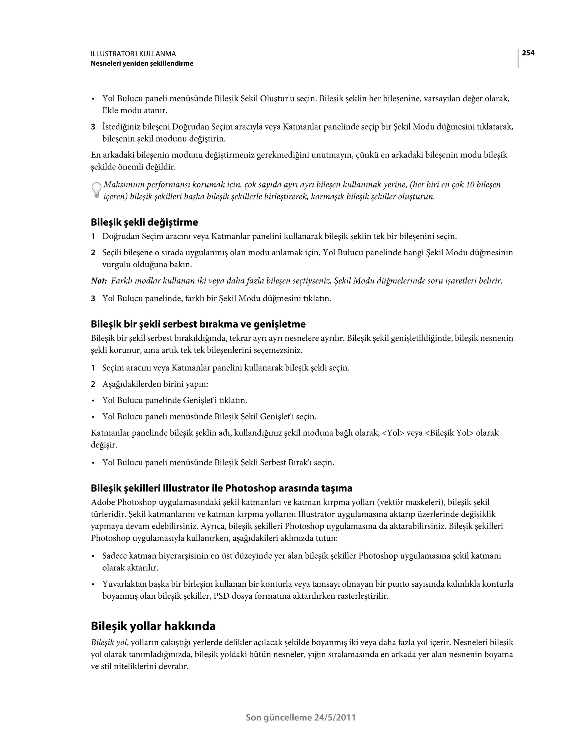 ILLUSTRATOR'I KULLANMA                                                                                                            254
Nesneleri yeniden şekillendirme



• Yol Bulucu paneli menüsünde Bileşik Şekil Oluştur'u seçin. Bileşik şeklin her bileşenine, varsayılan değer olarak,
  Ekle modu atanır.
3 İstediğiniz bileşeni Doğrudan Seçim aracıyla veya Katmanlar panelinde seçip bir Şekil Modu düğmesini tıklatarak,
   bileşenin şekil modunu değiştirin.
En arkadaki bileşenin modunu değiştirmeniz gerekmediğini unutmayın, çünkü en arkadaki bileşenin modu bileşik
şekilde önemli değildir.
   Maksimum performansı korumak için, çok sayıda ayrı ayrı bileşen kullanmak yerine, (her biri en çok 10 bileşen
   içeren) bileşik şekilleri başka bileşik şekillerle birleştirerek, karmaşık bileşik şekiller oluşturun.

Bileşik şekli değiştirme
1 Doğrudan Seçim aracını veya Katmanlar panelini kullanarak bileşik şeklin tek bir bileşenini seçin.
2 Seçili bileşene o sırada uygulanmış olan modu anlamak için, Yol Bulucu panelinde hangi Şekil Modu düğmesinin
   vurgulu olduğuna bakın.
Not: Farklı modlar kullanan iki veya daha fazla bileşen seçtiyseniz, Şekil Modu düğmelerinde soru işaretleri belirir.
3 Yol Bulucu panelinde, farklı bir Şekil Modu düğmesini tıklatın.


Bileşik bir şekli serbest bırakma ve genişletme
Bileşik bir şekil serbest bırakıldığında, tekrar ayrı ayrı nesnelere ayrılır. Bileşik şekil genişletildiğinde, bileşik nesnenin
şekli korunur, ama artık tek tek bileşenlerini seçemezsiniz.
1 Seçim aracını veya Katmanlar panelini kullanarak bileşik şekli seçin.
2 Aşağıdakilerden birini yapın:
• Yol Bulucu panelinde Genişlet'i tıklatın.
• Yol Bulucu paneli menüsünde Bileşik Şekil Genişlet'i seçin.
Katmanlar panelinde bileşik şeklin adı, kullandığınız şekil moduna bağlı olarak, <Yol> veya <Bileşik Yol> olarak
değişir.
• Yol Bulucu paneli menüsünde Bileşik Şekli Serbest Bırak'ı seçin.

Bileşik şekilleri Illustrator ile Photoshop arasında taşıma
Adobe Photoshop uygulamasındaki şekil katmanları ve katman kırpma yolları (vektör maskeleri), bileşik şekil
türleridir. Şekil katmanlarını ve katman kırpma yollarını Illustrator uygulamasına aktarıp üzerlerinde değişiklik
yapmaya devam edebilirsiniz. Ayrıca, bileşik şekilleri Photoshop uygulamasına da aktarabilirsiniz. Bileşik şekilleri
Photoshop uygulamasıyla kullanırken, aşağıdakileri aklınızda tutun:
• Sadece katman hiyerarşisinin en üst düzeyinde yer alan bileşik şekiller Photoshop uygulamasına şekil katmanı
  olarak aktarılır.
• Yuvarlaktan başka bir birleşim kullanan bir konturla veya tamsayı olmayan bir punto sayısında kalınlıkla konturla
  boyanmış olan bileşik şekiller, PSD dosya formatına aktarılırken rasterleştirilir.


Bileşik yollar hakkında
Bileşik yol, yolların çakıştığı yerlerde delikler açılacak şekilde boyanmış iki veya daha fazla yol içerir. Nesneleri bileşik
yol olarak tanımladığınızda, bileşik yoldaki bütün nesneler, yığın sıralamasında en arkada yer alan nesnenin boyama
ve stil niteliklerini devralır.




                                              Son güncelleme 24/5/2011
 