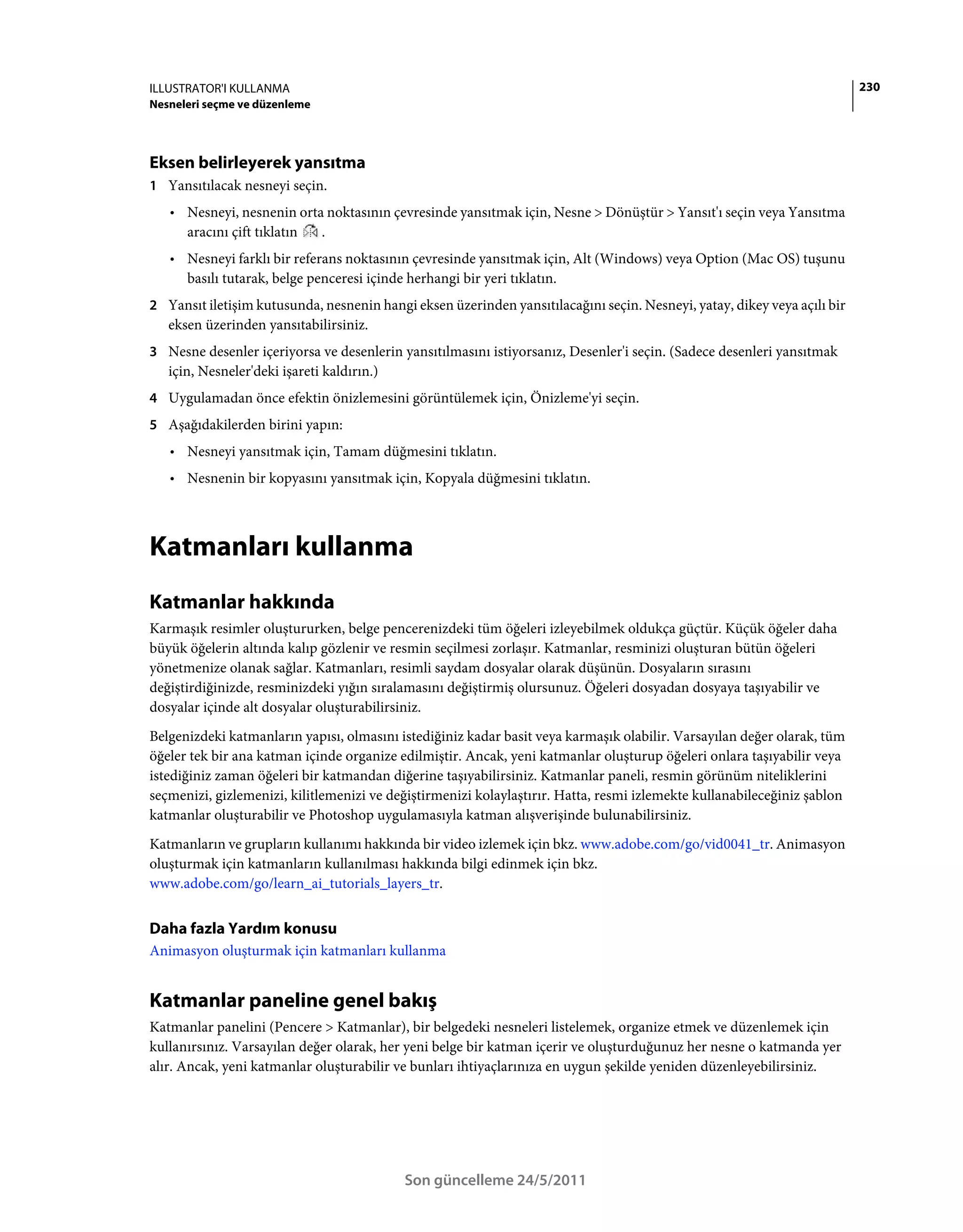 ILLUSTRATOR'I KULLANMA                                                                                                    230
Nesneleri seçme ve düzenleme




Eksen belirleyerek yansıtma
1 Yansıtılacak nesneyi seçin.
   • Nesneyi, nesnenin orta noktasının çevresinde yansıtmak için, Nesne > Dönüştür > Yansıt'ı seçin veya Yansıtma
     aracını çift tıklatın .
   • Nesneyi farklı bir referans noktasının çevresinde yansıtmak için, Alt (Windows) veya Option (Mac OS) tuşunu
     basılı tutarak, belge penceresi içinde herhangi bir yeri tıklatın.
2 Yansıt iletişim kutusunda, nesnenin hangi eksen üzerinden yansıtılacağını seçin. Nesneyi, yatay, dikey veya açılı bir
   eksen üzerinden yansıtabilirsiniz.
3 Nesne desenler içeriyorsa ve desenlerin yansıtılmasını istiyorsanız, Desenler'i seçin. (Sadece desenleri yansıtmak
   için, Nesneler'deki işareti kaldırın.)
4 Uygulamadan önce efektin önizlemesini görüntülemek için, Önizleme'yi seçin.
5 Aşağıdakilerden birini yapın:
   • Nesneyi yansıtmak için, Tamam düğmesini tıklatın.
   • Nesnenin bir kopyasını yansıtmak için, Kopyala düğmesini tıklatın.



Katmanları kullanma
Katmanlar hakkında
Karmaşık resimler oluştururken, belge pencerenizdeki tüm öğeleri izleyebilmek oldukça güçtür. Küçük öğeler daha
büyük öğelerin altında kalıp gözlenir ve resmin seçilmesi zorlaşır. Katmanlar, resminizi oluşturan bütün öğeleri
yönetmenize olanak sağlar. Katmanları, resimli saydam dosyalar olarak düşünün. Dosyaların sırasını
değiştirdiğinizde, resminizdeki yığın sıralamasını değiştirmiş olursunuz. Öğeleri dosyadan dosyaya taşıyabilir ve
dosyalar içinde alt dosyalar oluşturabilirsiniz.
Belgenizdeki katmanların yapısı, olmasını istediğiniz kadar basit veya karmaşık olabilir. Varsayılan değer olarak, tüm
öğeler tek bir ana katman içinde organize edilmiştir. Ancak, yeni katmanlar oluşturup öğeleri onlara taşıyabilir veya
istediğiniz zaman öğeleri bir katmandan diğerine taşıyabilirsiniz. Katmanlar paneli, resmin görünüm niteliklerini
seçmenizi, gizlemenizi, kilitlemenizi ve değiştirmenizi kolaylaştırır. Hatta, resmi izlemekte kullanabileceğiniz şablon
katmanlar oluşturabilir ve Photoshop uygulamasıyla katman alışverişinde bulunabilirsiniz.
Katmanların ve grupların kullanımı hakkında bir video izlemek için bkz. www.adobe.com/go/vid0041_tr. Animasyon
oluşturmak için katmanların kullanılması hakkında bilgi edinmek için bkz.
www.adobe.com/go/learn_ai_tutorials_layers_tr.


Daha fazla Yardım konusu
Animasyon oluşturmak için katmanları kullanma


Katmanlar paneline genel bakış
Katmanlar panelini (Pencere > Katmanlar), bir belgedeki nesneleri listelemek, organize etmek ve düzenlemek için
kullanırsınız. Varsayılan değer olarak, her yeni belge bir katman içerir ve oluşturduğunuz her nesne o katmanda yer
alır. Ancak, yeni katmanlar oluşturabilir ve bunları ihtiyaçlarınıza en uygun şekilde yeniden düzenleyebilirsiniz.




                                            Son güncelleme 24/5/2011
 