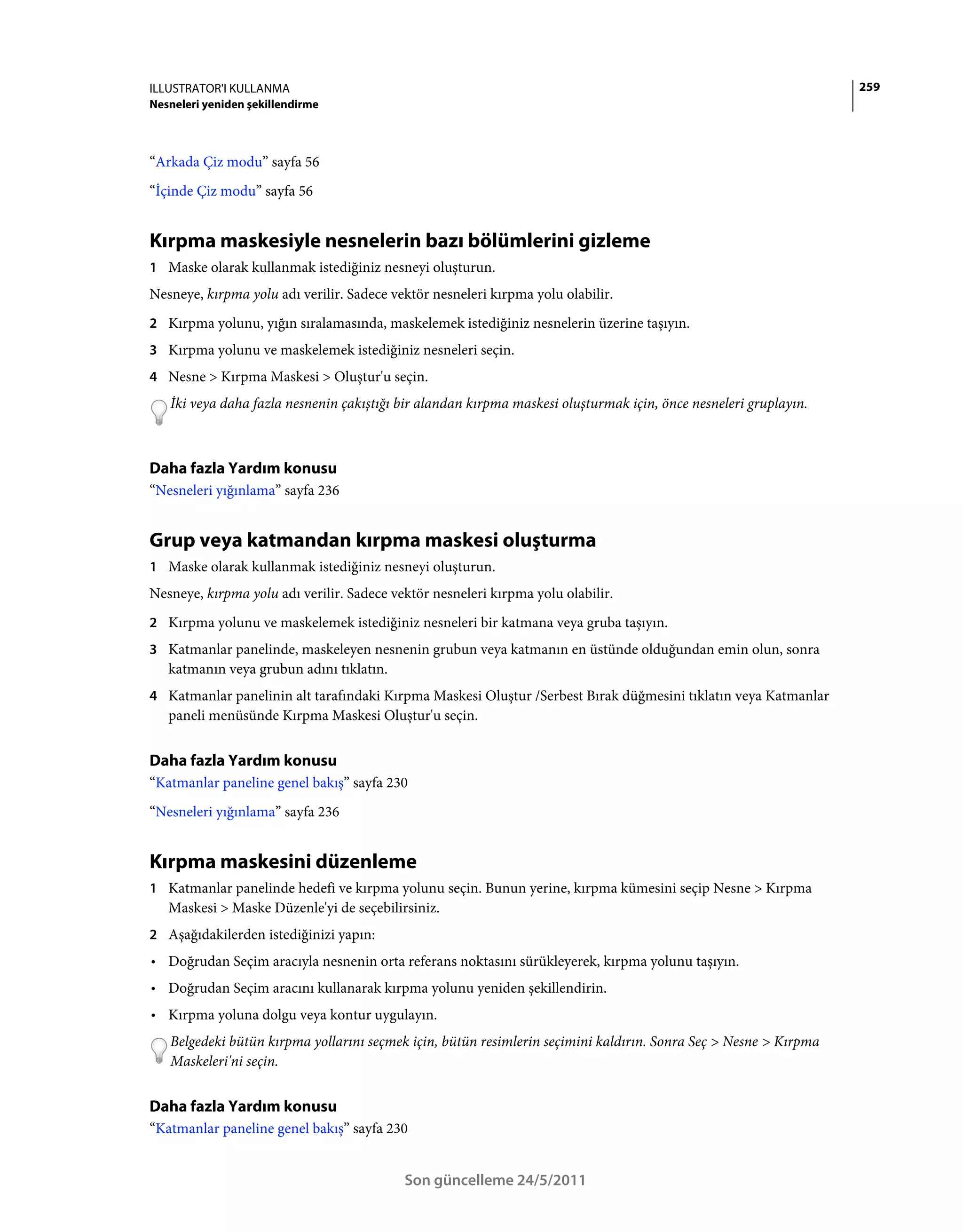 ILLUSTRATOR'I KULLANMA                                                                                            259
Nesneleri yeniden şekillendirme



“Arkada Çiz modu” sayfa 56
“İçinde Çiz modu” sayfa 56


Kırpma maskesiyle nesnelerin bazı bölümlerini gizleme
1 Maske olarak kullanmak istediğiniz nesneyi oluşturun.
Nesneye, kırpma yolu adı verilir. Sadece vektör nesneleri kırpma yolu olabilir.
2 Kırpma yolunu, yığın sıralamasında, maskelemek istediğiniz nesnelerin üzerine taşıyın.
3 Kırpma yolunu ve maskelemek istediğiniz nesneleri seçin.
4 Nesne > Kırpma Maskesi > Oluştur'u seçin.
   İki veya daha fazla nesnenin çakıştığı bir alandan kırpma maskesi oluşturmak için, önce nesneleri gruplayın.



Daha fazla Yardım konusu
“Nesneleri yığınlama” sayfa 236


Grup veya katmandan kırpma maskesi oluşturma
1 Maske olarak kullanmak istediğiniz nesneyi oluşturun.
Nesneye, kırpma yolu adı verilir. Sadece vektör nesneleri kırpma yolu olabilir.
2 Kırpma yolunu ve maskelemek istediğiniz nesneleri bir katmana veya gruba taşıyın.
3 Katmanlar panelinde, maskeleyen nesnenin grubun veya katmanın en üstünde olduğundan emin olun, sonra
   katmanın veya grubun adını tıklatın.
4 Katmanlar panelinin alt tarafındaki Kırpma Maskesi Oluştur /Serbest Bırak düğmesini tıklatın veya Katmanlar
   paneli menüsünde Kırpma Maskesi Oluştur'u seçin.


Daha fazla Yardım konusu
“Katmanlar paneline genel bakış” sayfa 230
“Nesneleri yığınlama” sayfa 236


Kırpma maskesini düzenleme
1 Katmanlar panelinde hedefi ve kırpma yolunu seçin. Bunun yerine, kırpma kümesini seçip Nesne > Kırpma
   Maskesi > Maske Düzenle'yi de seçebilirsiniz.
2 Aşağıdakilerden istediğinizi yapın:
• Doğrudan Seçim aracıyla nesnenin orta referans noktasını sürükleyerek, kırpma yolunu taşıyın.
• Doğrudan Seçim aracını kullanarak kırpma yolunu yeniden şekillendirin.
• Kırpma yoluna dolgu veya kontur uygulayın.
   Belgedeki bütün kırpma yollarını seçmek için, bütün resimlerin seçimini kaldırın. Sonra Seç > Nesne > Kırpma
   Maskeleri'ni seçin.


Daha fazla Yardım konusu
“Katmanlar paneline genel bakış” sayfa 230


                                           Son güncelleme 24/5/2011
 