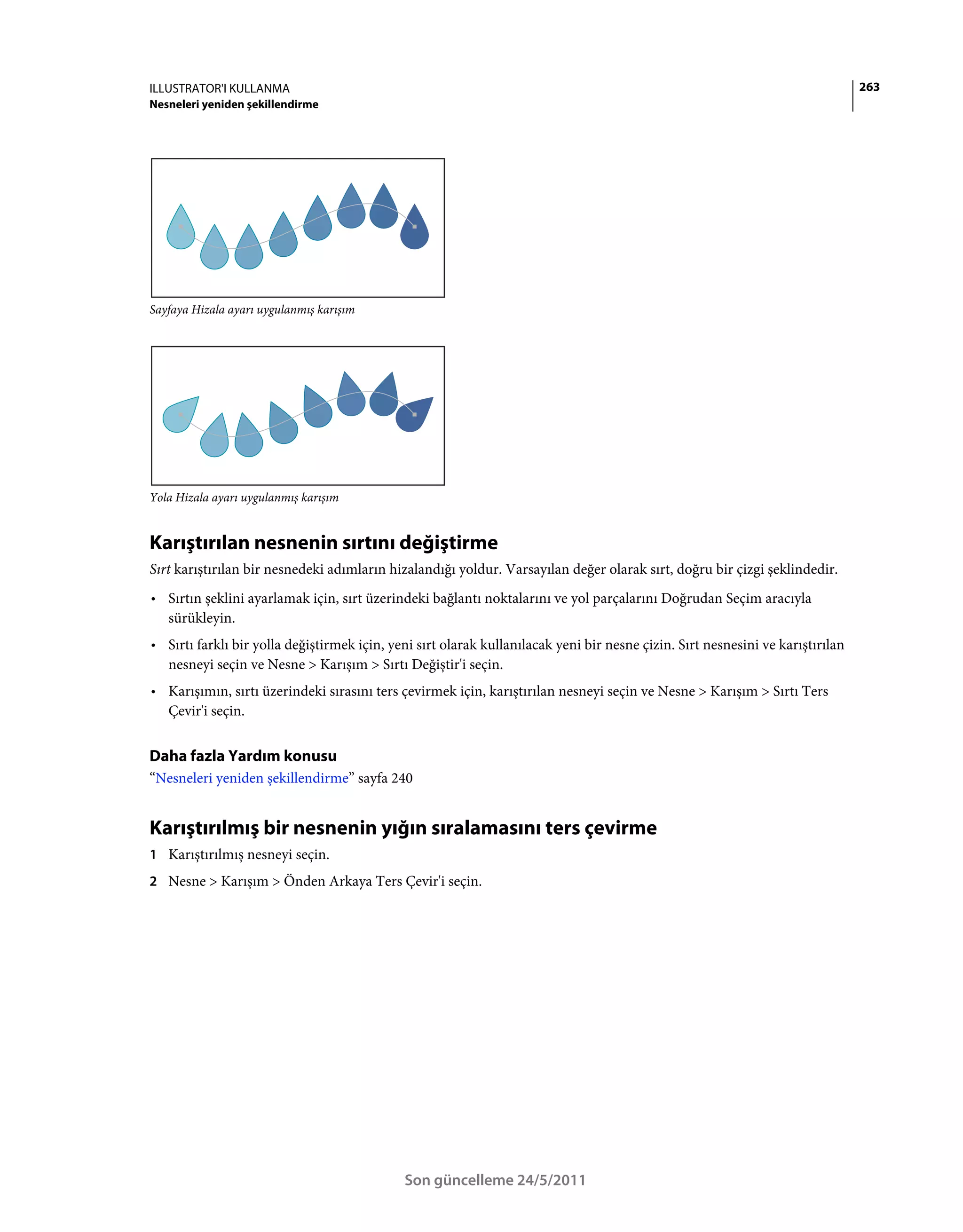 ILLUSTRATOR'I KULLANMA                                                                                                          263
Nesneleri yeniden şekillendirme




Sayfaya Hizala ayarı uygulanmış karışım




Yola Hizala ayarı uygulanmış karışım


Karıştırılan nesnenin sırtını değiştirme
Sırt karıştırılan bir nesnedeki adımların hizalandığı yoldur. Varsayılan değer olarak sırt, doğru bir çizgi şeklindedir.
• Sırtın şeklini ayarlamak için, sırt üzerindeki bağlantı noktalarını ve yol parçalarını Doğrudan Seçim aracıyla
  sürükleyin.
• Sırtı farklı bir yolla değiştirmek için, yeni sırt olarak kullanılacak yeni bir nesne çizin. Sırt nesnesini ve karıştırılan
  nesneyi seçin ve Nesne > Karışım > Sırtı Değiştir'i seçin.
• Karışımın, sırtı üzerindeki sırasını ters çevirmek için, karıştırılan nesneyi seçin ve Nesne > Karışım > Sırtı Ters
  Çevir'i seçin.


Daha fazla Yardım konusu
“Nesneleri yeniden şekillendirme” sayfa 240


Karıştırılmış bir nesnenin yığın sıralamasını ters çevirme
1 Karıştırılmış nesneyi seçin.
2 Nesne > Karışım > Önden Arkaya Ters Çevir'i seçin.




                                             Son güncelleme 24/5/2011
 