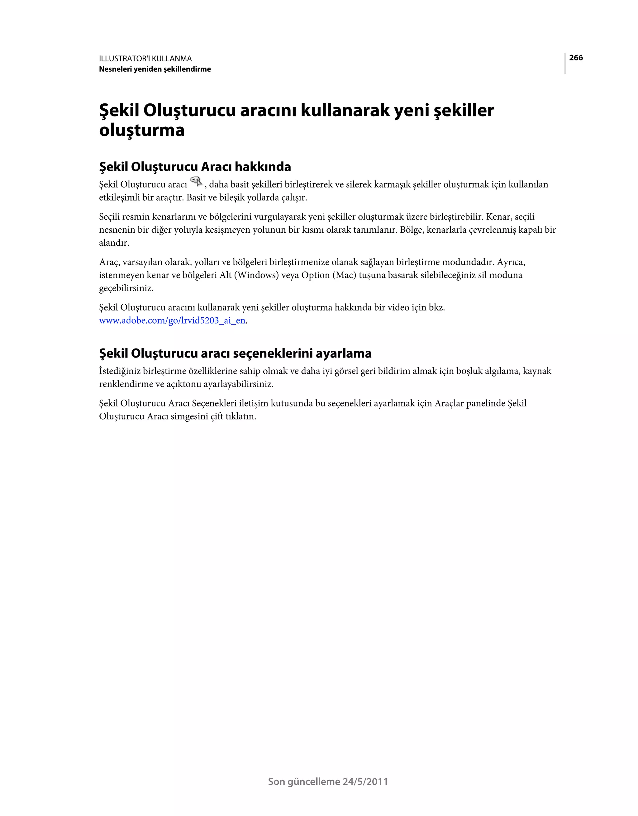 ILLUSTRATOR'I KULLANMA                                                                                                       266
Nesneleri yeniden şekillendirme




Şekil Oluşturucu aracını kullanarak yeni şekiller
oluşturma
Şekil Oluşturucu Aracı hakkında
Şekil Oluşturucu aracı        , daha basit şekilleri birleştirerek ve silerek karmaşık şekiller oluşturmak için kullanılan
etkileşimli bir araçtır. Basit ve bileşik yollarda çalışır.
Seçili resmin kenarlarını ve bölgelerini vurgulayarak yeni şekiller oluşturmak üzere birleştirebilir. Kenar, seçili
nesnenin bir diğer yoluyla kesişmeyen yolunun bir kısmı olarak tanımlanır. Bölge, kenarlarla çevrelenmiş kapalı bir
alandır.
Araç, varsayılan olarak, yolları ve bölgeleri birleştirmenize olanak sağlayan birleştirme modundadır. Ayrıca,
istenmeyen kenar ve bölgeleri Alt (Windows) veya Option (Mac) tuşuna basarak silebileceğiniz sil moduna
geçebilirsiniz.
Şekil Oluşturucu aracını kullanarak yeni şekiller oluşturma hakkında bir video için bkz.
www.adobe.com/go/lrvid5203_ai_en.


Şekil Oluşturucu aracı seçeneklerini ayarlama
İstediğiniz birleştirme özelliklerine sahip olmak ve daha iyi görsel geri bildirim almak için boşluk algılama, kaynak
renklendirme ve açıktonu ayarlayabilirsiniz.
Şekil Oluşturucu Aracı Seçenekleri iletişim kutusunda bu seçenekleri ayarlamak için Araçlar panelinde Şekil
Oluşturucu Aracı simgesini çift tıklatın.




                                             Son güncelleme 24/5/2011
 