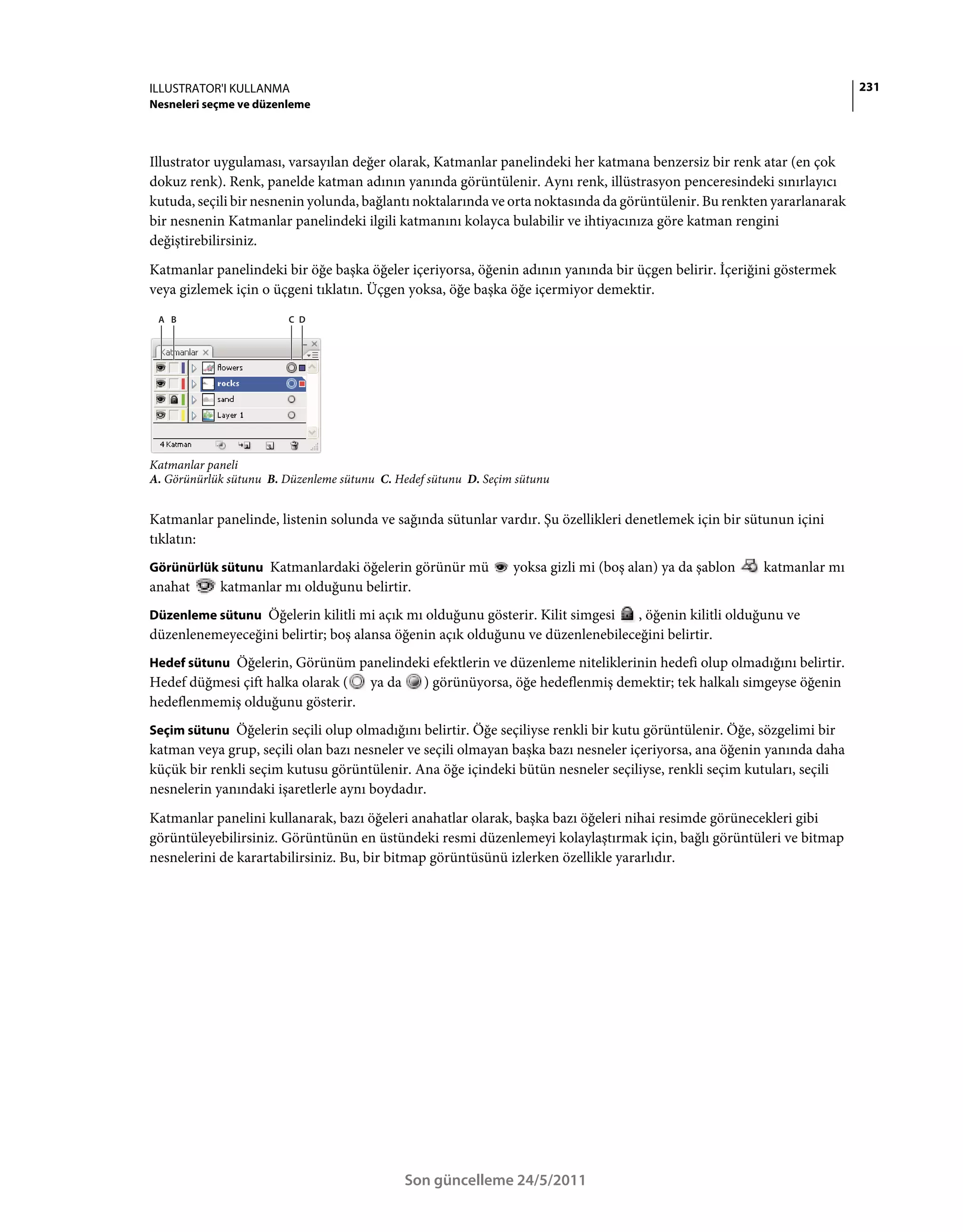 ILLUSTRATOR'I KULLANMA                                                                                                   231
Nesneleri seçme ve düzenleme



Illustrator uygulaması, varsayılan değer olarak, Katmanlar panelindeki her katmana benzersiz bir renk atar (en çok
dokuz renk). Renk, panelde katman adının yanında görüntülenir. Aynı renk, illüstrasyon penceresindeki sınırlayıcı
kutuda, seçili bir nesnenin yolunda, bağlantı noktalarında ve orta noktasında da görüntülenir. Bu renkten yararlanarak
bir nesnenin Katmanlar panelindeki ilgili katmanını kolayca bulabilir ve ihtiyacınıza göre katman rengini
değiştirebilirsiniz.
Katmanlar panelindeki bir öğe başka öğeler içeriyorsa, öğenin adının yanında bir üçgen belirir. İçeriğini göstermek
veya gizlemek için o üçgeni tıklatın. Üçgen yoksa, öğe başka öğe içermiyor demektir.
 A B                     C D




Katmanlar paneli
A. Görünürlük sütunu B. Düzenleme sütunu C. Hedef sütunu D. Seçim sütunu


Katmanlar panelinde, listenin solunda ve sağında sütunlar vardır. Şu özellikleri denetlemek için bir sütunun içini
tıklatın:
Görünürlük sütunu Katmanlardaki öğelerin görünür mü              yoksa gizli mi (boş alan) ya da şablon   katmanlar mı
anahat      katmanlar mı olduğunu belirtir.
Düzenleme sütunu Öğelerin kilitli mi açık mı olduğunu gösterir. Kilit simgesi   , öğenin kilitli olduğunu ve
düzenlenemeyeceğini belirtir; boş alansa öğenin açık olduğunu ve düzenlenebileceğini belirtir.
Hedef sütunu Öğelerin, Görünüm panelindeki efektlerin ve düzenleme niteliklerinin hedefi olup olmadığını belirtir.
Hedef düğmesi çift halka olarak ( ya da ) görünüyorsa, öğe hedeflenmiş demektir; tek halkalı simgeyse öğenin
hedeflenmemiş olduğunu gösterir.
Seçim sütunu Öğelerin seçili olup olmadığını belirtir. Öğe seçiliyse renkli bir kutu görüntülenir. Öğe, sözgelimi bir
katman veya grup, seçili olan bazı nesneler ve seçili olmayan başka bazı nesneler içeriyorsa, ana öğenin yanında daha
küçük bir renkli seçim kutusu görüntülenir. Ana öğe içindeki bütün nesneler seçiliyse, renkli seçim kutuları, seçili
nesnelerin yanındaki işaretlerle aynı boydadır.
Katmanlar panelini kullanarak, bazı öğeleri anahatlar olarak, başka bazı öğeleri nihai resimde görünecekleri gibi
görüntüleyebilirsiniz. Görüntünün en üstündeki resmi düzenlemeyi kolaylaştırmak için, bağlı görüntüleri ve bitmap
nesnelerini de karartabilirsiniz. Bu, bir bitmap görüntüsünü izlerken özellikle yararlıdır.




                                             Son güncelleme 24/5/2011
 