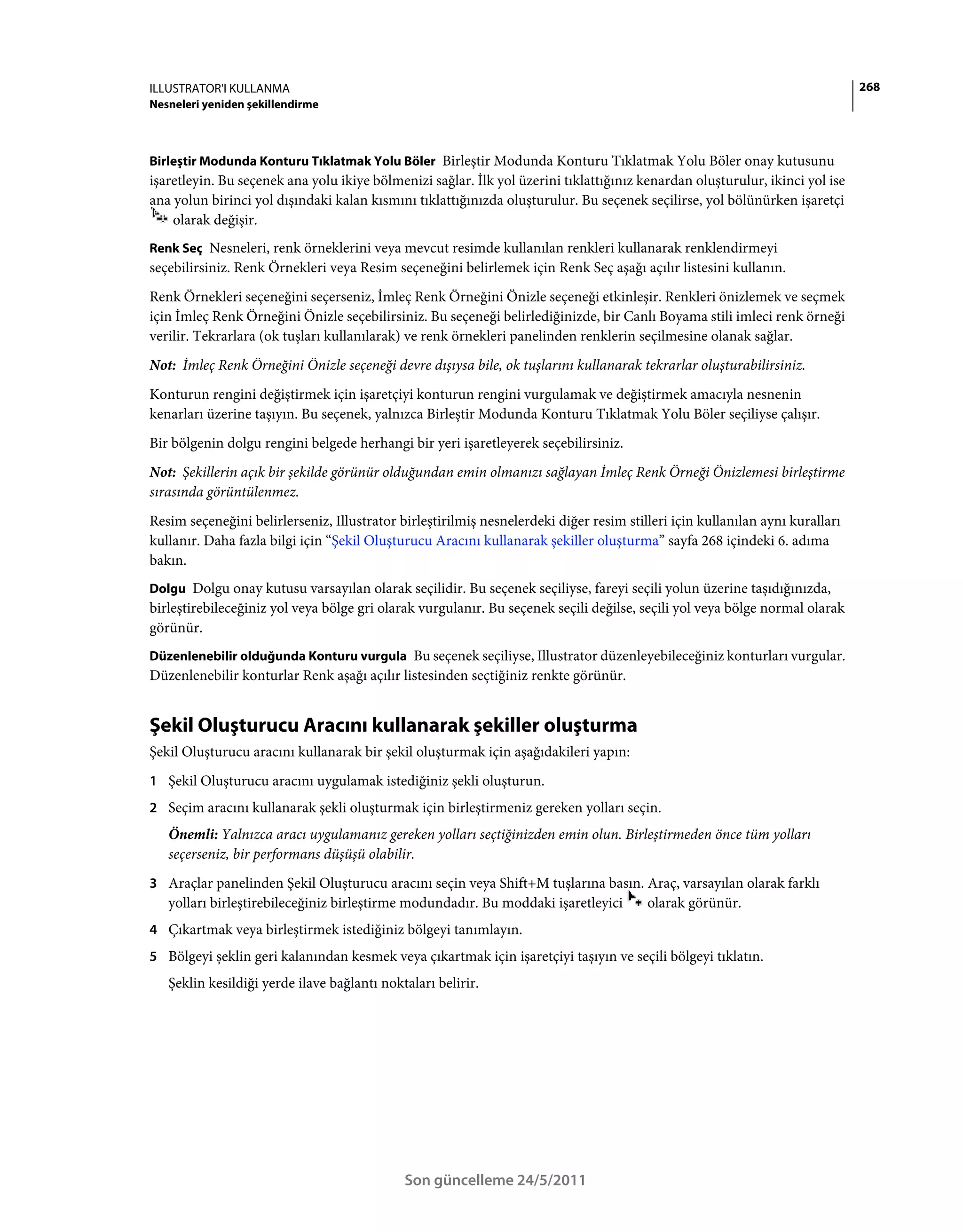 ILLUSTRATOR'I KULLANMA                                                                                                        268
Nesneleri yeniden şekillendirme



Birleştir Modunda Konturu Tıklatmak Yolu Böler Birleştir Modunda Konturu Tıklatmak Yolu Böler onay kutusunu
işaretleyin. Bu seçenek ana yolu ikiye bölmenizi sağlar. İlk yol üzerini tıklattığınız kenardan oluşturulur, ikinci yol ise
ana yolun birinci yol dışındaki kalan kısmını tıklattığınızda oluşturulur. Bu seçenek seçilirse, yol bölünürken işaretçi
    olarak değişir.
Renk Seç Nesneleri, renk örneklerini veya mevcut resimde kullanılan renkleri kullanarak renklendirmeyi
seçebilirsiniz. Renk Örnekleri veya Resim seçeneğini belirlemek için Renk Seç aşağı açılır listesini kullanın.
Renk Örnekleri seçeneğini seçerseniz, İmleç Renk Örneğini Önizle seçeneği etkinleşir. Renkleri önizlemek ve seçmek
için İmleç Renk Örneğini Önizle seçebilirsiniz. Bu seçeneği belirlediğinizde, bir Canlı Boyama stili imleci renk örneği
verilir. Tekrarlara (ok tuşları kullanılarak) ve renk örnekleri panelinden renklerin seçilmesine olanak sağlar.
Not: İmleç Renk Örneğini Önizle seçeneği devre dışıysa bile, ok tuşlarını kullanarak tekrarlar oluşturabilirsiniz.
Konturun rengini değiştirmek için işaretçiyi konturun rengini vurgulamak ve değiştirmek amacıyla nesnenin
kenarları üzerine taşıyın. Bu seçenek, yalnızca Birleştir Modunda Konturu Tıklatmak Yolu Böler seçiliyse çalışır.
Bir bölgenin dolgu rengini belgede herhangi bir yeri işaretleyerek seçebilirsiniz.
Not: Şekillerin açık bir şekilde görünür olduğundan emin olmanızı sağlayan İmleç Renk Örneği Önizlemesi birleştirme
sırasında görüntülenmez.
Resim seçeneğini belirlerseniz, Illustrator birleştirilmiş nesnelerdeki diğer resim stilleri için kullanılan aynı kuralları
kullanır. Daha fazla bilgi için “Şekil Oluşturucu Aracını kullanarak şekiller oluşturma” sayfa 268 içindeki 6. adıma
bakın.
Dolgu Dolgu onay kutusu varsayılan olarak seçilidir. Bu seçenek seçiliyse, fareyi seçili yolun üzerine taşıdığınızda,
birleştirebileceğiniz yol veya bölge gri olarak vurgulanır. Bu seçenek seçili değilse, seçili yol veya bölge normal olarak
görünür.
Düzenlenebilir olduğunda Konturu vurgula Bu seçenek seçiliyse, Illustrator düzenleyebileceğiniz konturları vurgular.
Düzenlenebilir konturlar Renk aşağı açılır listesinden seçtiğiniz renkte görünür.


Şekil Oluşturucu Aracını kullanarak şekiller oluşturma
Şekil Oluşturucu aracını kullanarak bir şekil oluşturmak için aşağıdakileri yapın:
1 Şekil Oluşturucu aracını uygulamak istediğiniz şekli oluşturun.
2 Seçim aracını kullanarak şekli oluşturmak için birleştirmeniz gereken yolları seçin.
   Önemli: Yalnızca aracı uygulamanız gereken yolları seçtiğinizden emin olun. Birleştirmeden önce tüm yolları
   seçerseniz, bir performans düşüşü olabilir.
3 Araçlar panelinden Şekil Oluşturucu aracını seçin veya Shift+M tuşlarına basın. Araç, varsayılan olarak farklı
   yolları birleştirebileceğiniz birleştirme modundadır. Bu moddaki işaretleyici        olarak görünür.
4 Çıkartmak veya birleştirmek istediğiniz bölgeyi tanımlayın.
5 Bölgeyi şeklin geri kalanından kesmek veya çıkartmak için işaretçiyi taşıyın ve seçili bölgeyi tıklatın.
   Şeklin kesildiği yerde ilave bağlantı noktaları belirir.




                                             Son güncelleme 24/5/2011
 