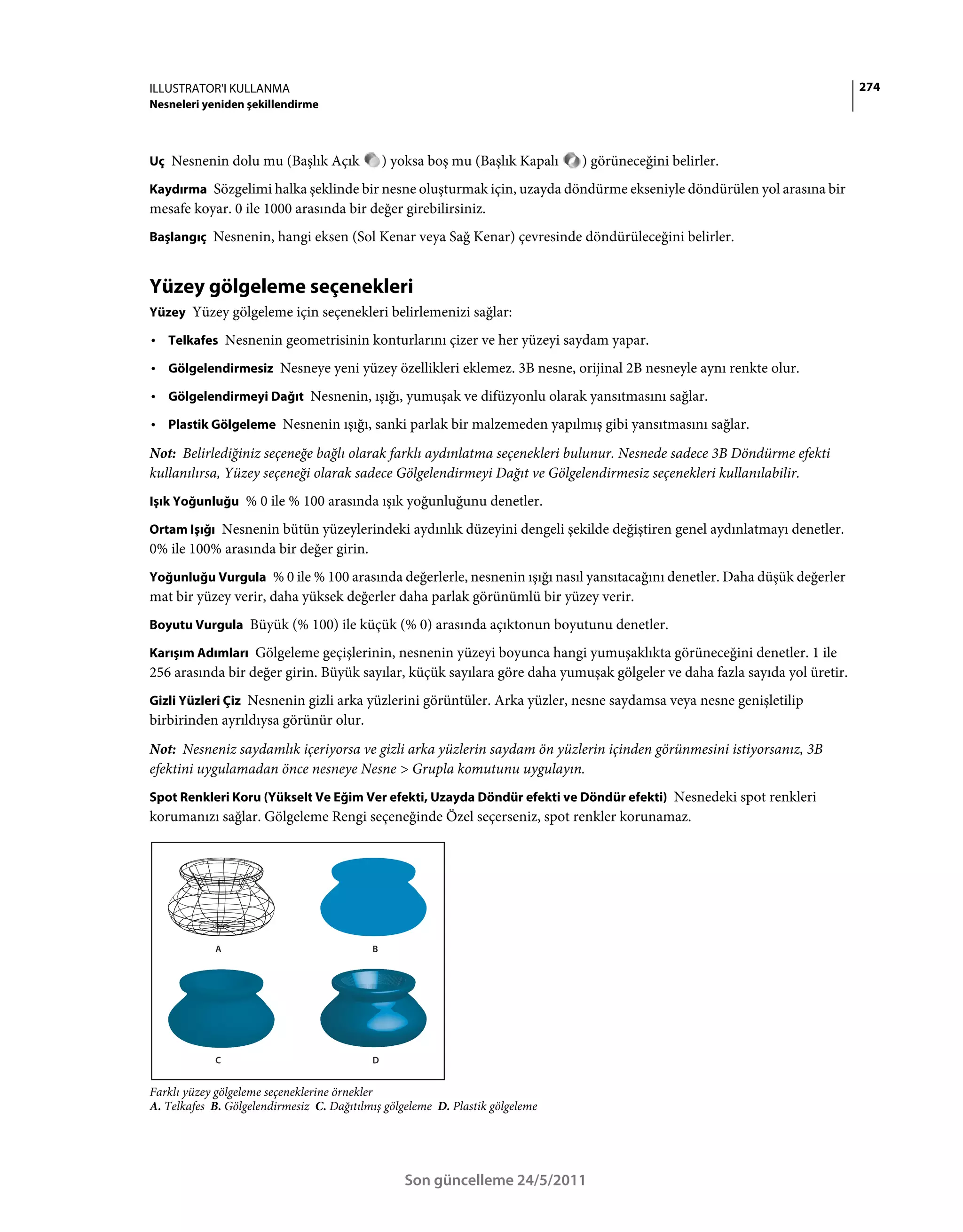 ILLUSTRATOR'I KULLANMA                                                                                                    274
Nesneleri yeniden şekillendirme



Uç Nesnenin dolu mu (Başlık Açık               ) yoksa boş mu (Başlık Kapalı   ) görüneceğini belirler.
Kaydırma Sözgelimi halka şeklinde bir nesne oluşturmak için, uzayda döndürme ekseniyle döndürülen yol arasına bir
mesafe koyar. 0 ile 1000 arasında bir değer girebilirsiniz.
Başlangıç Nesnenin, hangi eksen (Sol Kenar veya Sağ Kenar) çevresinde döndürüleceğini belirler.


Yüzey gölgeleme seçenekleri
Yüzey Yüzey gölgeleme için seçenekleri belirlemenizi sağlar:

• Telkafes Nesnenin geometrisinin konturlarını çizer ve her yüzeyi saydam yapar.
• Gölgelendirmesiz Nesneye yeni yüzey özellikleri eklemez. 3B nesne, orijinal 2B nesneyle aynı renkte olur.
• Gölgelendirmeyi Dağıt Nesnenin, ışığı, yumuşak ve difüzyonlu olarak yansıtmasını sağlar.
• Plastik Gölgeleme Nesnenin ışığı, sanki parlak bir malzemeden yapılmış gibi yansıtmasını sağlar.
Not: Belirlediğiniz seçeneğe bağlı olarak farklı aydınlatma seçenekleri bulunur. Nesnede sadece 3B Döndürme efekti
kullanılırsa, Yüzey seçeneği olarak sadece Gölgelendirmeyi Dağıt ve Gölgelendirmesiz seçenekleri kullanılabilir.
Işık Yoğunluğu % 0 ile % 100 arasında ışık yoğunluğunu denetler.

Ortam Işığı Nesnenin bütün yüzeylerindeki aydınlık düzeyini dengeli şekilde değiştiren genel aydınlatmayı denetler.
0% ile 100% arasında bir değer girin.
Yoğunluğu Vurgula % 0 ile % 100 arasında değerlerle, nesnenin ışığı nasıl yansıtacağını denetler. Daha düşük değerler
mat bir yüzey verir, daha yüksek değerler daha parlak görünümlü bir yüzey verir.
Boyutu Vurgula Büyük (% 100) ile küçük (% 0) arasında açıktonun boyutunu denetler.

Karışım Adımları Gölgeleme geçişlerinin, nesnenin yüzeyi boyunca hangi yumuşaklıkta görüneceğini denetler. 1 ile
256 arasında bir değer girin. Büyük sayılar, küçük sayılara göre daha yumuşak gölgeler ve daha fazla sayıda yol üretir.
Gizli Yüzleri Çiz Nesnenin gizli arka yüzlerini görüntüler. Arka yüzler, nesne saydamsa veya nesne genişletilip
birbirinden ayrıldıysa görünür olur.
Not: Nesneniz saydamlık içeriyorsa ve gizli arka yüzlerin saydam ön yüzlerin içinden görünmesini istiyorsanız, 3B
efektini uygulamadan önce nesneye Nesne > Grupla komutunu uygulayın.
Spot Renkleri Koru (Yükselt Ve Eğim Ver efekti, Uzayda Döndür efekti ve Döndür efekti) Nesnedeki spot renkleri
korumanızı sağlar. Gölgeleme Rengi seçeneğinde Özel seçerseniz, spot renkler korunamaz.




            A                              B




            C                              D


Farklı yüzey gölgeleme seçeneklerine örnekler
A. Telkafes B. Gölgelendirmesiz C. Dağıtılmış gölgeleme D. Plastik gölgeleme




                                                  Son güncelleme 24/5/2011
 
