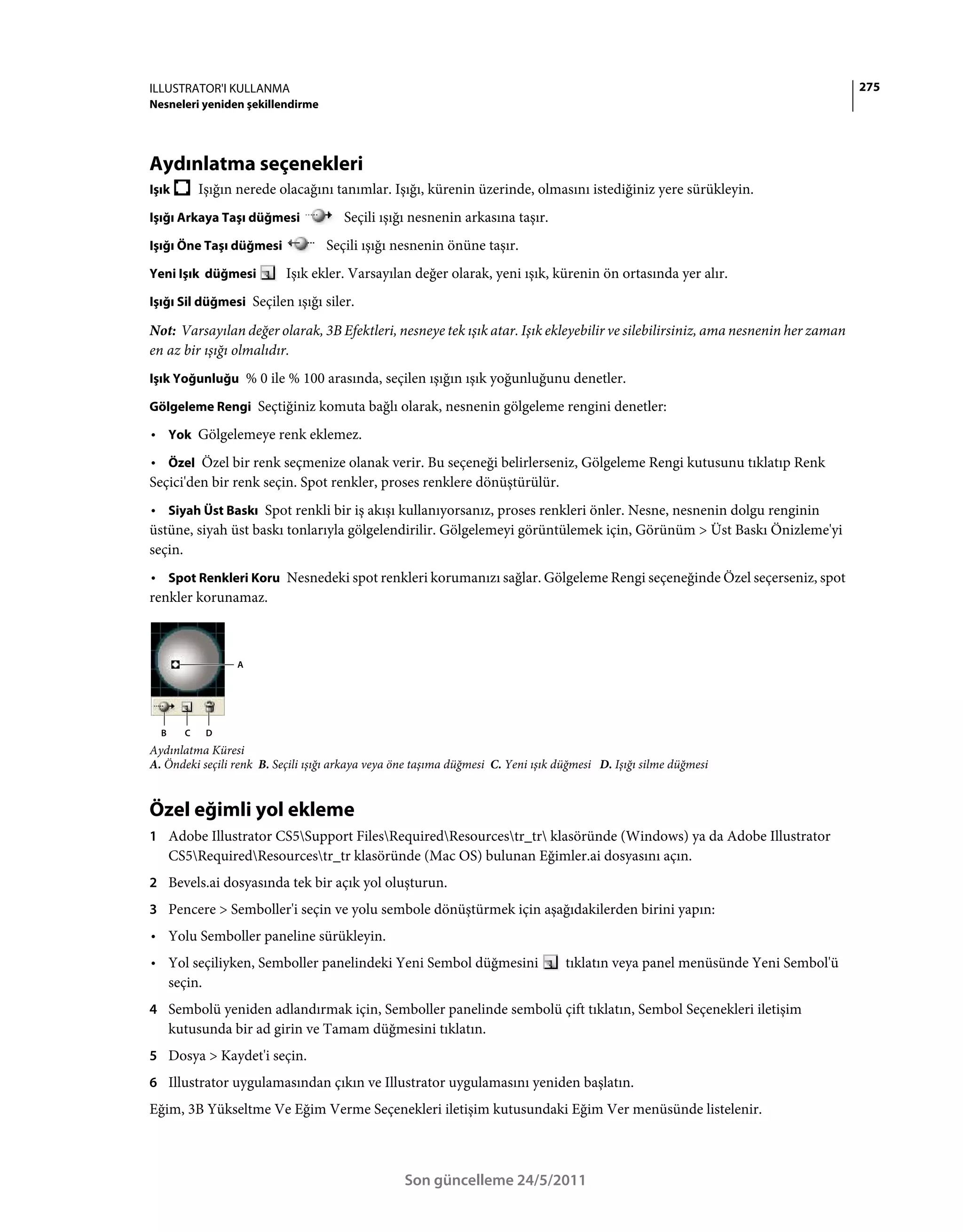 ILLUSTRATOR'I KULLANMA                                                                                                           275
Nesneleri yeniden şekillendirme




Aydınlatma seçenekleri
Işık        Işığın nerede olacağını tanımlar. Işığı, kürenin üzerinde, olmasını istediğiniz yere sürükleyin.
Işığı Arkaya Taşı düğmesi              Seçili ışığı nesnenin arkasına taşır.
Işığı Öne Taşı düğmesi             Seçili ışığı nesnenin önüne taşır.
Yeni Işık düğmesi          Işık ekler. Varsayılan değer olarak, yeni ışık, kürenin ön ortasında yer alır.
Işığı Sil düğmesi Seçilen ışığı siler.

Not: Varsayılan değer olarak, 3B Efektleri, nesneye tek ışık atar. Işık ekleyebilir ve silebilirsiniz, ama nesnenin her zaman
en az bir ışığı olmalıdır.
Işık Yoğunluğu % 0 ile % 100 arasında, seçilen ışığın ışık yoğunluğunu denetler.

Gölgeleme Rengi Seçtiğiniz komuta bağlı olarak, nesnenin gölgeleme rengini denetler:

• Yok Gölgelemeye renk eklemez.
• Özel Özel bir renk seçmenize olanak verir. Bu seçeneği belirlerseniz, Gölgeleme Rengi kutusunu tıklatıp Renk
Seçici'den bir renk seçin. Spot renkler, proses renklere dönüştürülür.
• Siyah Üst Baskı Spot renkli bir iş akışı kullanıyorsanız, proses renkleri önler. Nesne, nesnenin dolgu renginin
üstüne, siyah üst baskı tonlarıyla gölgelendirilir. Gölgelemeyi görüntülemek için, Görünüm > Üst Baskı Önizleme'yi
seçin.
• Spot Renkleri Koru Nesnedeki spot renkleri korumanızı sağlar. Gölgeleme Rengi seçeneğinde Özel seçerseniz, spot
renkler korunamaz.



                  A




  B     C    D
Aydınlatma Küresi
A. Öndeki seçili renk B. Seçili ışığı arkaya veya öne taşıma düğmesi C. Yeni ışık düğmesi D. Işığı silme düğmesi


Özel eğimli yol ekleme
1 Adobe Illustrator CS5Support FilesRequiredResourcestr_tr klasöründe (Windows) ya da Adobe Illustrator
      CS5RequiredResourcestr_tr klasöründe (Mac OS) bulunan Eğimler.ai dosyasını açın.
2 Bevels.ai dosyasında tek bir açık yol oluşturun.
3 Pencere > Semboller'i seçin ve yolu sembole dönüştürmek için aşağıdakilerden birini yapın:
• Yolu Semboller paneline sürükleyin.
• Yol seçiliyken, Semboller panelindeki Yeni Sembol düğmesini                      tıklatın veya panel menüsünde Yeni Sembol'ü
  seçin.
4 Sembolü yeniden adlandırmak için, Semboller panelinde sembolü çift tıklatın, Sembol Seçenekleri iletişim
      kutusunda bir ad girin ve Tamam düğmesini tıklatın.
5 Dosya > Kaydet'i seçin.
6 Illustrator uygulamasından çıkın ve Illustrator uygulamasını yeniden başlatın.
Eğim, 3B Yükseltme Ve Eğim Verme Seçenekleri iletişim kutusundaki Eğim Ver menüsünde listelenir.



                                                   Son güncelleme 24/5/2011
 