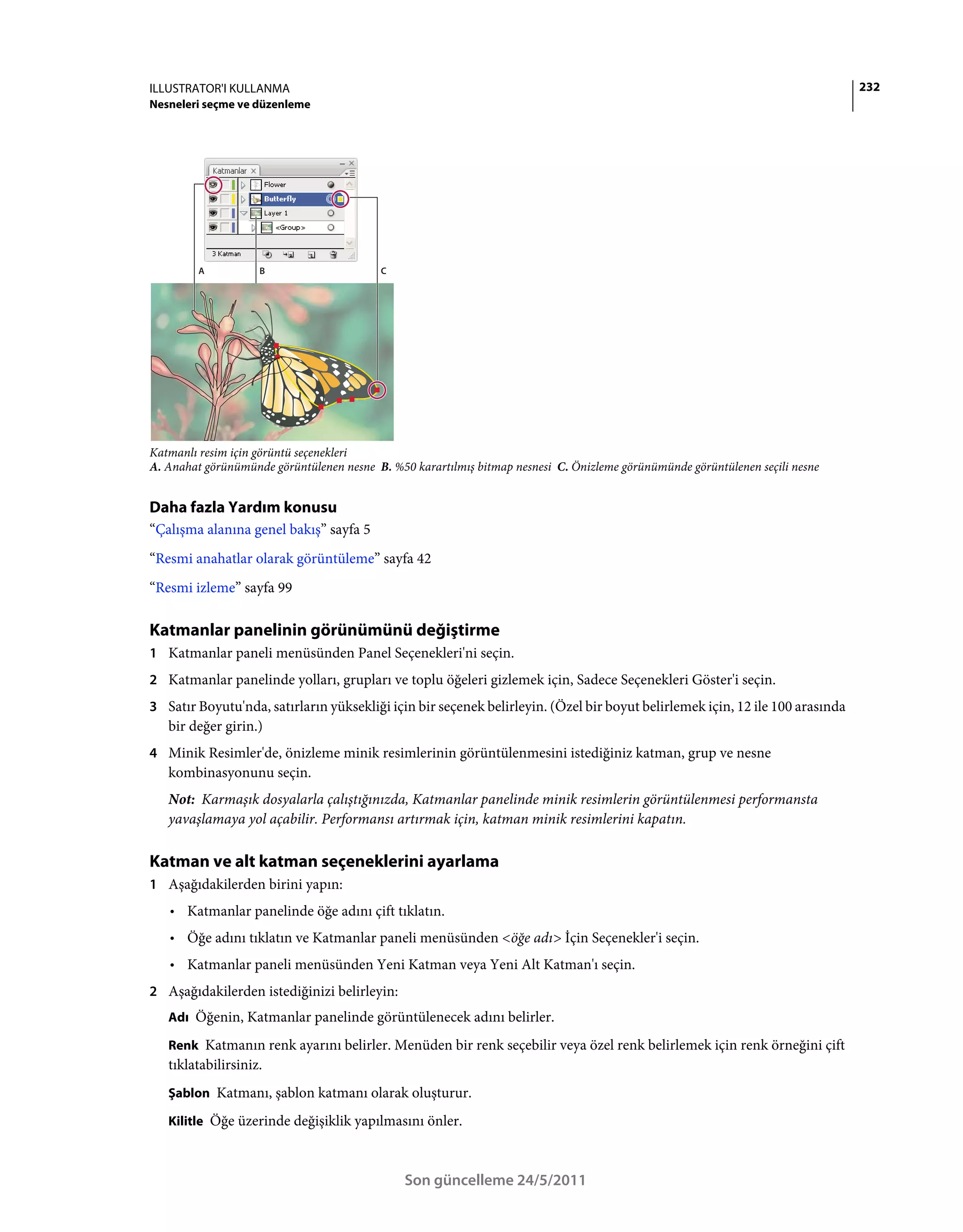 ILLUSTRATOR'I KULLANMA                                                                                                         232
Nesneleri seçme ve düzenleme




         A          B                     C




Katmanlı resim için görüntü seçenekleri
A. Anahat görünümünde görüntülenen nesne B. %50 karartılmış bitmap nesnesi C. Önizleme görünümünde görüntülenen seçili nesne


Daha fazla Yardım konusu
“Çalışma alanına genel bakış” sayfa 5
“Resmi anahatlar olarak görüntüleme” sayfa 42
“Resmi izleme” sayfa 99

Katmanlar panelinin görünümünü değiştirme
1 Katmanlar paneli menüsünden Panel Seçenekleri'ni seçin.
2 Katmanlar panelinde yolları, grupları ve toplu öğeleri gizlemek için, Sadece Seçenekleri Göster'i seçin.
3 Satır Boyutu'nda, satırların yüksekliği için bir seçenek belirleyin. (Özel bir boyut belirlemek için, 12 ile 100 arasında
   bir değer girin.)
4 Minik Resimler'de, önizleme minik resimlerinin görüntülenmesini istediğiniz katman, grup ve nesne
   kombinasyonunu seçin.
   Not: Karmaşık dosyalarla çalıştığınızda, Katmanlar panelinde minik resimlerin görüntülenmesi performansta
   yavaşlamaya yol açabilir. Performansı artırmak için, katman minik resimlerini kapatın.

Katman ve alt katman seçeneklerini ayarlama
1 Aşağıdakilerden birini yapın:
   • Katmanlar panelinde öğe adını çift tıklatın.
   • Öğe adını tıklatın ve Katmanlar paneli menüsünden <öğe adı> İçin Seçenekler'i seçin.
   • Katmanlar paneli menüsünden Yeni Katman veya Yeni Alt Katman'ı seçin.
2 Aşağıdakilerden istediğinizi belirleyin:
   Adı Öğenin, Katmanlar panelinde görüntülenecek adını belirler.

   Renk Katmanın renk ayarını belirler. Menüden bir renk seçebilir veya özel renk belirlemek için renk örneğini çift
   tıklatabilirsiniz.
   Şablon Katmanı, şablon katmanı olarak oluşturur.

   Kilitle Öğe üzerinde değişiklik yapılmasını önler.



                                               Son güncelleme 24/5/2011
 