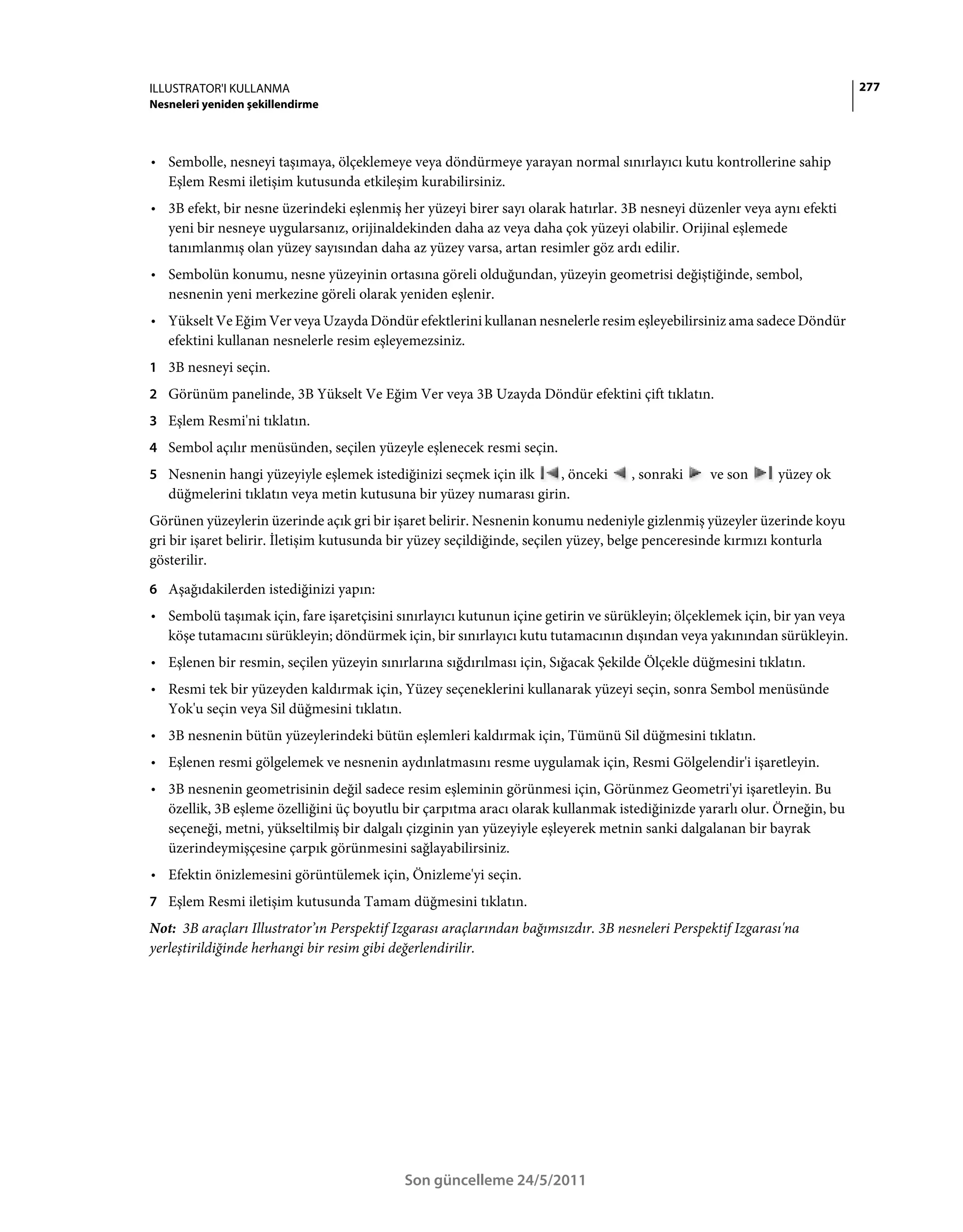ILLUSTRATOR'I KULLANMA                                                                                                     277
Nesneleri yeniden şekillendirme



• Sembolle, nesneyi taşımaya, ölçeklemeye veya döndürmeye yarayan normal sınırlayıcı kutu kontrollerine sahip
  Eşlem Resmi iletişim kutusunda etkileşim kurabilirsiniz.
• 3B efekt, bir nesne üzerindeki eşlenmiş her yüzeyi birer sayı olarak hatırlar. 3B nesneyi düzenler veya aynı efekti
  yeni bir nesneye uygularsanız, orijinaldekinden daha az veya daha çok yüzeyi olabilir. Orijinal eşlemede
  tanımlanmış olan yüzey sayısından daha az yüzey varsa, artan resimler göz ardı edilir.
• Sembolün konumu, nesne yüzeyinin ortasına göreli olduğundan, yüzeyin geometrisi değiştiğinde, sembol,
  nesnenin yeni merkezine göreli olarak yeniden eşlenir.
• Yükselt Ve Eğim Ver veya Uzayda Döndür efektlerini kullanan nesnelerle resim eşleyebilirsiniz ama sadece Döndür
  efektini kullanan nesnelerle resim eşleyemezsiniz.
1 3B nesneyi seçin.
2 Görünüm panelinde, 3B Yükselt Ve Eğim Ver veya 3B Uzayda Döndür efektini çift tıklatın.
3 Eşlem Resmi'ni tıklatın.
4 Sembol açılır menüsünden, seçilen yüzeyle eşlenecek resmi seçin.
5 Nesnenin hangi yüzeyiyle eşlemek istediğinizi seçmek için ilk    , önceki        , sonraki     ve son      yüzey ok
   düğmelerini tıklatın veya metin kutusuna bir yüzey numarası girin.
Görünen yüzeylerin üzerinde açık gri bir işaret belirir. Nesnenin konumu nedeniyle gizlenmiş yüzeyler üzerinde koyu
gri bir işaret belirir. İletişim kutusunda bir yüzey seçildiğinde, seçilen yüzey, belge penceresinde kırmızı konturla
gösterilir.
6 Aşağıdakilerden istediğinizi yapın:
• Sembolü taşımak için, fare işaretçisini sınırlayıcı kutunun içine getirin ve sürükleyin; ölçeklemek için, bir yan veya
  köşe tutamacını sürükleyin; döndürmek için, bir sınırlayıcı kutu tutamacının dışından veya yakınından sürükleyin.
• Eşlenen bir resmin, seçilen yüzeyin sınırlarına sığdırılması için, Sığacak Şekilde Ölçekle düğmesini tıklatın.
• Resmi tek bir yüzeyden kaldırmak için, Yüzey seçeneklerini kullanarak yüzeyi seçin, sonra Sembol menüsünde
  Yok'u seçin veya Sil düğmesini tıklatın.
• 3B nesnenin bütün yüzeylerindeki bütün eşlemleri kaldırmak için, Tümünü Sil düğmesini tıklatın.
• Eşlenen resmi gölgelemek ve nesnenin aydınlatmasını resme uygulamak için, Resmi Gölgelendir'i işaretleyin.
• 3B nesnenin geometrisinin değil sadece resim eşleminin görünmesi için, Görünmez Geometri'yi işaretleyin. Bu
  özellik, 3B eşleme özelliğini üç boyutlu bir çarpıtma aracı olarak kullanmak istediğinizde yararlı olur. Örneğin, bu
  seçeneği, metni, yükseltilmiş bir dalgalı çizginin yan yüzeyiyle eşleyerek metnin sanki dalgalanan bir bayrak
  üzerindeymişçesine çarpık görünmesini sağlayabilirsiniz.
• Efektin önizlemesini görüntülemek için, Önizleme'yi seçin.
7 Eşlem Resmi iletişim kutusunda Tamam düğmesini tıklatın.
Not: 3B araçları Illustrator’ın Perspektif Izgarası araçlarından bağımsızdır. 3B nesneleri Perspektif Izgarası'na
yerleştirildiğinde herhangi bir resim gibi değerlendirilir.




                                            Son güncelleme 24/5/2011
 