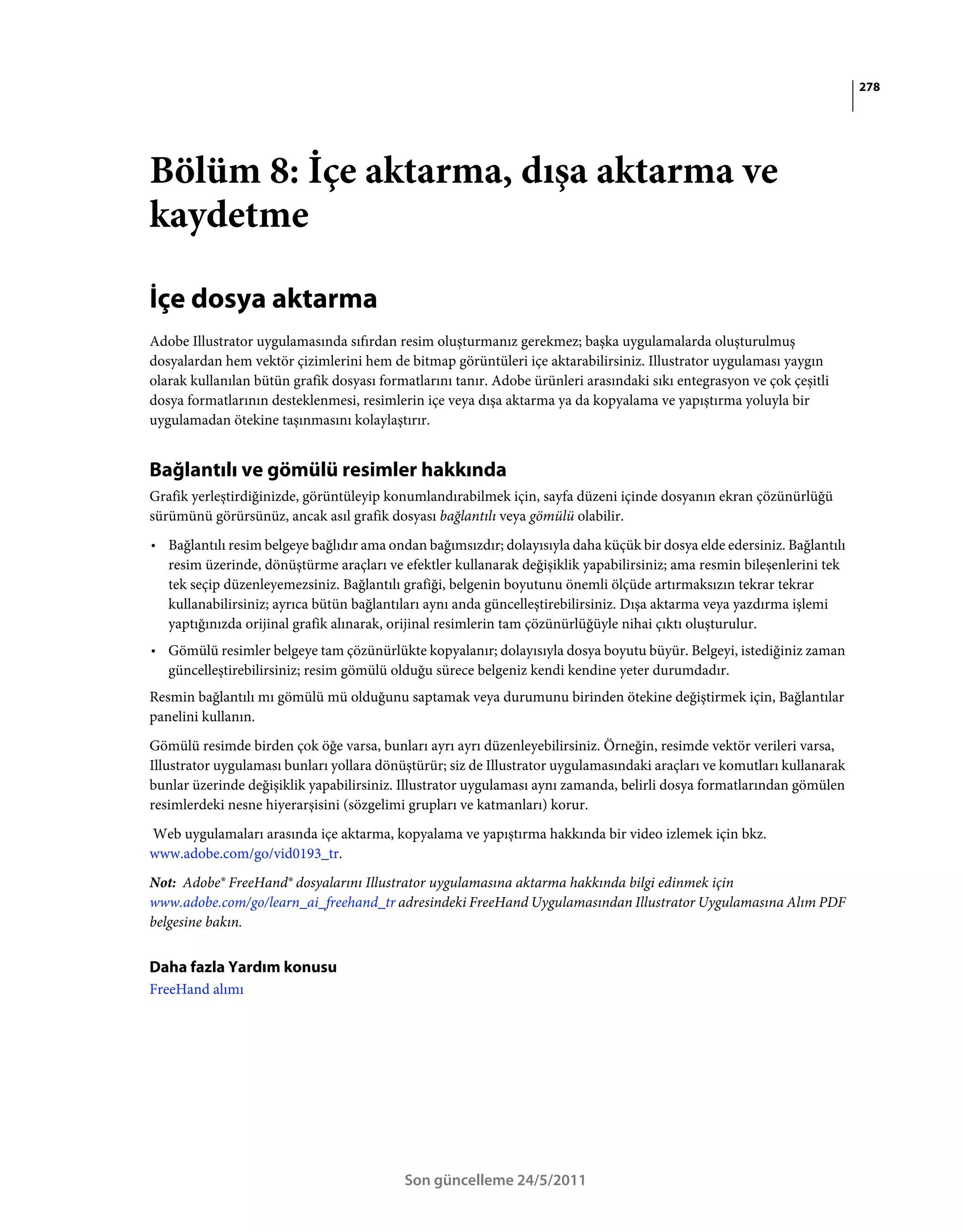 278




Bölüm 8: İçe aktarma, dışa aktarma ve
kaydetme

İçe dosya aktarma
Adobe Illustrator uygulamasında sıfırdan resim oluşturmanız gerekmez; başka uygulamalarda oluşturulmuş
dosyalardan hem vektör çizimlerini hem de bitmap görüntüleri içe aktarabilirsiniz. Illustrator uygulaması yaygın
olarak kullanılan bütün grafik dosyası formatlarını tanır. Adobe ürünleri arasındaki sıkı entegrasyon ve çok çeşitli
dosya formatlarının desteklenmesi, resimlerin içe veya dışa aktarma ya da kopyalama ve yapıştırma yoluyla bir
uygulamadan ötekine taşınmasını kolaylaştırır.


Bağlantılı ve gömülü resimler hakkında
Grafik yerleştirdiğinizde, görüntüleyip konumlandırabilmek için, sayfa düzeni içinde dosyanın ekran çözünürlüğü
sürümünü görürsünüz, ancak asıl grafik dosyası bağlantılı veya gömülü olabilir.
• Bağlantılı resim belgeye bağlıdır ama ondan bağımsızdır; dolayısıyla daha küçük bir dosya elde edersiniz. Bağlantılı
  resim üzerinde, dönüştürme araçları ve efektler kullanarak değişiklik yapabilirsiniz; ama resmin bileşenlerini tek
  tek seçip düzenleyemezsiniz. Bağlantılı grafiği, belgenin boyutunu önemli ölçüde artırmaksızın tekrar tekrar
  kullanabilirsiniz; ayrıca bütün bağlantıları aynı anda güncelleştirebilirsiniz. Dışa aktarma veya yazdırma işlemi
  yaptığınızda orijinal grafik alınarak, orijinal resimlerin tam çözünürlüğüyle nihai çıktı oluşturulur.
• Gömülü resimler belgeye tam çözünürlükte kopyalanır; dolayısıyla dosya boyutu büyür. Belgeyi, istediğiniz zaman
  güncelleştirebilirsiniz; resim gömülü olduğu sürece belgeniz kendi kendine yeter durumdadır.
Resmin bağlantılı mı gömülü mü olduğunu saptamak veya durumunu birinden ötekine değiştirmek için, Bağlantılar
panelini kullanın.
Gömülü resimde birden çok öğe varsa, bunları ayrı ayrı düzenleyebilirsiniz. Örneğin, resimde vektör verileri varsa,
Illustrator uygulaması bunları yollara dönüştürür; siz de Illustrator uygulamasındaki araçları ve komutları kullanarak
bunlar üzerinde değişiklik yapabilirsiniz. Illustrator uygulaması aynı zamanda, belirli dosya formatlarından gömülen
resimlerdeki nesne hiyerarşisini (sözgelimi grupları ve katmanları) korur.
Web uygulamaları arasında içe aktarma, kopyalama ve yapıştırma hakkında bir video izlemek için bkz.
www.adobe.com/go/vid0193_tr.
Not: Adobe® FreeHand® dosyalarını Illustrator uygulamasına aktarma hakkında bilgi edinmek için
www.adobe.com/go/learn_ai_freehand_tr adresindeki FreeHand Uygulamasından Illustrator Uygulamasına Alım PDF
belgesine bakın.


Daha fazla Yardım konusu
FreeHand alımı




                                           Son güncelleme 24/5/2011
 