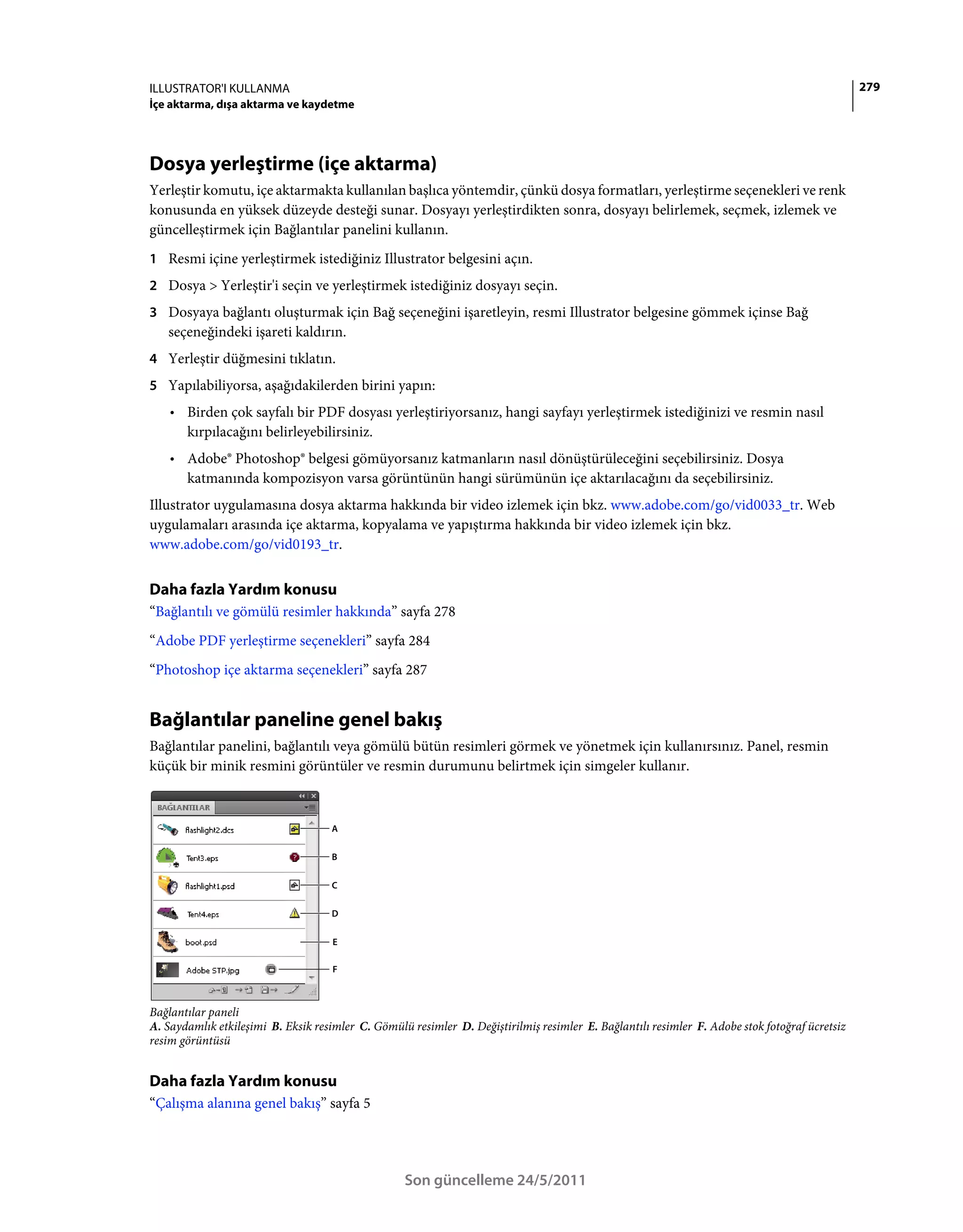 ILLUSTRATOR'I KULLANMA                                                                                                                          279
İçe aktarma, dışa aktarma ve kaydetme




Dosya yerleştirme (içe aktarma)
Yerleştir komutu, içe aktarmakta kullanılan başlıca yöntemdir, çünkü dosya formatları, yerleştirme seçenekleri ve renk
konusunda en yüksek düzeyde desteği sunar. Dosyayı yerleştirdikten sonra, dosyayı belirlemek, seçmek, izlemek ve
güncelleştirmek için Bağlantılar panelini kullanın.
1 Resmi içine yerleştirmek istediğiniz Illustrator belgesini açın.
2 Dosya > Yerleştir'i seçin ve yerleştirmek istediğiniz dosyayı seçin.
3 Dosyaya bağlantı oluşturmak için Bağ seçeneğini işaretleyin, resmi Illustrator belgesine gömmek içinse Bağ
   seçeneğindeki işareti kaldırın.
4 Yerleştir düğmesini tıklatın.
5 Yapılabiliyorsa, aşağıdakilerden birini yapın:
    • Birden çok sayfalı bir PDF dosyası yerleştiriyorsanız, hangi sayfayı yerleştirmek istediğinizi ve resmin nasıl
      kırpılacağını belirleyebilirsiniz.
    • Adobe® Photoshop® belgesi gömüyorsanız katmanların nasıl dönüştürüleceğini seçebilirsiniz. Dosya
      katmanında kompozisyon varsa görüntünün hangi sürümünün içe aktarılacağını da seçebilirsiniz.
Illustrator uygulamasına dosya aktarma hakkında bir video izlemek için bkz. www.adobe.com/go/vid0033_tr. Web
uygulamaları arasında içe aktarma, kopyalama ve yapıştırma hakkında bir video izlemek için bkz.
www.adobe.com/go/vid0193_tr.


Daha fazla Yardım konusu
“Bağlantılı ve gömülü resimler hakkında” sayfa 278
“Adobe PDF yerleştirme seçenekleri” sayfa 284
“Photoshop içe aktarma seçenekleri” sayfa 287


Bağlantılar paneline genel bakış
Bağlantılar panelini, bağlantılı veya gömülü bütün resimleri görmek ve yönetmek için kullanırsınız. Panel, resmin
küçük bir minik resmini görüntüler ve resmin durumunu belirtmek için simgeler kullanır.



                                    A


                                    B


                                    C


                                    D


                                     E

                                     F



Bağlantılar paneli
A. Saydamlık etkileşimi B. Eksik resimler C. Gömülü resimler D. Değiştirilmiş resimler E. Bağlantılı resimler F. Adobe stok fotoğraf ücretsiz
resim görüntüsü


Daha fazla Yardım konusu
“Çalışma alanına genel bakış” sayfa 5




                                                   Son güncelleme 24/5/2011
 