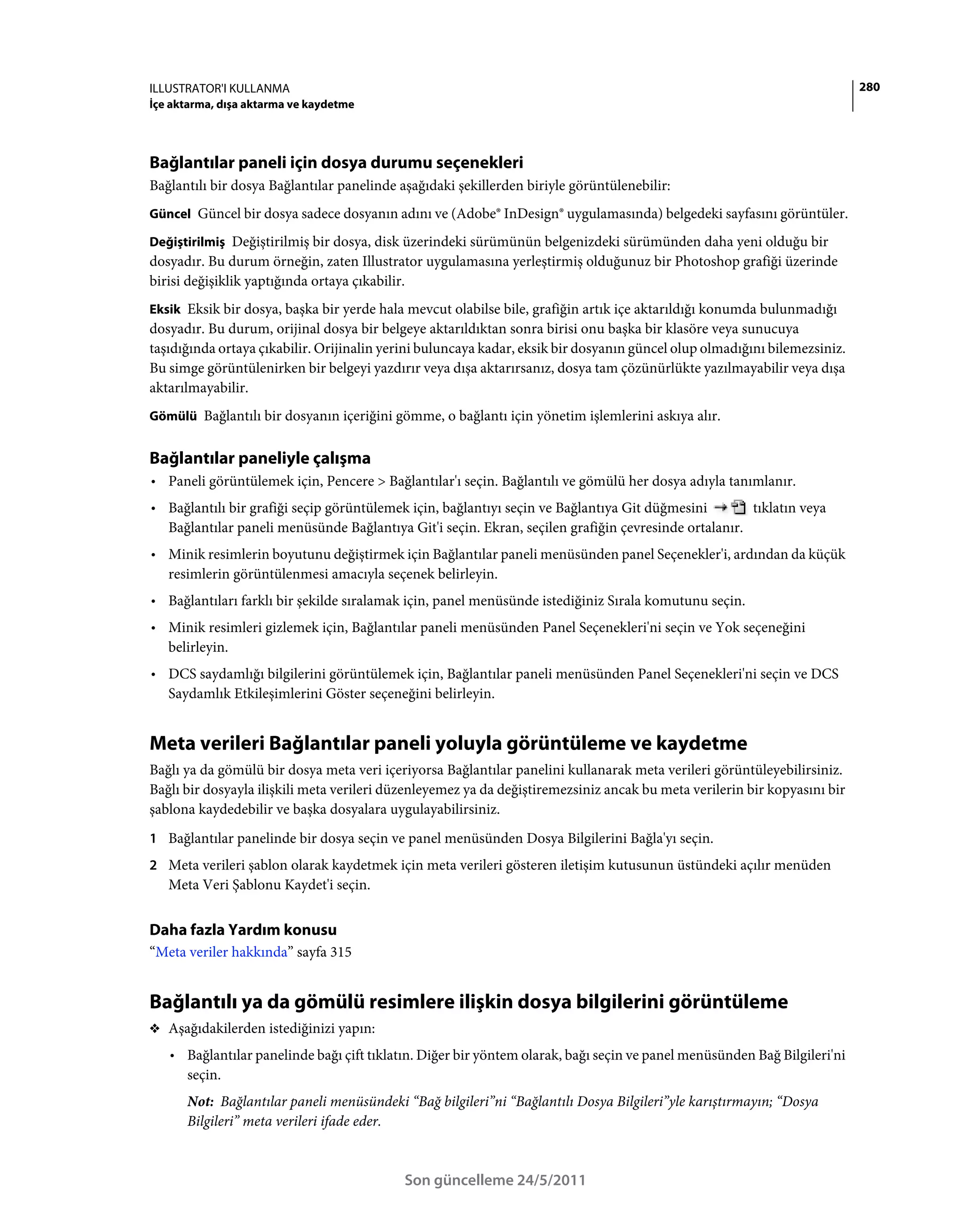ILLUSTRATOR'I KULLANMA                                                                                                     280
İçe aktarma, dışa aktarma ve kaydetme




Bağlantılar paneli için dosya durumu seçenekleri
Bağlantılı bir dosya Bağlantılar panelinde aşağıdaki şekillerden biriyle görüntülenebilir:
Güncel Güncel bir dosya sadece dosyanın adını ve (Adobe® InDesign® uygulamasında) belgedeki sayfasını görüntüler.

Değiştirilmiş Değiştirilmiş bir dosya, disk üzerindeki sürümünün belgenizdeki sürümünden daha yeni olduğu bir
dosyadır. Bu durum örneğin, zaten Illustrator uygulamasına yerleştirmiş olduğunuz bir Photoshop grafiği üzerinde
birisi değişiklik yaptığında ortaya çıkabilir.
Eksik Eksik bir dosya, başka bir yerde hala mevcut olabilse bile, grafiğin artık içe aktarıldığı konumda bulunmadığı
dosyadır. Bu durum, orijinal dosya bir belgeye aktarıldıktan sonra birisi onu başka bir klasöre veya sunucuya
taşıdığında ortaya çıkabilir. Orijinalin yerini buluncaya kadar, eksik bir dosyanın güncel olup olmadığını bilemezsiniz.
Bu simge görüntülenirken bir belgeyi yazdırır veya dışa aktarırsanız, dosya tam çözünürlükte yazılmayabilir veya dışa
aktarılmayabilir.
Gömülü Bağlantılı bir dosyanın içeriğini gömme, o bağlantı için yönetim işlemlerini askıya alır.


Bağlantılar paneliyle çalışma
• Paneli görüntülemek için, Pencere > Bağlantılar'ı seçin. Bağlantılı ve gömülü her dosya adıyla tanımlanır.
• Bağlantılı bir grafiği seçip görüntülemek için, bağlantıyı seçin ve Bağlantıya Git düğmesini       tıklatın veya
  Bağlantılar paneli menüsünde Bağlantıya Git'i seçin. Ekran, seçilen grafiğin çevresinde ortalanır.
• Minik resimlerin boyutunu değiştirmek için Bağlantılar paneli menüsünden panel Seçenekler'i, ardından da küçük
  resimlerin görüntülenmesi amacıyla seçenek belirleyin.
• Bağlantıları farklı bir şekilde sıralamak için, panel menüsünde istediğiniz Sırala komutunu seçin.
• Minik resimleri gizlemek için, Bağlantılar paneli menüsünden Panel Seçenekleri'ni seçin ve Yok seçeneğini
  belirleyin.
• DCS saydamlığı bilgilerini görüntülemek için, Bağlantılar paneli menüsünden Panel Seçenekleri'ni seçin ve DCS
  Saydamlık Etkileşimlerini Göster seçeneğini belirleyin.


Meta verileri Bağlantılar paneli yoluyla görüntüleme ve kaydetme
Bağlı ya da gömülü bir dosya meta veri içeriyorsa Bağlantılar panelini kullanarak meta verileri görüntüleyebilirsiniz.
Bağlı bir dosyayla ilişkili meta verileri düzenleyemez ya da değiştiremezsiniz ancak bu meta verilerin bir kopyasını bir
şablona kaydedebilir ve başka dosyalara uygulayabilirsiniz.
1 Bağlantılar panelinde bir dosya seçin ve panel menüsünden Dosya Bilgilerini Bağla'yı seçin.
2 Meta verileri şablon olarak kaydetmek için meta verileri gösteren iletişim kutusunun üstündeki açılır menüden
   Meta Veri Şablonu Kaydet'i seçin.


Daha fazla Yardım konusu
“Meta veriler hakkında” sayfa 315


Bağlantılı ya da gömülü resimlere ilişkin dosya bilgilerini görüntüleme
❖ Aşağıdakilerden istediğinizi yapın:

   • Bağlantılar panelinde bağı çift tıklatın. Diğer bir yöntem olarak, bağı seçin ve panel menüsünden Bağ Bilgileri'ni
     seçin.
      Not: Bağlantılar paneli menüsündeki “Bağ bilgileri”ni “Bağlantılı Dosya Bilgileri”yle karıştırmayın; “Dosya
      Bilgileri” meta verileri ifade eder.


                                            Son güncelleme 24/5/2011
 