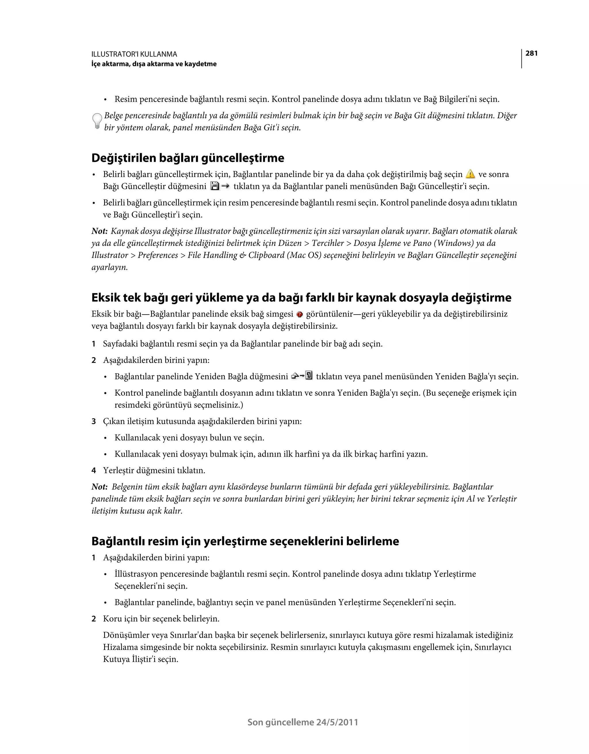 ILLUSTRATOR'I KULLANMA                                                                                                       281
İçe aktarma, dışa aktarma ve kaydetme



   • Resim penceresinde bağlantılı resmi seçin. Kontrol panelinde dosya adını tıklatın ve Bağ Bilgileri'ni seçin.
   Belge penceresinde bağlantılı ya da gömülü resimleri bulmak için bir bağ seçin ve Bağa Git düğmesini tıklatın. Diğer
   bir yöntem olarak, panel menüsünden Bağa Git'i seçin.


Değiştirilen bağları güncelleştirme
• Belirli bağları güncelleştirmek için, Bağlantılar panelinde bir ya da daha çok değiştirilmiş bağ seçin    ve sonra
  Bağı Güncelleştir düğmesini           tıklatın ya da Bağlantılar paneli menüsünden Bağı Güncelleştir'i seçin.
• Belirli bağları güncelleştirmek için resim penceresinde bağlantılı resmi seçin. Kontrol panelinde dosya adını tıklatın
  ve Bağı Güncelleştir'i seçin.
Not: Kaynak dosya değişirse Illustrator bağı güncelleştirmeniz için sizi varsayılan olarak uyarır. Bağları otomatik olarak
ya da elle güncelleştirmek istediğinizi belirtmek için Düzen > Tercihler > Dosya İşleme ve Pano (Windows) ya da
Illustrator > Preferences > File Handling & Clipboard (Mac OS) seçeneğini belirleyin ve Bağları Güncelleştir seçeneğini
ayarlayın.


Eksik tek bağı geri yükleme ya da bağı farklı bir kaynak dosyayla değiştirme
Eksik bir bağı—Bağlantılar panelinde eksik bağ simgesi görüntülenir—geri yükleyebilir ya da değiştirebilirsiniz
veya bağlantılı dosyayı farklı bir kaynak dosyayla değiştirebilirsiniz.
1 Sayfadaki bağlantılı resmi seçin ya da Bağlantılar panelinde bir bağ adı seçin.
2 Aşağıdakilerden birini yapın:
   • Bağlantılar panelinde Yeniden Bağla düğmesini              tıklatın veya panel menüsünden Yeniden Bağla'yı seçin.
   • Kontrol panelinde bağlantılı dosyanın adını tıklatın ve sonra Yeniden Bağla'yı seçin. (Bu seçeneğe erişmek için
     resimdeki görüntüyü seçmelisiniz.)
3 Çıkan iletişim kutusunda aşağıdakilerden birini yapın:
   • Kullanılacak yeni dosyayı bulun ve seçin.
   • Kullanılacak yeni dosyayı bulmak için, adının ilk harfini ya da ilk birkaç harfini yazın.
4 Yerleştir düğmesini tıklatın.
Not: Belgenin tüm eksik bağları aynı klasördeyse bunların tümünü bir defada geri yükleyebilirsiniz. Bağlantılar
panelinde tüm eksik bağları seçin ve sonra bunlardan birini geri yükleyin; her birini tekrar seçmeniz için Al ve Yerleştir
iletişim kutusu açık kalır.


Bağlantılı resim için yerleştirme seçeneklerini belirleme
1 Aşağıdakilerden birini yapın:
   • İllüstrasyon penceresinde bağlantılı resmi seçin. Kontrol panelinde dosya adını tıklatıp Yerleştirme
     Seçenekleri'ni seçin.
   • Bağlantılar panelinde, bağlantıyı seçin ve panel menüsünden Yerleştirme Seçenekleri'ni seçin.
2 Koru için bir seçenek belirleyin.
   Dönüşümler veya Sınırlar'dan başka bir seçenek belirlerseniz, sınırlayıcı kutuya göre resmi hizalamak istediğiniz
   Hizalama simgesinde bir nokta seçebilirsiniz. Resmin sınırlayıcı kutuyla çakışmasını engellemek için, Sınırlayıcı
   Kutuya İliştir'i seçin.




                                            Son güncelleme 24/5/2011
 