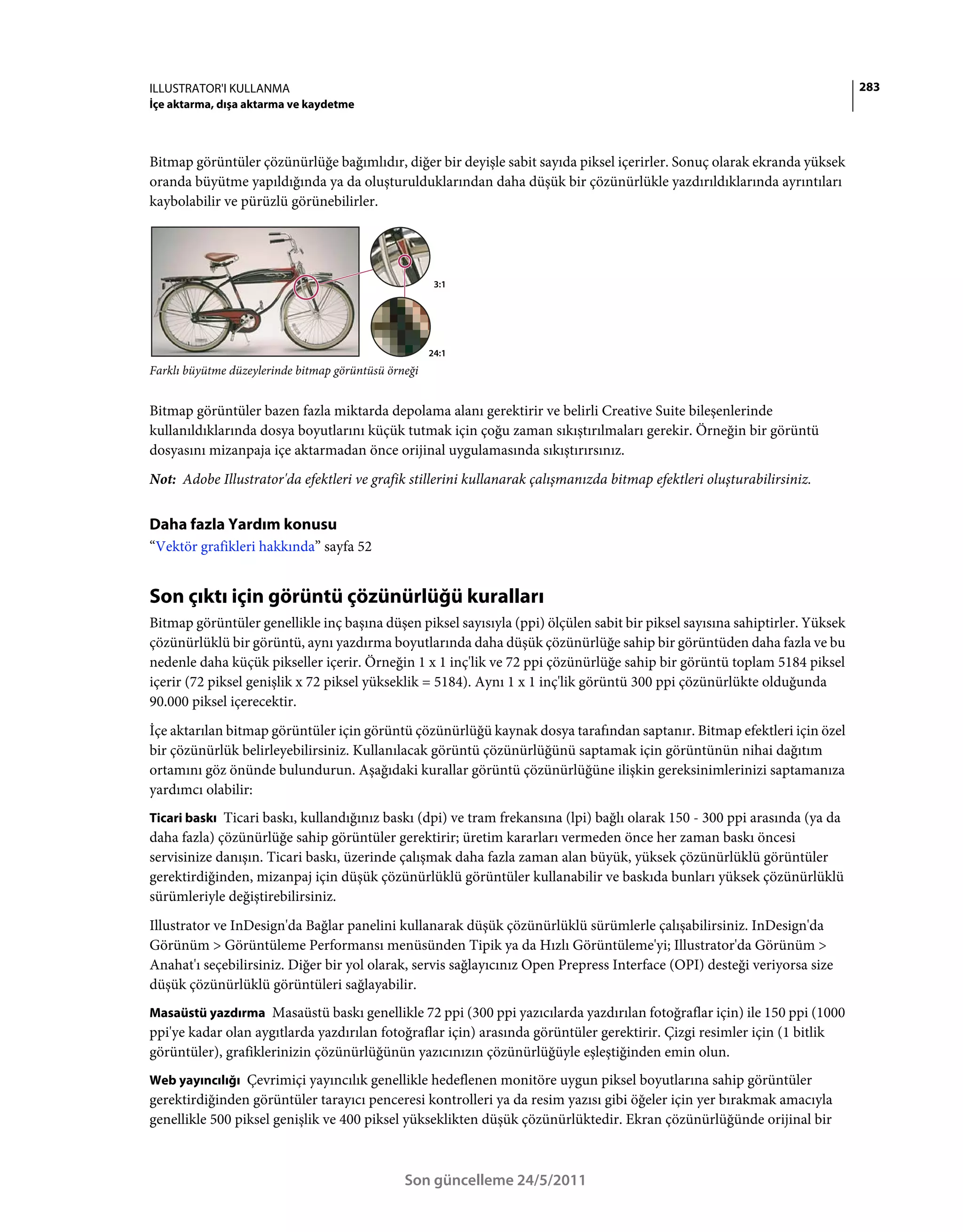ILLUSTRATOR'I KULLANMA                                                                                                       283
İçe aktarma, dışa aktarma ve kaydetme



Bitmap görüntüler çözünürlüğe bağımlıdır, diğer bir deyişle sabit sayıda piksel içerirler. Sonuç olarak ekranda yüksek
oranda büyütme yapıldığında ya da oluşturulduklarından daha düşük bir çözünürlükle yazdırıldıklarında ayrıntıları
kaybolabilir ve pürüzlü görünebilirler.




                                                       3:1




                                                      24:1
Farklı büyütme düzeylerinde bitmap görüntüsü örneği


Bitmap görüntüler bazen fazla miktarda depolama alanı gerektirir ve belirli Creative Suite bileşenlerinde
kullanıldıklarında dosya boyutlarını küçük tutmak için çoğu zaman sıkıştırılmaları gerekir. Örneğin bir görüntü
dosyasını mizanpaja içe aktarmadan önce orijinal uygulamasında sıkıştırırsınız.
Not: Adobe Illustrator'da efektleri ve grafik stillerini kullanarak çalışmanızda bitmap efektleri oluşturabilirsiniz.


Daha fazla Yardım konusu
“Vektör grafikleri hakkında” sayfa 52


Son çıktı için görüntü çözünürlüğü kuralları
Bitmap görüntüler genellikle inç başına düşen piksel sayısıyla (ppi) ölçülen sabit bir piksel sayısına sahiptirler. Yüksek
çözünürlüklü bir görüntü, aynı yazdırma boyutlarında daha düşük çözünürlüğe sahip bir görüntüden daha fazla ve bu
nedenle daha küçük pikseller içerir. Örneğin 1 x 1 inç'lik ve 72 ppi çözünürlüğe sahip bir görüntü toplam 5184 piksel
içerir (72 piksel genişlik x 72 piksel yükseklik = 5184). Aynı 1 x 1 inç'lik görüntü 300 ppi çözünürlükte olduğunda
90.000 piksel içerecektir.
İçe aktarılan bitmap görüntüler için görüntü çözünürlüğü kaynak dosya tarafından saptanır. Bitmap efektleri için özel
bir çözünürlük belirleyebilirsiniz. Kullanılacak görüntü çözünürlüğünü saptamak için görüntünün nihai dağıtım
ortamını göz önünde bulundurun. Aşağıdaki kurallar görüntü çözünürlüğüne ilişkin gereksinimlerinizi saptamanıza
yardımcı olabilir:
Ticari baskı Ticari baskı, kullandığınız baskı (dpi) ve tram frekansına (lpi) bağlı olarak 150 - 300 ppi arasında (ya da
daha fazla) çözünürlüğe sahip görüntüler gerektirir; üretim kararları vermeden önce her zaman baskı öncesi
servisinize danışın. Ticari baskı, üzerinde çalışmak daha fazla zaman alan büyük, yüksek çözünürlüklü görüntüler
gerektirdiğinden, mizanpaj için düşük çözünürlüklü görüntüler kullanabilir ve baskıda bunları yüksek çözünürlüklü
sürümleriyle değiştirebilirsiniz.
Illustrator ve InDesign'da Bağlar panelini kullanarak düşük çözünürlüklü sürümlerle çalışabilirsiniz. InDesign'da
Görünüm > Görüntüleme Performansı menüsünden Tipik ya da Hızlı Görüntüleme'yi; Illustrator'da Görünüm >
Anahat'ı seçebilirsiniz. Diğer bir yol olarak, servis sağlayıcınız Open Prepress Interface (OPI) desteği veriyorsa size
düşük çözünürlüklü görüntüleri sağlayabilir.
Masaüstü yazdırma Masaüstü baskı genellikle 72 ppi (300 ppi yazıcılarda yazdırılan fotoğraflar için) ile 150 ppi (1000
ppi'ye kadar olan aygıtlarda yazdırılan fotoğraflar için) arasında görüntüler gerektirir. Çizgi resimler için (1 bitlik
görüntüler), grafiklerinizin çözünürlüğünün yazıcınızın çözünürlüğüyle eşleştiğinden emin olun.
Web yayıncılığı Çevrimiçi yayıncılık genellikle hedeflenen monitöre uygun piksel boyutlarına sahip görüntüler
gerektirdiğinden görüntüler tarayıcı penceresi kontrolleri ya da resim yazısı gibi öğeler için yer bırakmak amacıyla
genellikle 500 piksel genişlik ve 400 piksel yükseklikten düşük çözünürlüktedir. Ekran çözünürlüğünde orijinal bir



                                                Son güncelleme 24/5/2011
 