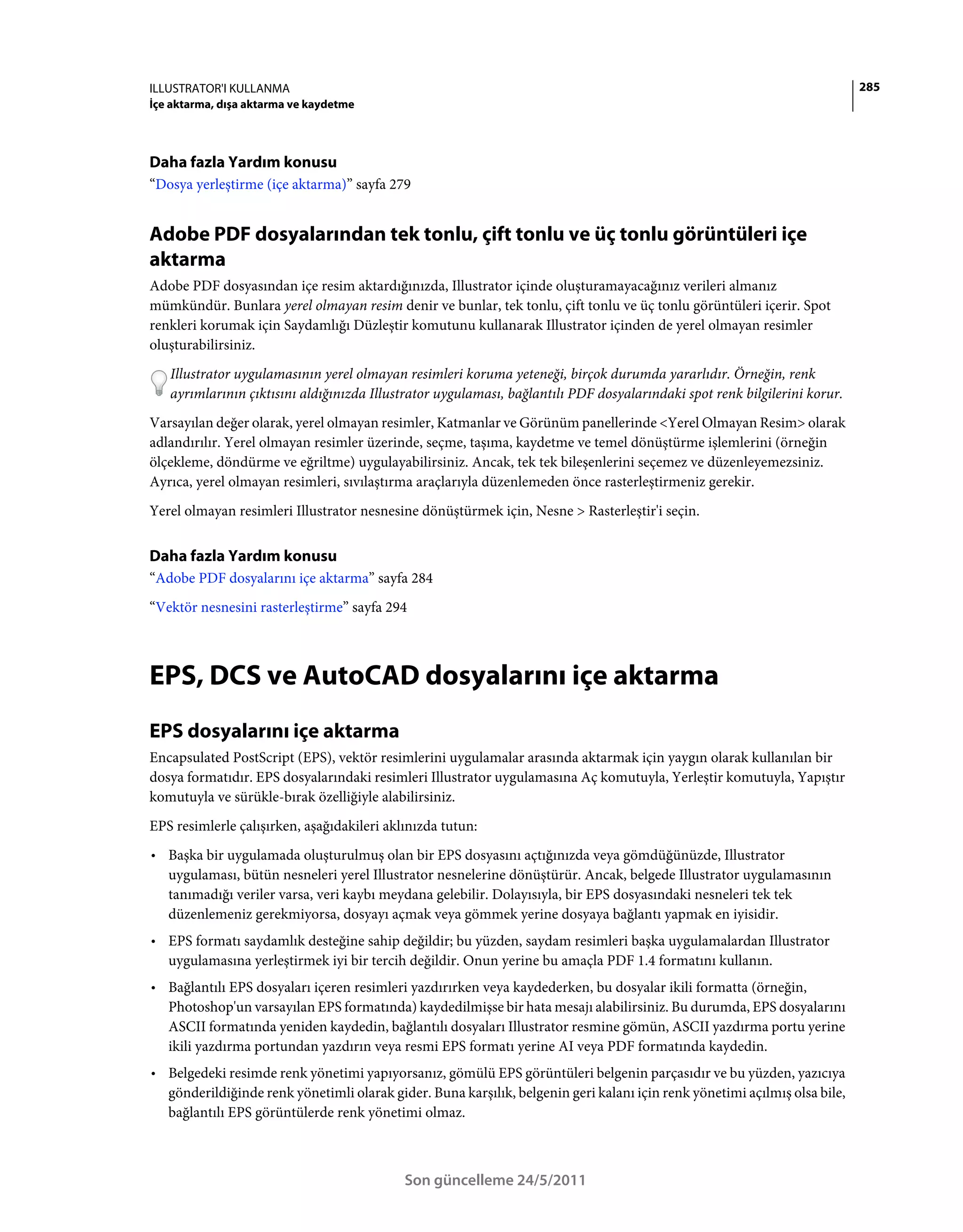 ILLUSTRATOR'I KULLANMA                                                                                                     285
İçe aktarma, dışa aktarma ve kaydetme




Daha fazla Yardım konusu
“Dosya yerleştirme (içe aktarma)” sayfa 279


Adobe PDF dosyalarından tek tonlu, çift tonlu ve üç tonlu görüntüleri içe
aktarma
Adobe PDF dosyasından içe resim aktardığınızda, Illustrator içinde oluşturamayacağınız verileri almanız
mümkündür. Bunlara yerel olmayan resim denir ve bunlar, tek tonlu, çift tonlu ve üç tonlu görüntüleri içerir. Spot
renkleri korumak için Saydamlığı Düzleştir komutunu kullanarak Illustrator içinden de yerel olmayan resimler
oluşturabilirsiniz.
   Illustrator uygulamasının yerel olmayan resimleri koruma yeteneği, birçok durumda yararlıdır. Örneğin, renk
   ayrımlarının çıktısını aldığınızda Illustrator uygulaması, bağlantılı PDF dosyalarındaki spot renk bilgilerini korur.
Varsayılan değer olarak, yerel olmayan resimler, Katmanlar ve Görünüm panellerinde <Yerel Olmayan Resim> olarak
adlandırılır. Yerel olmayan resimler üzerinde, seçme, taşıma, kaydetme ve temel dönüştürme işlemlerini (örneğin
ölçekleme, döndürme ve eğriltme) uygulayabilirsiniz. Ancak, tek tek bileşenlerini seçemez ve düzenleyemezsiniz.
Ayrıca, yerel olmayan resimleri, sıvılaştırma araçlarıyla düzenlemeden önce rasterleştirmeniz gerekir.
Yerel olmayan resimleri Illustrator nesnesine dönüştürmek için, Nesne > Rasterleştir'i seçin.


Daha fazla Yardım konusu
“Adobe PDF dosyalarını içe aktarma” sayfa 284
“Vektör nesnesini rasterleştirme” sayfa 294



EPS, DCS ve AutoCAD dosyalarını içe aktarma
EPS dosyalarını içe aktarma
Encapsulated PostScript (EPS), vektör resimlerini uygulamalar arasında aktarmak için yaygın olarak kullanılan bir
dosya formatıdır. EPS dosyalarındaki resimleri Illustrator uygulamasına Aç komutuyla, Yerleştir komutuyla, Yapıştır
komutuyla ve sürükle-bırak özelliğiyle alabilirsiniz.
EPS resimlerle çalışırken, aşağıdakileri aklınızda tutun:
• Başka bir uygulamada oluşturulmuş olan bir EPS dosyasını açtığınızda veya gömdüğünüzde, Illustrator
  uygulaması, bütün nesneleri yerel Illustrator nesnelerine dönüştürür. Ancak, belgede Illustrator uygulamasının
  tanımadığı veriler varsa, veri kaybı meydana gelebilir. Dolayısıyla, bir EPS dosyasındaki nesneleri tek tek
  düzenlemeniz gerekmiyorsa, dosyayı açmak veya gömmek yerine dosyaya bağlantı yapmak en iyisidir.
• EPS formatı saydamlık desteğine sahip değildir; bu yüzden, saydam resimleri başka uygulamalardan Illustrator
  uygulamasına yerleştirmek iyi bir tercih değildir. Onun yerine bu amaçla PDF 1.4 formatını kullanın.
• Bağlantılı EPS dosyaları içeren resimleri yazdırırken veya kaydederken, bu dosyalar ikili formatta (örneğin,
  Photoshop'un varsayılan EPS formatında) kaydedilmişse bir hata mesajı alabilirsiniz. Bu durumda, EPS dosyalarını
  ASCII formatında yeniden kaydedin, bağlantılı dosyaları Illustrator resmine gömün, ASCII yazdırma portu yerine
  ikili yazdırma portundan yazdırın veya resmi EPS formatı yerine AI veya PDF formatında kaydedin.
• Belgedeki resimde renk yönetimi yapıyorsanız, gömülü EPS görüntüleri belgenin parçasıdır ve bu yüzden, yazıcıya
  gönderildiğinde renk yönetimli olarak gider. Buna karşılık, belgenin geri kalanı için renk yönetimi açılmış olsa bile,
  bağlantılı EPS görüntülerde renk yönetimi olmaz.



                                            Son güncelleme 24/5/2011
 