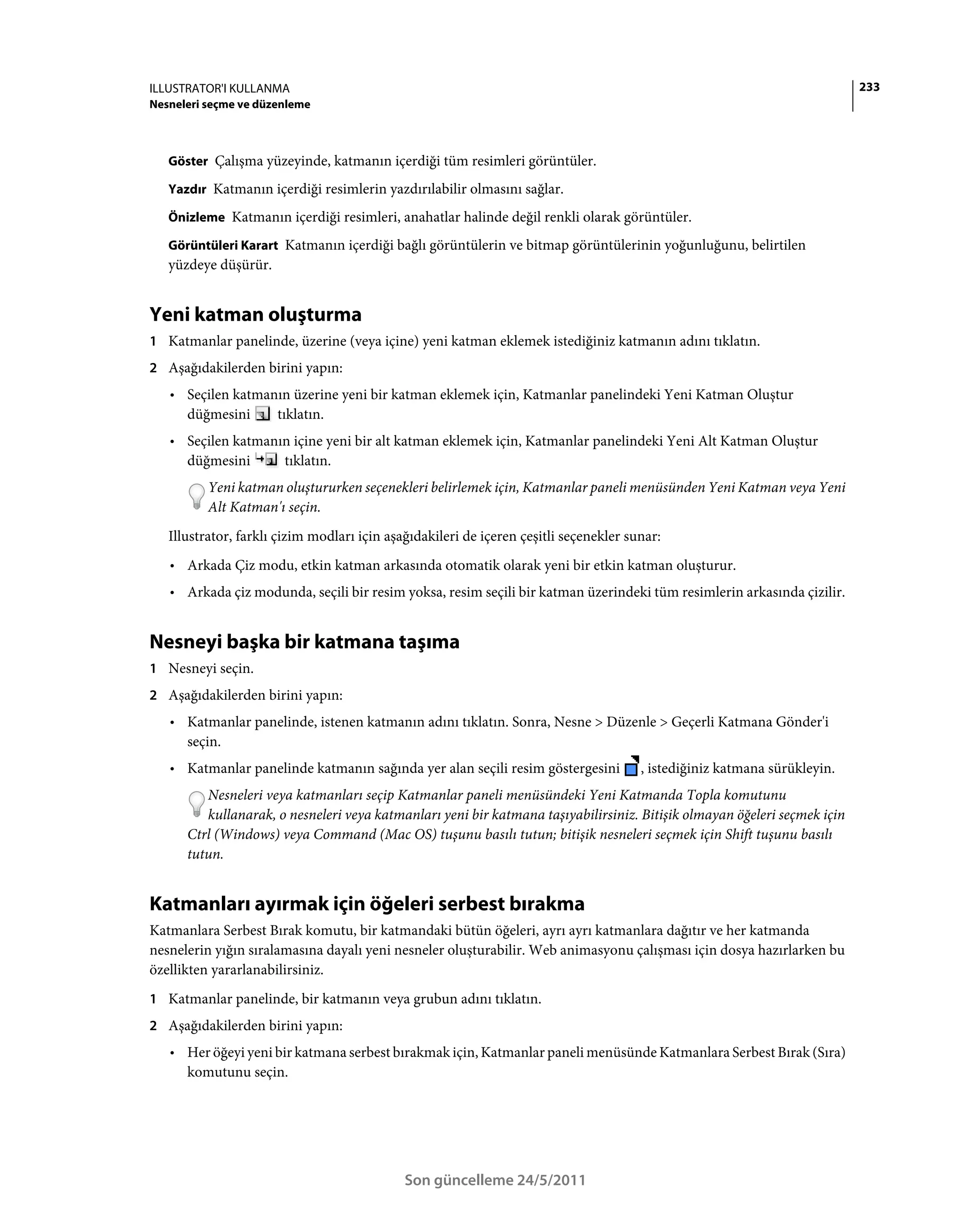 ILLUSTRATOR'I KULLANMA                                                                                                     233
Nesneleri seçme ve düzenleme



   Göster Çalışma yüzeyinde, katmanın içerdiği tüm resimleri görüntüler.

   Yazdır Katmanın içerdiği resimlerin yazdırılabilir olmasını sağlar.

   Önizleme Katmanın içerdiği resimleri, anahatlar halinde değil renkli olarak görüntüler.

   Görüntüleri Karart Katmanın içerdiği bağlı görüntülerin ve bitmap görüntülerinin yoğunluğunu, belirtilen
   yüzdeye düşürür.


Yeni katman oluşturma
1 Katmanlar panelinde, üzerine (veya içine) yeni katman eklemek istediğiniz katmanın adını tıklatın.
2 Aşağıdakilerden birini yapın:
   • Seçilen katmanın üzerine yeni bir katman eklemek için, Katmanlar panelindeki Yeni Katman Oluştur
     düğmesini     tıklatın.
   • Seçilen katmanın içine yeni bir alt katman eklemek için, Katmanlar panelindeki Yeni Alt Katman Oluştur
     düğmesini      tıklatın.
          Yeni katman oluştururken seçenekleri belirlemek için, Katmanlar paneli menüsünden Yeni Katman veya Yeni
          Alt Katman'ı seçin.
   Illustrator, farklı çizim modları için aşağıdakileri de içeren çeşitli seçenekler sunar:
   • Arkada Çiz modu, etkin katman arkasında otomatik olarak yeni bir etkin katman oluşturur.
   • Arkada çiz modunda, seçili bir resim yoksa, resim seçili bir katman üzerindeki tüm resimlerin arkasında çizilir.


Nesneyi başka bir katmana taşıma
1 Nesneyi seçin.
2 Aşağıdakilerden birini yapın:
   • Katmanlar panelinde, istenen katmanın adını tıklatın. Sonra, Nesne > Düzenle > Geçerli Katmana Gönder'i
     seçin.
   • Katmanlar panelinde katmanın sağında yer alan seçili resim göstergesini           , istediğiniz katmana sürükleyin.
         Nesneleri veya katmanları seçip Katmanlar paneli menüsündeki Yeni Katmanda Topla komutunu
         kullanarak, o nesneleri veya katmanları yeni bir katmana taşıyabilirsiniz. Bitişik olmayan öğeleri seçmek için
      Ctrl (Windows) veya Command (Mac OS) tuşunu basılı tutun; bitişik nesneleri seçmek için Shift tuşunu basılı
      tutun.


Katmanları ayırmak için öğeleri serbest bırakma
Katmanlara Serbest Bırak komutu, bir katmandaki bütün öğeleri, ayrı ayrı katmanlara dağıtır ve her katmanda
nesnelerin yığın sıralamasına dayalı yeni nesneler oluşturabilir. Web animasyonu çalışması için dosya hazırlarken bu
özellikten yararlanabilirsiniz.
1 Katmanlar panelinde, bir katmanın veya grubun adını tıklatın.
2 Aşağıdakilerden birini yapın:
   • Her öğeyi yeni bir katmana serbest bırakmak için, Katmanlar paneli menüsünde Katmanlara Serbest Bırak (Sıra)
     komutunu seçin.




                                             Son güncelleme 24/5/2011
 