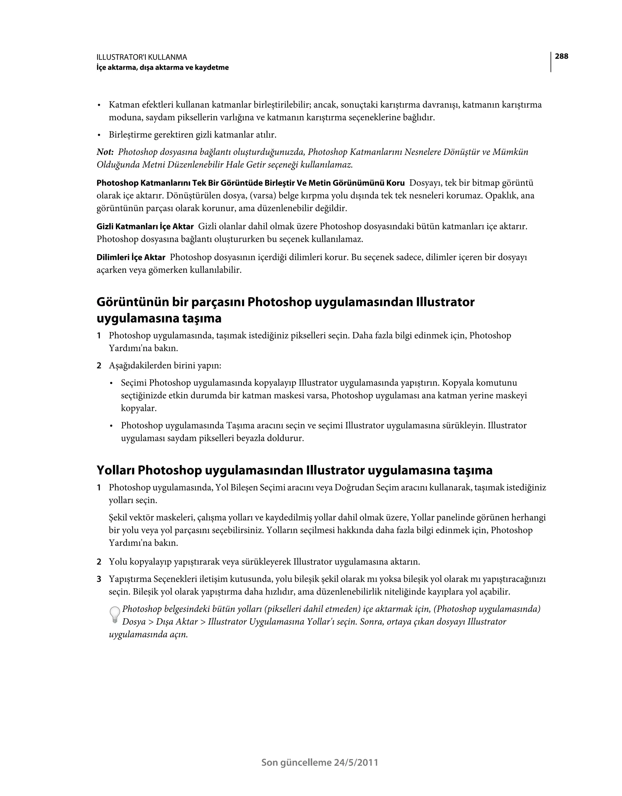 ILLUSTRATOR'I KULLANMA                                                                                                    288
İçe aktarma, dışa aktarma ve kaydetme



• Katman efektleri kullanan katmanlar birleştirilebilir; ancak, sonuçtaki karıştırma davranışı, katmanın karıştırma
  moduna, saydam piksellerin varlığına ve katmanın karıştırma seçeneklerine bağlıdır.
• Birleştirme gerektiren gizli katmanlar atılır.
Not: Photoshop dosyasına bağlantı oluşturduğunuzda, Photoshop Katmanlarını Nesnelere Dönüştür ve Mümkün
Olduğunda Metni Düzenlenebilir Hale Getir seçeneği kullanılamaz.
Photoshop Katmanlarını Tek Bir Görüntüde Birleştir Ve Metin Görünümünü Koru Dosyayı, tek bir bitmap görüntü
olarak içe aktarır. Dönüştürülen dosya, (varsa) belge kırpma yolu dışında tek tek nesneleri korumaz. Opaklık, ana
görüntünün parçası olarak korunur, ama düzenlenebilir değildir.
Gizli Katmanları İçe Aktar Gizli olanlar dahil olmak üzere Photoshop dosyasındaki bütün katmanları içe aktarır.
Photoshop dosyasına bağlantı oluştururken bu seçenek kullanılamaz.
Dilimleri İçe Aktar Photoshop dosyasının içerdiği dilimleri korur. Bu seçenek sadece, dilimler içeren bir dosyayı
açarken veya gömerken kullanılabilir.


Görüntünün bir parçasını Photoshop uygulamasından Illustrator
uygulamasına taşıma
1 Photoshop uygulamasında, taşımak istediğiniz pikselleri seçin. Daha fazla bilgi edinmek için, Photoshop
   Yardımı'na bakın.
2 Aşağıdakilerden birini yapın:
   • Seçimi Photoshop uygulamasında kopyalayıp Illustrator uygulamasında yapıştırın. Kopyala komutunu
     seçtiğinizde etkin durumda bir katman maskesi varsa, Photoshop uygulaması ana katman yerine maskeyi
     kopyalar.
   • Photoshop uygulamasında Taşıma aracını seçin ve seçimi Illustrator uygulamasına sürükleyin. Illustrator
     uygulaması saydam pikselleri beyazla doldurur.


Yolları Photoshop uygulamasından Illustrator uygulamasına taşıma
1 Photoshop uygulamasında, Yol Bileşen Seçimi aracını veya Doğrudan Seçim aracını kullanarak, taşımak istediğiniz
   yolları seçin.
   Şekil vektör maskeleri, çalışma yolları ve kaydedilmiş yollar dahil olmak üzere, Yollar panelinde görünen herhangi
   bir yolu veya yol parçasını seçebilirsiniz. Yolların seçilmesi hakkında daha fazla bilgi edinmek için, Photoshop
   Yardımı'na bakın.
2 Yolu kopyalayıp yapıştırarak veya sürükleyerek Illustrator uygulamasına aktarın.
3 Yapıştırma Seçenekleri iletişim kutusunda, yolu bileşik şekil olarak mı yoksa bileşik yol olarak mı yapıştıracağınızı
   seçin. Bileşik yol olarak yapıştırma daha hızlıdır, ama düzenlenebilirlik niteliğinde kayıplara yol açabilir.
      Photoshop belgesindeki bütün yolları (pikselleri dahil etmeden) içe aktarmak için, (Photoshop uygulamasında)
      Dosya > Dışa Aktar > Illustrator Uygulamasına Yollar'ı seçin. Sonra, ortaya çıkan dosyayı Illustrator
   uygulamasında açın.




                                            Son güncelleme 24/5/2011
 