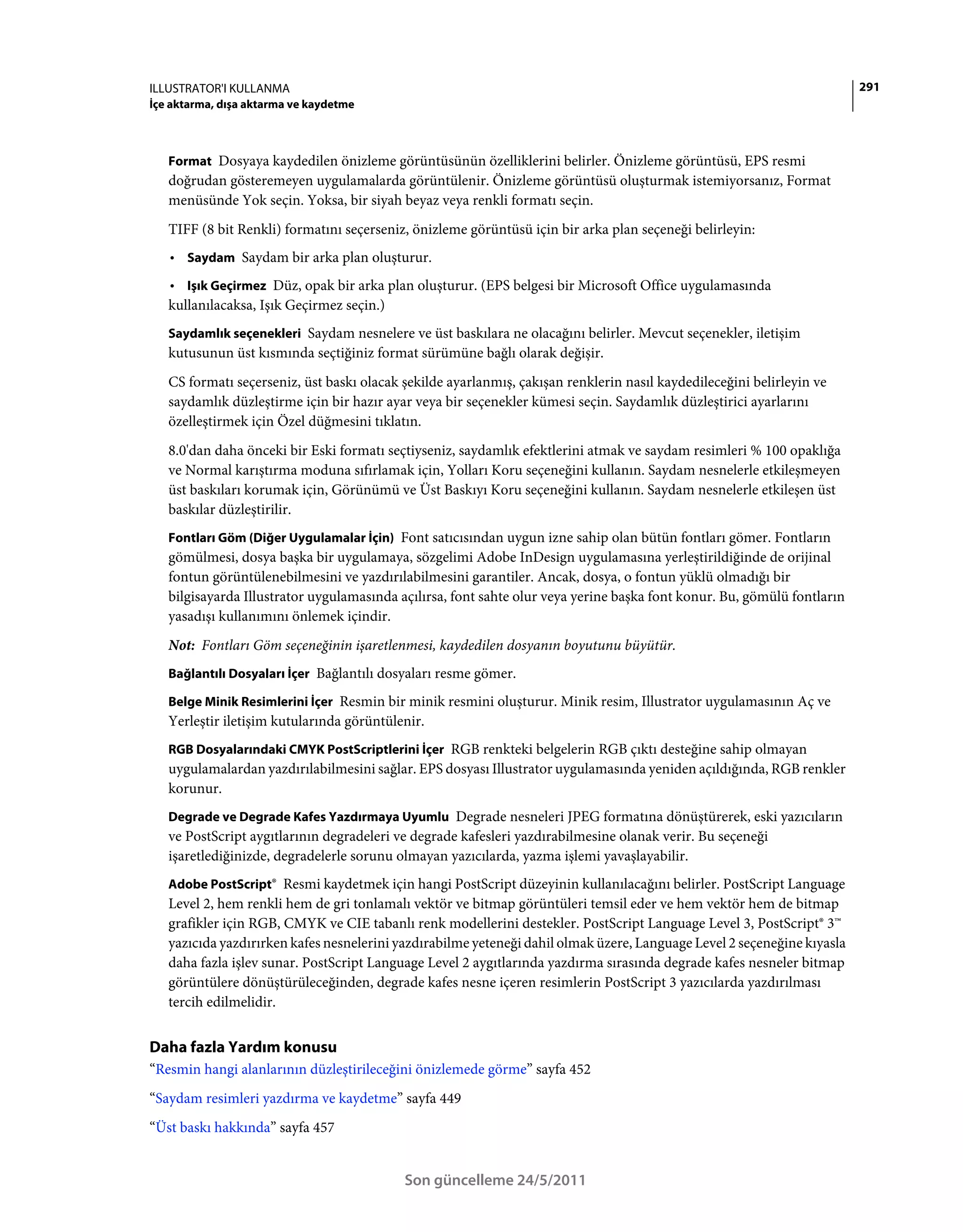 ILLUSTRATOR'I KULLANMA                                                                                                   291
İçe aktarma, dışa aktarma ve kaydetme



   Format Dosyaya kaydedilen önizleme görüntüsünün özelliklerini belirler. Önizleme görüntüsü, EPS resmi
   doğrudan gösteremeyen uygulamalarda görüntülenir. Önizleme görüntüsü oluşturmak istemiyorsanız, Format
   menüsünde Yok seçin. Yoksa, bir siyah beyaz veya renkli formatı seçin.
   TIFF (8 bit Renkli) formatını seçerseniz, önizleme görüntüsü için bir arka plan seçeneği belirleyin:
   • Saydam Saydam bir arka plan oluşturur.
   • Işık Geçirmez Düz, opak bir arka plan oluşturur. (EPS belgesi bir Microsoft Office uygulamasında
   kullanılacaksa, Işık Geçirmez seçin.)
   Saydamlık seçenekleri Saydam nesnelere ve üst baskılara ne olacağını belirler. Mevcut seçenekler, iletişim
   kutusunun üst kısmında seçtiğiniz format sürümüne bağlı olarak değişir.
   CS formatı seçerseniz, üst baskı olacak şekilde ayarlanmış, çakışan renklerin nasıl kaydedileceğini belirleyin ve
   saydamlık düzleştirme için bir hazır ayar veya bir seçenekler kümesi seçin. Saydamlık düzleştirici ayarlarını
   özelleştirmek için Özel düğmesini tıklatın.
   8.0'dan daha önceki bir Eski formatı seçtiyseniz, saydamlık efektlerini atmak ve saydam resimleri % 100 opaklığa
   ve Normal karıştırma moduna sıfırlamak için, Yolları Koru seçeneğini kullanın. Saydam nesnelerle etkileşmeyen
   üst baskıları korumak için, Görünümü ve Üst Baskıyı Koru seçeneğini kullanın. Saydam nesnelerle etkileşen üst
   baskılar düzleştirilir.
   Fontları Göm (Diğer Uygulamalar İçin) Font satıcısından uygun izne sahip olan bütün fontları gömer. Fontların
   gömülmesi, dosya başka bir uygulamaya, sözgelimi Adobe InDesign uygulamasına yerleştirildiğinde de orijinal
   fontun görüntülenebilmesini ve yazdırılabilmesini garantiler. Ancak, dosya, o fontun yüklü olmadığı bir
   bilgisayarda Illustrator uygulamasında açılırsa, font sahte olur veya yerine başka font konur. Bu, gömülü fontların
   yasadışı kullanımını önlemek içindir.
   Not: Fontları Göm seçeneğinin işaretlenmesi, kaydedilen dosyanın boyutunu büyütür.
   Bağlantılı Dosyaları İçer Bağlantılı dosyaları resme gömer.

   Belge Minik Resimlerini İçer Resmin bir minik resmini oluşturur. Minik resim, Illustrator uygulamasının Aç ve
   Yerleştir iletişim kutularında görüntülenir.
   RGB Dosyalarındaki CMYK PostScriptlerini İçer RGB renkteki belgelerin RGB çıktı desteğine sahip olmayan
   uygulamalardan yazdırılabilmesini sağlar. EPS dosyası Illustrator uygulamasında yeniden açıldığında, RGB renkler
   korunur.
   Degrade ve Degrade Kafes Yazdırmaya Uyumlu Degrade nesneleri JPEG formatına dönüştürerek, eski yazıcıların
   ve PostScript aygıtlarının degradeleri ve degrade kafesleri yazdırabilmesine olanak verir. Bu seçeneği
   işaretlediğinizde, degradelerle sorunu olmayan yazıcılarda, yazma işlemi yavaşlayabilir.
   Adobe PostScript® Resmi kaydetmek için hangi PostScript düzeyinin kullanılacağını belirler. PostScript Language
   Level 2, hem renkli hem de gri tonlamalı vektör ve bitmap görüntüleri temsil eder ve hem vektör hem de bitmap
   grafikler için RGB, CMYK ve CIE tabanlı renk modellerini destekler. PostScript Language Level 3, PostScript® 3™
   yazıcıda yazdırırken kafes nesnelerini yazdırabilme yeteneği dahil olmak üzere, Language Level 2 seçeneğine kıyasla
   daha fazla işlev sunar. PostScript Language Level 2 aygıtlarında yazdırma sırasında degrade kafes nesneler bitmap
   görüntülere dönüştürüleceğinden, degrade kafes nesne içeren resimlerin PostScript 3 yazıcılarda yazdırılması
   tercih edilmelidir.


Daha fazla Yardım konusu
“Resmin hangi alanlarının düzleştirileceğini önizlemede görme” sayfa 452
“Saydam resimleri yazdırma ve kaydetme” sayfa 449
“Üst baskı hakkında” sayfa 457


                                           Son güncelleme 24/5/2011
 