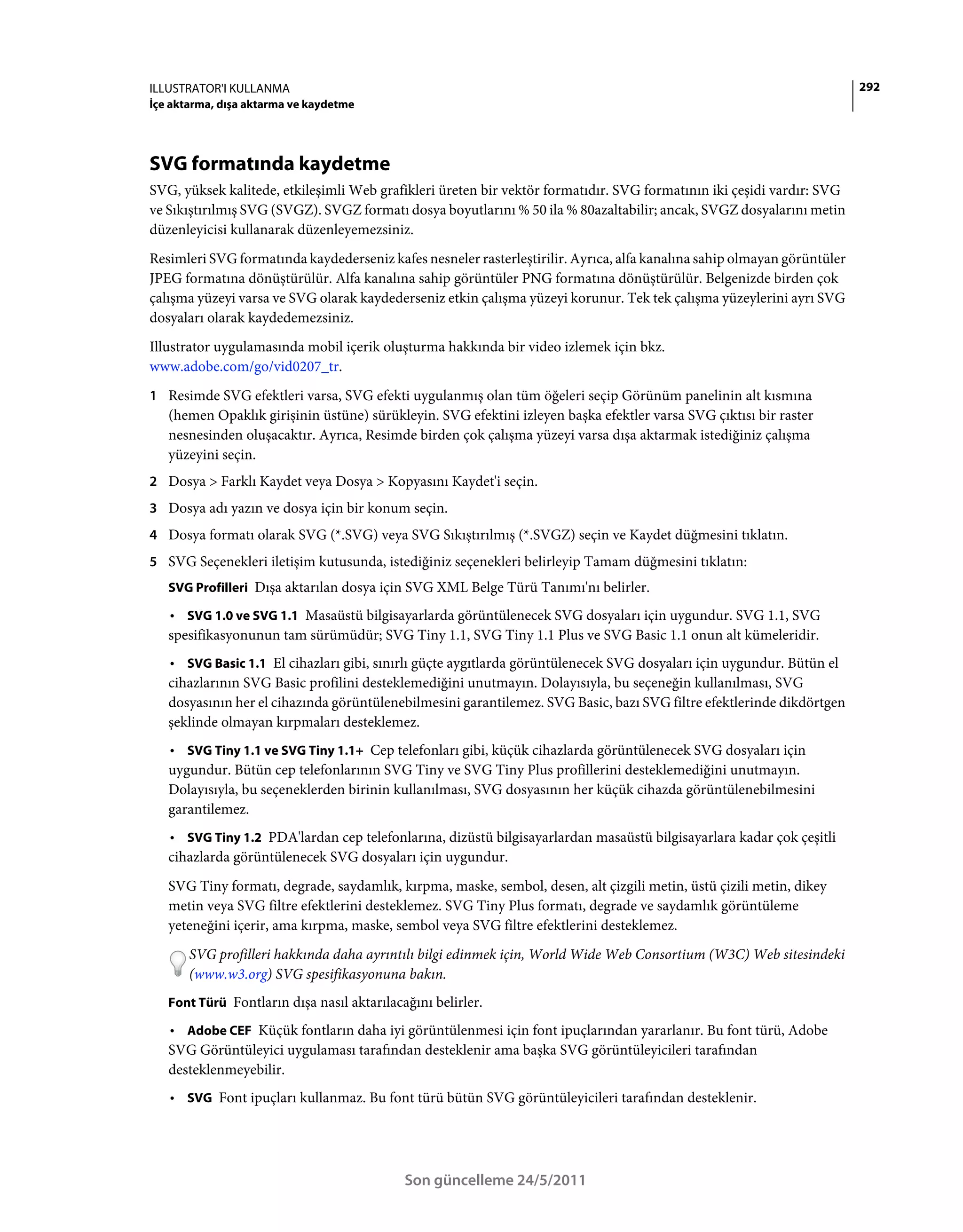ILLUSTRATOR'I KULLANMA                                                                                                   292
İçe aktarma, dışa aktarma ve kaydetme




SVG formatında kaydetme
SVG, yüksek kalitede, etkileşimli Web grafikleri üreten bir vektör formatıdır. SVG formatının iki çeşidi vardır: SVG
ve Sıkıştırılmış SVG (SVGZ). SVGZ formatı dosya boyutlarını % 50 ila % 80azaltabilir; ancak, SVGZ dosyalarını metin
düzenleyicisi kullanarak düzenleyemezsiniz.
Resimleri SVG formatında kaydederseniz kafes nesneler rasterleştirilir. Ayrıca, alfa kanalına sahip olmayan görüntüler
JPEG formatına dönüştürülür. Alfa kanalına sahip görüntüler PNG formatına dönüştürülür. Belgenizde birden çok
çalışma yüzeyi varsa ve SVG olarak kaydederseniz etkin çalışma yüzeyi korunur. Tek tek çalışma yüzeylerini ayrı SVG
dosyaları olarak kaydedemezsiniz.
Illustrator uygulamasında mobil içerik oluşturma hakkında bir video izlemek için bkz.
www.adobe.com/go/vid0207_tr.
1 Resimde SVG efektleri varsa, SVG efekti uygulanmış olan tüm öğeleri seçip Görünüm panelinin alt kısmına
   (hemen Opaklık girişinin üstüne) sürükleyin. SVG efektini izleyen başka efektler varsa SVG çıktısı bir raster
   nesnesinden oluşacaktır. Ayrıca, Resimde birden çok çalışma yüzeyi varsa dışa aktarmak istediğiniz çalışma
   yüzeyini seçin.
2 Dosya > Farklı Kaydet veya Dosya > Kopyasını Kaydet'i seçin.
3 Dosya adı yazın ve dosya için bir konum seçin.
4 Dosya formatı olarak SVG (*.SVG) veya SVG Sıkıştırılmış (*.SVGZ) seçin ve Kaydet düğmesini tıklatın.
5 SVG Seçenekleri iletişim kutusunda, istediğiniz seçenekleri belirleyip Tamam düğmesini tıklatın:
   SVG Profilleri Dışa aktarılan dosya için SVG XML Belge Türü Tanımı'nı belirler.

   • SVG 1.0 ve SVG 1.1 Masaüstü bilgisayarlarda görüntülenecek SVG dosyaları için uygundur. SVG 1.1, SVG
   spesifikasyonunun tam sürümüdür; SVG Tiny 1.1, SVG Tiny 1.1 Plus ve SVG Basic 1.1 onun alt kümeleridir.
   • SVG Basic 1.1 El cihazları gibi, sınırlı güçte aygıtlarda görüntülenecek SVG dosyaları için uygundur. Bütün el
   cihazlarının SVG Basic profilini desteklemediğini unutmayın. Dolayısıyla, bu seçeneğin kullanılması, SVG
   dosyasının her el cihazında görüntülenebilmesini garantilemez. SVG Basic, bazı SVG filtre efektlerinde dikdörtgen
   şeklinde olmayan kırpmaları desteklemez.
   • SVG Tiny 1.1 ve SVG Tiny 1.1+ Cep telefonları gibi, küçük cihazlarda görüntülenecek SVG dosyaları için
   uygundur. Bütün cep telefonlarının SVG Tiny ve SVG Tiny Plus profillerini desteklemediğini unutmayın.
   Dolayısıyla, bu seçeneklerden birinin kullanılması, SVG dosyasının her küçük cihazda görüntülenebilmesini
   garantilemez.
   • SVG Tiny 1.2 PDA'lardan cep telefonlarına, dizüstü bilgisayarlardan masaüstü bilgisayarlara kadar çok çeşitli
   cihazlarda görüntülenecek SVG dosyaları için uygundur.
   SVG Tiny formatı, degrade, saydamlık, kırpma, maske, sembol, desen, alt çizgili metin, üstü çizili metin, dikey
   metin veya SVG filtre efektlerini desteklemez. SVG Tiny Plus formatı, degrade ve saydamlık görüntüleme
   yeteneğini içerir, ama kırpma, maske, sembol veya SVG filtre efektlerini desteklemez.
       SVG profilleri hakkında daha ayrıntılı bilgi edinmek için, World Wide Web Consortium (W3C) Web sitesindeki
       (www.w3.org) SVG spesifikasyonuna bakın.
   Font Türü Fontların dışa nasıl aktarılacağını belirler.

   • Adobe CEF Küçük fontların daha iyi görüntülenmesi için font ipuçlarından yararlanır. Bu font türü, Adobe
   SVG Görüntüleyici uygulaması tarafından desteklenir ama başka SVG görüntüleyicileri tarafından
   desteklenmeyebilir.
   • SVG Font ipuçları kullanmaz. Bu font türü bütün SVG görüntüleyicileri tarafından desteklenir.




                                            Son güncelleme 24/5/2011
 