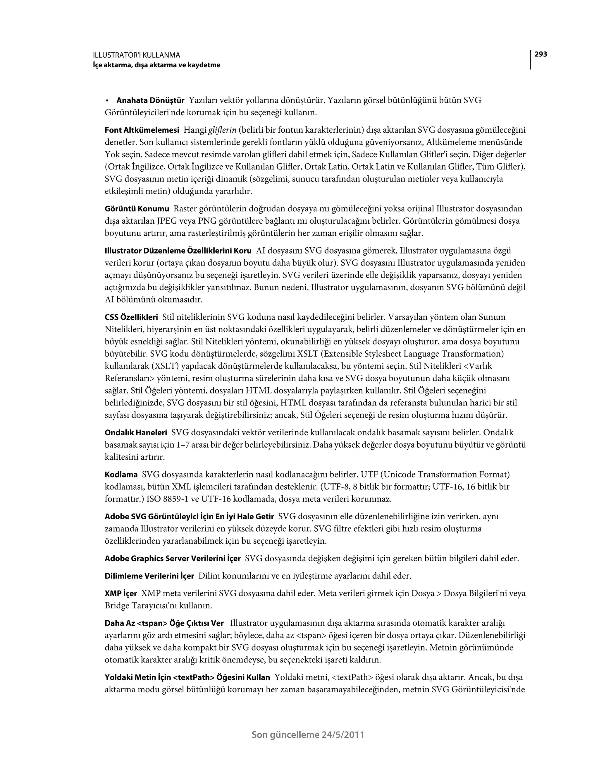 ILLUSTRATOR'I KULLANMA                                                                                                      293
İçe aktarma, dışa aktarma ve kaydetme



   • Anahata Dönüştür Yazıları vektör yollarına dönüştürür. Yazıların görsel bütünlüğünü bütün SVG
   Görüntüleyicileri'nde korumak için bu seçeneği kullanın.
   Font Altkümelemesi Hangi gliflerin (belirli bir fontun karakterlerinin) dışa aktarılan SVG dosyasına gömüleceğini
   denetler. Son kullanıcı sistemlerinde gerekli fontların yüklü olduğuna güveniyorsanız, Altkümeleme menüsünde
   Yok seçin. Sadece mevcut resimde varolan glifleri dahil etmek için, Sadece Kullanılan Glifler'i seçin. Diğer değerler
   (Ortak İngilizce, Ortak İngilizce ve Kullanılan Glifler, Ortak Latin, Ortak Latin ve Kullanılan Glifler, Tüm Glifler),
   SVG dosyasının metin içeriği dinamik (sözgelimi, sunucu tarafından oluşturulan metinler veya kullanıcıyla
   etkileşimli metin) olduğunda yararlıdır.
   Görüntü Konumu Raster görüntülerin doğrudan dosyaya mı gömüleceğini yoksa orijinal Illustrator dosyasından
   dışa aktarılan JPEG veya PNG görüntülere bağlantı mı oluşturulacağını belirler. Görüntülerin gömülmesi dosya
   boyutunu artırır, ama rasterleştirilmiş görüntülerin her zaman erişilir olmasını sağlar.
   Illustrator Düzenleme Özelliklerini Koru AI dosyasını SVG dosyasına gömerek, Illustrator uygulamasına özgü
   verileri korur (ortaya çıkan dosyanın boyutu daha büyük olur). SVG dosyasını Illustrator uygulamasında yeniden
   açmayı düşünüyorsanız bu seçeneği işaretleyin. SVG verileri üzerinde elle değişiklik yaparsanız, dosyayı yeniden
   açtığınızda bu değişiklikler yansıtılmaz. Bunun nedeni, Illustrator uygulamasının, dosyanın SVG bölümünü değil
   AI bölümünü okumasıdır.
   CSS Özellikleri Stil niteliklerinin SVG koduna nasıl kaydedileceğini belirler. Varsayılan yöntem olan Sunum
   Nitelikleri, hiyerarşinin en üst noktasındaki özellikleri uygulayarak, belirli düzenlemeler ve dönüştürmeler için en
   büyük esnekliği sağlar. Stil Nitelikleri yöntemi, okunabilirliği en yüksek dosyayı oluşturur, ama dosya boyutunu
   büyütebilir. SVG kodu dönüştürmelerde, sözgelimi XSLT (Extensible Stylesheet Language Transformation)
   kullanılarak (XSLT) yapılacak dönüştürmelerde kullanılacaksa, bu yöntemi seçin. Stil Nitelikleri <Varlık
   Referansları> yöntemi, resim oluşturma sürelerinin daha kısa ve SVG dosya boyutunun daha küçük olmasını
   sağlar. Stil Öğeleri yöntemi, dosyaları HTML dosyalarıyla paylaşırken kullanılır. Stil Öğeleri seçeneğini
   belirlediğinizde, SVG dosyasını bir stil öğesini, HTML dosyası tarafından da referansta bulunulan harici bir stil
   sayfası dosyasına taşıyarak değiştirebilirsiniz; ancak, Stil Öğeleri seçeneği de resim oluşturma hızını düşürür.
   Ondalık Haneleri SVG dosyasındaki vektör verilerinde kullanılacak ondalık basamak sayısını belirler. Ondalık
   basamak sayısı için 1–7 arası bir değer belirleyebilirsiniz. Daha yüksek değerler dosya boyutunu büyütür ve görüntü
   kalitesini artırır.
   Kodlama SVG dosyasında karakterlerin nasıl kodlanacağını belirler. UTF (Unicode Transformation Format)
   kodlaması, bütün XML işlemcileri tarafından desteklenir. (UTF-8, 8 bitlik bir formattır; UTF-16, 16 bitlik bir
   formattır.) ISO 8859-1 ve UTF-16 kodlamada, dosya meta verileri korunmaz.
   Adobe SVG Görüntüleyici İçin En İyi Hale Getir SVG dosyasının elle düzenlenebilirliğine izin verirken, aynı
   zamanda Illustrator verilerini en yüksek düzeyde korur. SVG filtre efektleri gibi hızlı resim oluşturma
   özelliklerinden yararlanabilmek için bu seçeneği işaretleyin.
   Adobe Graphics Server Verilerini İçer SVG dosyasında değişken değişimi için gereken bütün bilgileri dahil eder.

   Dilimleme Verilerini İçer Dilim konumlarını ve en iyileştirme ayarlarını dahil eder.

   XMP İçer XMP meta verilerini SVG dosyasına dahil eder. Meta verileri girmek için Dosya > Dosya Bilgileri'ni veya
   Bridge Tarayıcısı'nı kullanın.
   Daha Az <tspan> Öğe Çıktısı Ver Illustrator uygulamasının dışa aktarma sırasında otomatik karakter aralığı
   ayarlarını göz ardı etmesini sağlar; böylece, daha az <tspan> öğesi içeren bir dosya ortaya çıkar. Düzenlenebilirliği
   daha yüksek ve daha kompakt bir SVG dosyası oluşturmak için bu seçeneği işaretleyin. Metnin görünümünde
   otomatik karakter aralığı kritik önemdeyse, bu seçenekteki işareti kaldırın.
   Yoldaki Metin İçin <textPath> Öğesini Kullan Yoldaki metni, <textPath> öğesi olarak dışa aktarır. Ancak, bu dışa
   aktarma modu görsel bütünlüğü korumayı her zaman başaramayabileceğinden, metnin SVG Görüntüleyicisi'nde



                                            Son güncelleme 24/5/2011
 