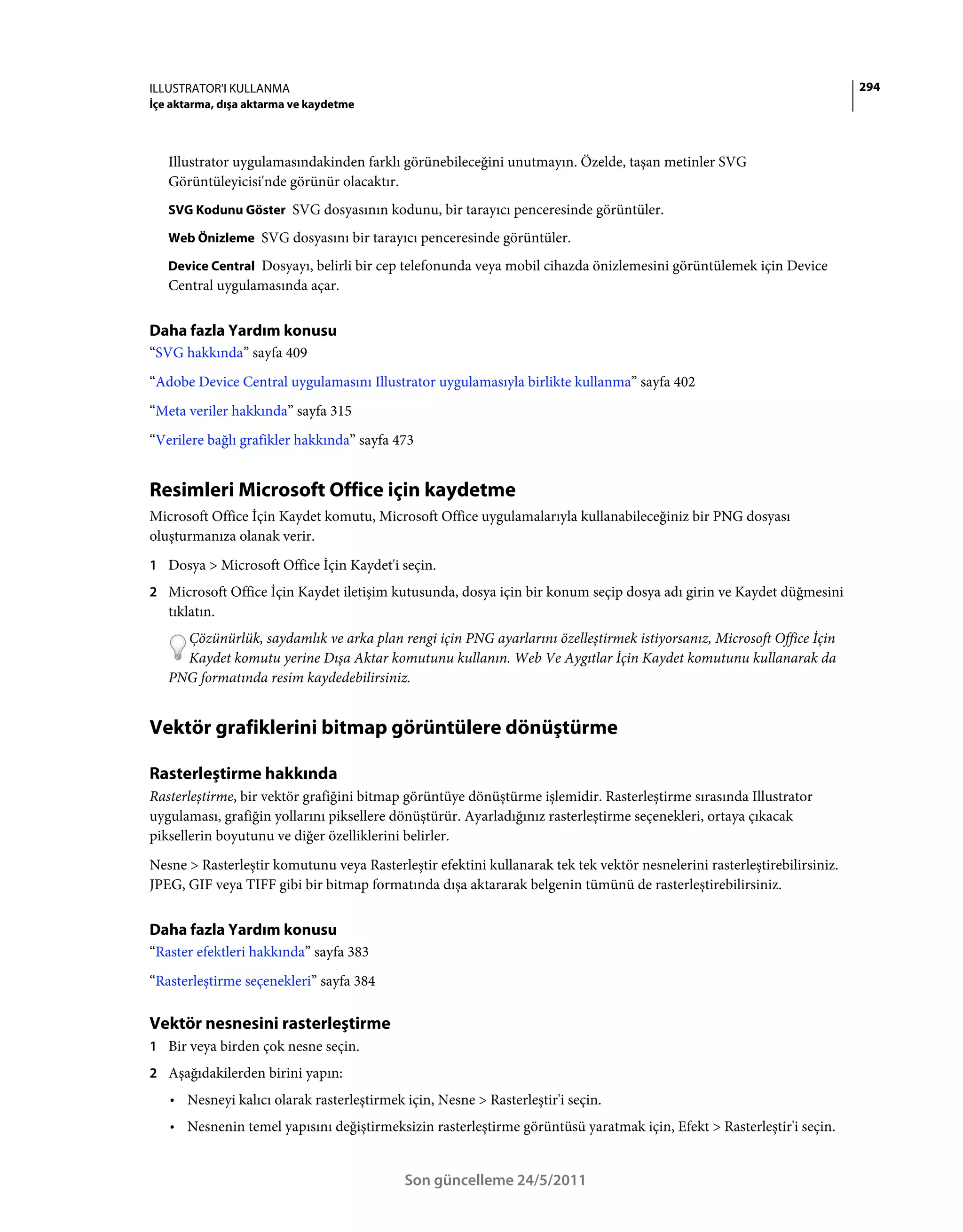 ILLUSTRATOR'I KULLANMA                                                                                                    294
İçe aktarma, dışa aktarma ve kaydetme



   Illustrator uygulamasındakinden farklı görünebileceğini unutmayın. Özelde, taşan metinler SVG
   Görüntüleyicisi'nde görünür olacaktır.
   SVG Kodunu Göster SVG dosyasının kodunu, bir tarayıcı penceresinde görüntüler.

   Web Önizleme SVG dosyasını bir tarayıcı penceresinde görüntüler.

   Device Central Dosyayı, belirli bir cep telefonunda veya mobil cihazda önizlemesini görüntülemek için Device
   Central uygulamasında açar.


Daha fazla Yardım konusu
“SVG hakkında” sayfa 409
“Adobe Device Central uygulamasını Illustrator uygulamasıyla birlikte kullanma” sayfa 402
“Meta veriler hakkında” sayfa 315
“Verilere bağlı grafikler hakkında” sayfa 473


Resimleri Microsoft Office için kaydetme
Microsoft Office İçin Kaydet komutu, Microsoft Office uygulamalarıyla kullanabileceğiniz bir PNG dosyası
oluşturmanıza olanak verir.
1 Dosya > Microsoft Office İçin Kaydet'i seçin.
2 Microsoft Office İçin Kaydet iletişim kutusunda, dosya için bir konum seçip dosya adı girin ve Kaydet düğmesini
   tıklatın.
     Çözünürlük, saydamlık ve arka plan rengi için PNG ayarlarını özelleştirmek istiyorsanız, Microsoft Office İçin
     Kaydet komutu yerine Dışa Aktar komutunu kullanın. Web Ve Aygıtlar İçin Kaydet komutunu kullanarak da
   PNG formatında resim kaydedebilirsiniz.


Vektör grafiklerini bitmap görüntülere dönüştürme

Rasterleştirme hakkında
Rasterleştirme, bir vektör grafiğini bitmap görüntüye dönüştürme işlemidir. Rasterleştirme sırasında Illustrator
uygulaması, grafiğin yollarını piksellere dönüştürür. Ayarladığınız rasterleştirme seçenekleri, ortaya çıkacak
piksellerin boyutunu ve diğer özelliklerini belirler.
Nesne > Rasterleştir komutunu veya Rasterleştir efektini kullanarak tek tek vektör nesnelerini rasterleştirebilirsiniz.
JPEG, GIF veya TIFF gibi bir bitmap formatında dışa aktararak belgenin tümünü de rasterleştirebilirsiniz.


Daha fazla Yardım konusu
“Raster efektleri hakkında” sayfa 383
“Rasterleştirme seçenekleri” sayfa 384

Vektör nesnesini rasterleştirme
1 Bir veya birden çok nesne seçin.
2 Aşağıdakilerden birini yapın:
   • Nesneyi kalıcı olarak rasterleştirmek için, Nesne > Rasterleştir'i seçin.
   • Nesnenin temel yapısını değiştirmeksizin rasterleştirme görüntüsü yaratmak için, Efekt > Rasterleştir'i seçin.


                                            Son güncelleme 24/5/2011
 