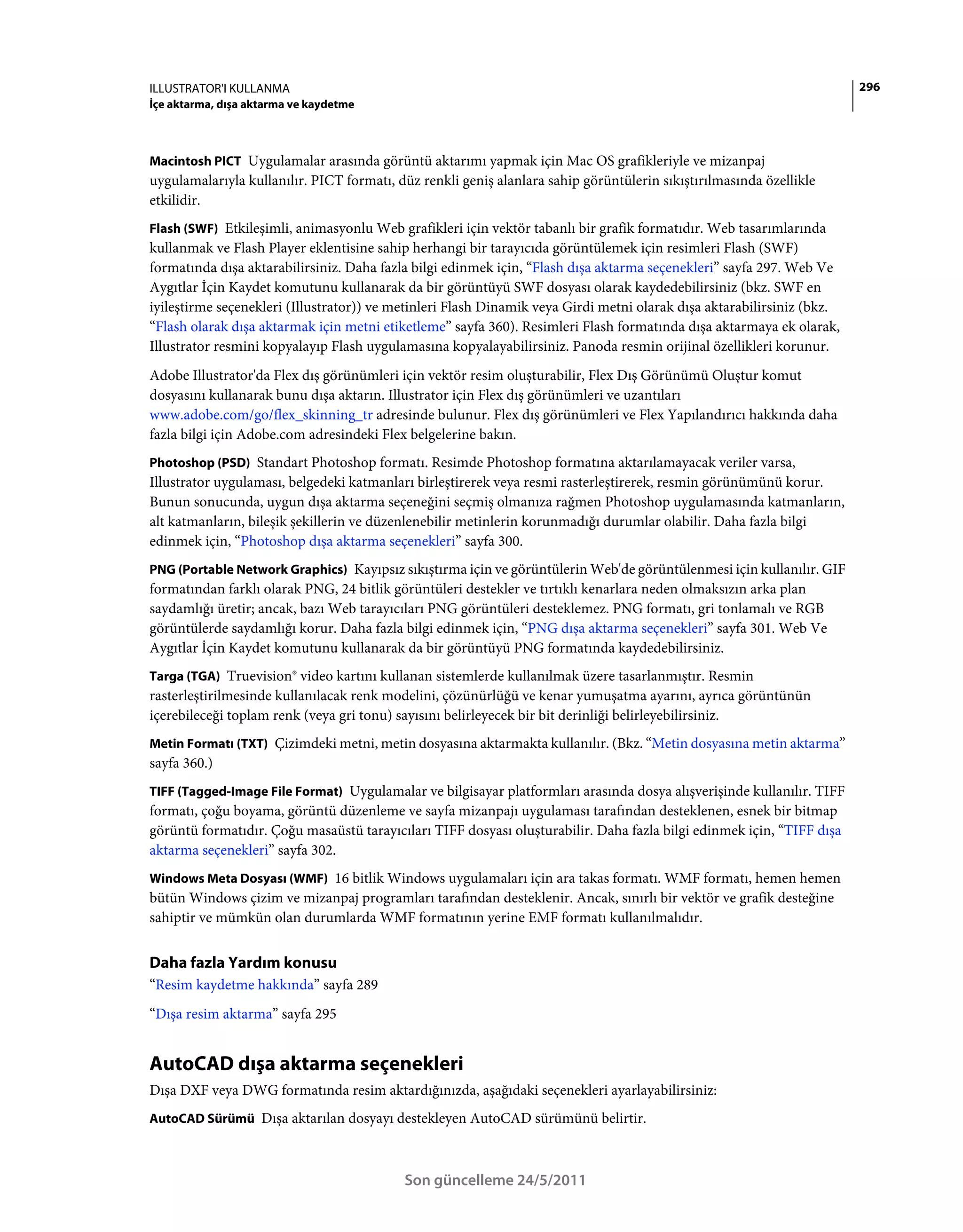 ILLUSTRATOR'I KULLANMA                                                                                                  296
İçe aktarma, dışa aktarma ve kaydetme



Macintosh PICT Uygulamalar arasında görüntü aktarımı yapmak için Mac OS grafikleriyle ve mizanpaj
uygulamalarıyla kullanılır. PICT formatı, düz renkli geniş alanlara sahip görüntülerin sıkıştırılmasında özellikle
etkilidir.
Flash (SWF) Etkileşimli, animasyonlu Web grafikleri için vektör tabanlı bir grafik formatıdır. Web tasarımlarında
kullanmak ve Flash Player eklentisine sahip herhangi bir tarayıcıda görüntülemek için resimleri Flash (SWF)
formatında dışa aktarabilirsiniz. Daha fazla bilgi edinmek için, “Flash dışa aktarma seçenekleri” sayfa 297. Web Ve
Aygıtlar İçin Kaydet komutunu kullanarak da bir görüntüyü SWF dosyası olarak kaydedebilirsiniz (bkz. SWF en
iyileştirme seçenekleri (Illustrator)) ve metinleri Flash Dinamik veya Girdi metni olarak dışa aktarabilirsiniz (bkz.
“Flash olarak dışa aktarmak için metni etiketleme” sayfa 360). Resimleri Flash formatında dışa aktarmaya ek olarak,
Illustrator resmini kopyalayıp Flash uygulamasına kopyalayabilirsiniz. Panoda resmin orijinal özellikleri korunur.
Adobe Illustrator'da Flex dış görünümleri için vektör resim oluşturabilir, Flex Dış Görünümü Oluştur komut
dosyasını kullanarak bunu dışa aktarın. Illustrator için Flex dış görünümleri ve uzantıları
www.adobe.com/go/flex_skinning_tr adresinde bulunur. Flex dış görünümleri ve Flex Yapılandırıcı hakkında daha
fazla bilgi için Adobe.com adresindeki Flex belgelerine bakın.
Photoshop (PSD) Standart Photoshop formatı. Resimde Photoshop formatına aktarılamayacak veriler varsa,
Illustrator uygulaması, belgedeki katmanları birleştirerek veya resmi rasterleştirerek, resmin görünümünü korur.
Bunun sonucunda, uygun dışa aktarma seçeneğini seçmiş olmanıza rağmen Photoshop uygulamasında katmanların,
alt katmanların, bileşik şekillerin ve düzenlenebilir metinlerin korunmadığı durumlar olabilir. Daha fazla bilgi
edinmek için, “Photoshop dışa aktarma seçenekleri” sayfa 300.
PNG (Portable Network Graphics) Kayıpsız sıkıştırma için ve görüntülerin Web'de görüntülenmesi için kullanılır. GIF
formatından farklı olarak PNG, 24 bitlik görüntüleri destekler ve tırtıklı kenarlara neden olmaksızın arka plan
saydamlığı üretir; ancak, bazı Web tarayıcıları PNG görüntüleri desteklemez. PNG formatı, gri tonlamalı ve RGB
görüntülerde saydamlığı korur. Daha fazla bilgi edinmek için, “PNG dışa aktarma seçenekleri” sayfa 301. Web Ve
Aygıtlar İçin Kaydet komutunu kullanarak da bir görüntüyü PNG formatında kaydedebilirsiniz.
Targa (TGA) Truevision® video kartını kullanan sistemlerde kullanılmak üzere tasarlanmıştır. Resmin
rasterleştirilmesinde kullanılacak renk modelini, çözünürlüğü ve kenar yumuşatma ayarını, ayrıca görüntünün
içerebileceği toplam renk (veya gri tonu) sayısını belirleyecek bir bit derinliği belirleyebilirsiniz.
Metin Formatı (TXT) Çizimdeki metni, metin dosyasına aktarmakta kullanılır. (Bkz. “Metin dosyasına metin aktarma”
sayfa 360.)
TIFF (Tagged-Image File Format) Uygulamalar ve bilgisayar platformları arasında dosya alışverişinde kullanılır. TIFF
formatı, çoğu boyama, görüntü düzenleme ve sayfa mizanpajı uygulaması tarafından desteklenen, esnek bir bitmap
görüntü formatıdır. Çoğu masaüstü tarayıcıları TIFF dosyası oluşturabilir. Daha fazla bilgi edinmek için, “TIFF dışa
aktarma seçenekleri” sayfa 302.
Windows Meta Dosyası (WMF) 16 bitlik Windows uygulamaları için ara takas formatı. WMF formatı, hemen hemen
bütün Windows çizim ve mizanpaj programları tarafından desteklenir. Ancak, sınırlı bir vektör ve grafik desteğine
sahiptir ve mümkün olan durumlarda WMF formatının yerine EMF formatı kullanılmalıdır.


Daha fazla Yardım konusu
“Resim kaydetme hakkında” sayfa 289
“Dışa resim aktarma” sayfa 295


AutoCAD dışa aktarma seçenekleri
Dışa DXF veya DWG formatında resim aktardığınızda, aşağıdaki seçenekleri ayarlayabilirsiniz:
AutoCAD Sürümü Dışa aktarılan dosyayı destekleyen AutoCAD sürümünü belirtir.



                                           Son güncelleme 24/5/2011
 