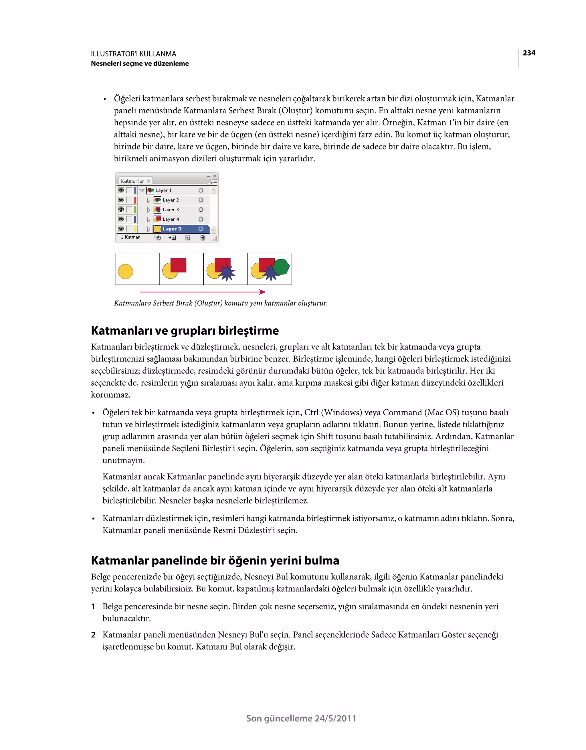 ILLUSTRATOR'I KULLANMA                                                                                                  234
Nesneleri seçme ve düzenleme



   • Öğeleri katmanlara serbest bırakmak ve nesneleri çoğaltarak birikerek artan bir dizi oluşturmak için, Katmanlar
     paneli menüsünde Katmanlara Serbest Bırak (Oluştur) komutunu seçin. En alttaki nesne yeni katmanların
     hepsinde yer alır, en üstteki nesneyse sadece en üstteki katmanda yer alır. Örneğin, Katman 1'in bir daire (en
     alttaki nesne), bir kare ve bir de üçgen (en üstteki nesne) içerdiğini farz edin. Bu komut üç katman oluşturur;
     birinde bir daire, kare ve üçgen, birinde bir daire ve kare, birinde de sadece bir daire olacaktır. Bu işlem,
     birikmeli animasyon dizileri oluşturmak için yararlıdır.




      Katmanlara Serbest Bırak (Oluştur) komutu yeni katmanlar oluşturur.


Katmanları ve grupları birleştirme
Katmanları birleştirmek ve düzleştirmek, nesneleri, grupları ve alt katmanları tek bir katmanda veya grupta
birleştirmenizi sağlaması bakımından birbirine benzer. Birleştirme işleminde, hangi öğeleri birleştirmek istediğinizi
seçebilirsiniz; düzleştirmede, resimdeki görünür durumdaki bütün öğeler, tek bir katmanda birleştirilir. Her iki
seçenekte de, resimlerin yığın sıralaması aynı kalır, ama kırpma maskesi gibi diğer katman düzeyindeki özellikleri
korunmaz.
• Öğeleri tek bir katmanda veya grupta birleştirmek için, Ctrl (Windows) veya Command (Mac OS) tuşunu basılı
  tutun ve birleştirmek istediğiniz katmanların veya grupların adlarını tıklatın. Bunun yerine, listede tıklattığınız
  grup adlarının arasında yer alan bütün öğeleri seçmek için Shift tuşunu basılı tutabilirsiniz. Ardından, Katmanlar
  paneli menüsünde Seçileni Birleştir'i seçin. Öğelerin, son seçtiğiniz katmanda veya grupta birleştirileceğini
  unutmayın.
   Katmanlar ancak Katmanlar panelinde aynı hiyerarşik düzeyde yer alan öteki katmanlarla birleştirilebilir. Aynı
   şekilde, alt katmanlar da ancak aynı katman içinde ve aynı hiyerarşik düzeyde yer alan öteki alt katmanlarla
   birleştirilebilir. Nesneler başka nesnelerle birleştirilemez.
• Katmanları düzleştirmek için, resimleri hangi katmanda birleştirmek istiyorsanız, o katmanın adını tıklatın. Sonra,
  Katmanlar paneli menüsünde Resmi Düzleştir'i seçin.


Katmanlar panelinde bir öğenin yerini bulma
Belge pencerenizde bir öğeyi seçtiğinizde, Nesneyi Bul komutunu kullanarak, ilgili öğenin Katmanlar panelindeki
yerini kolayca bulabilirsiniz. Bu komut, kapatılmış katmanlardaki öğeleri bulmak için özellikle yararlıdır.
1 Belge penceresinde bir nesne seçin. Birden çok nesne seçerseniz, yığın sıralamasında en öndeki nesnenin yeri
   bulunacaktır.
2 Katmanlar paneli menüsünden Nesneyi Bul'u seçin. Panel seçeneklerinde Sadece Katmanları Göster seçeneği
   işaretlenmişse bu komut, Katmanı Bul olarak değişir.




                                               Son güncelleme 24/5/2011
 