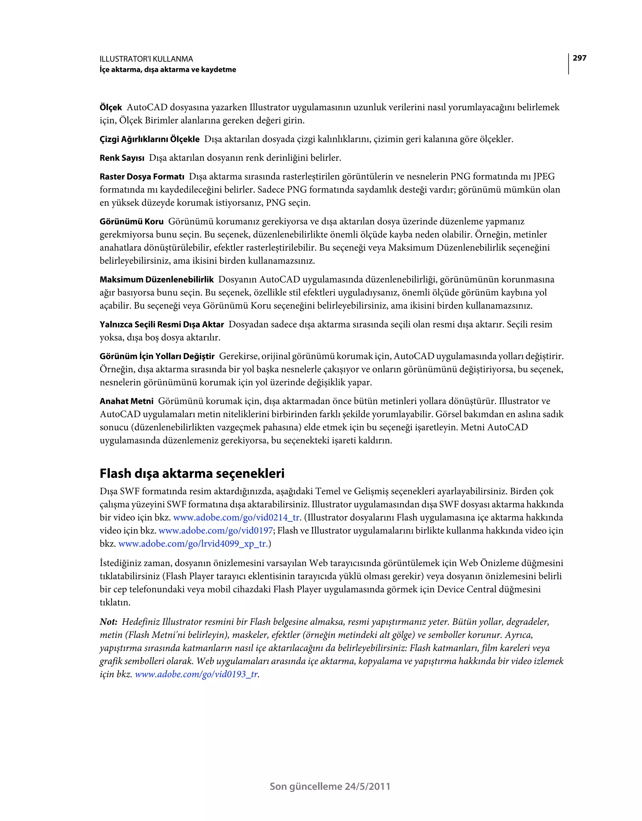 ILLUSTRATOR'I KULLANMA                                                                                                      297
İçe aktarma, dışa aktarma ve kaydetme



Ölçek AutoCAD dosyasına yazarken Illustrator uygulamasının uzunluk verilerini nasıl yorumlayacağını belirlemek
için, Ölçek Birimler alanlarına gereken değeri girin.
Çizgi Ağırlıklarını Ölçekle Dışa aktarılan dosyada çizgi kalınlıklarını, çizimin geri kalanına göre ölçekler.

Renk Sayısı Dışa aktarılan dosyanın renk derinliğini belirler.

Raster Dosya Formatı Dışa aktarma sırasında rasterleştirilen görüntülerin ve nesnelerin PNG formatında mı JPEG
formatında mı kaydedileceğini belirler. Sadece PNG formatında saydamlık desteği vardır; görünümü mümkün olan
en yüksek düzeyde korumak istiyorsanız, PNG seçin.
Görünümü Koru Görünümü korumanız gerekiyorsa ve dışa aktarılan dosya üzerinde düzenleme yapmanız
gerekmiyorsa bunu seçin. Bu seçenek, düzenlenebilirlikte önemli ölçüde kayba neden olabilir. Örneğin, metinler
anahatlara dönüştürülebilir, efektler rasterleştirilebilir. Bu seçeneği veya Maksimum Düzenlenebilirlik seçeneğini
belirleyebilirsiniz, ama ikisini birden kullanamazsınız.
Maksimum Düzenlenebilirlik Dosyanın AutoCAD uygulamasında düzenlenebilirliği, görünümünün korunmasına
ağır basıyorsa bunu seçin. Bu seçenek, özellikle stil efektleri uyguladıysanız, önemli ölçüde görünüm kaybına yol
açabilir. Bu seçeneği veya Görünümü Koru seçeneğini belirleyebilirsiniz, ama ikisini birden kullanamazsınız.
Yalnızca Seçili Resmi Dışa Aktar Dosyadan sadece dışa aktarma sırasında seçili olan resmi dışa aktarır. Seçili resim
yoksa, dışa boş dosya aktarılır.
Görünüm İçin Yolları Değiştir Gerekirse, orijinal görünümü korumak için, AutoCAD uygulamasında yolları değiştirir.
Örneğin, dışa aktarma sırasında bir yol başka nesnelerle çakışıyor ve onların görünümünü değiştiriyorsa, bu seçenek,
nesnelerin görünümünü korumak için yol üzerinde değişiklik yapar.
Anahat Metni Görümünü korumak için, dışa aktarmadan önce bütün metinleri yollara dönüştürür. Illustrator ve
AutoCAD uygulamaları metin niteliklerini birbirinden farklı şekilde yorumlayabilir. Görsel bakımdan en aslına sadık
sonucu (düzenlenebilirlikten vazgeçmek pahasına) elde etmek için bu seçeneği işaretleyin. Metni AutoCAD
uygulamasında düzenlemeniz gerekiyorsa, bu seçenekteki işareti kaldırın.


Flash dışa aktarma seçenekleri
Dışa SWF formatında resim aktardığınızda, aşağıdaki Temel ve Gelişmiş seçenekleri ayarlayabilirsiniz. Birden çok
çalışma yüzeyini SWF formatına dışa aktarabilirsiniz. Illustrator uygulamasından dışa SWF dosyası aktarma hakkında
bir video için bkz. www.adobe.com/go/vid0214_tr. (Illustrator dosyalarını Flash uygulamasına içe aktarma hakkında
video için bkz. www.adobe.com/go/vid0197; Flash ve Illustrator uygulamalarını birlikte kullanma hakkında video için
bkz. www.adobe.com/go/lrvid4099_xp_tr.)
İstediğiniz zaman, dosyanın önizlemesini varsayılan Web tarayıcısında görüntülemek için Web Önizleme düğmesini
tıklatabilirsiniz (Flash Player tarayıcı eklentisinin tarayıcıda yüklü olması gerekir) veya dosyanın önizlemesini belirli
bir cep telefonundaki veya mobil cihazdaki Flash Player uygulamasında görmek için Device Central düğmesini
tıklatın.
Not: Hedefiniz Illustrator resmini bir Flash belgesine almaksa, resmi yapıştırmanız yeter. Bütün yollar, degradeler,
metin (Flash Metni'ni belirleyin), maskeler, efektler (örneğin metindeki alt gölge) ve semboller korunur. Ayrıca,
yapıştırma sırasında katmanların nasıl içe aktarılacağını da belirleyebilirsiniz: Flash katmanları, film kareleri veya
grafik sembolleri olarak. Web uygulamaları arasında içe aktarma, kopyalama ve yapıştırma hakkında bir video izlemek
için bkz. www.adobe.com/go/vid0193_tr.




                                            Son güncelleme 24/5/2011
 