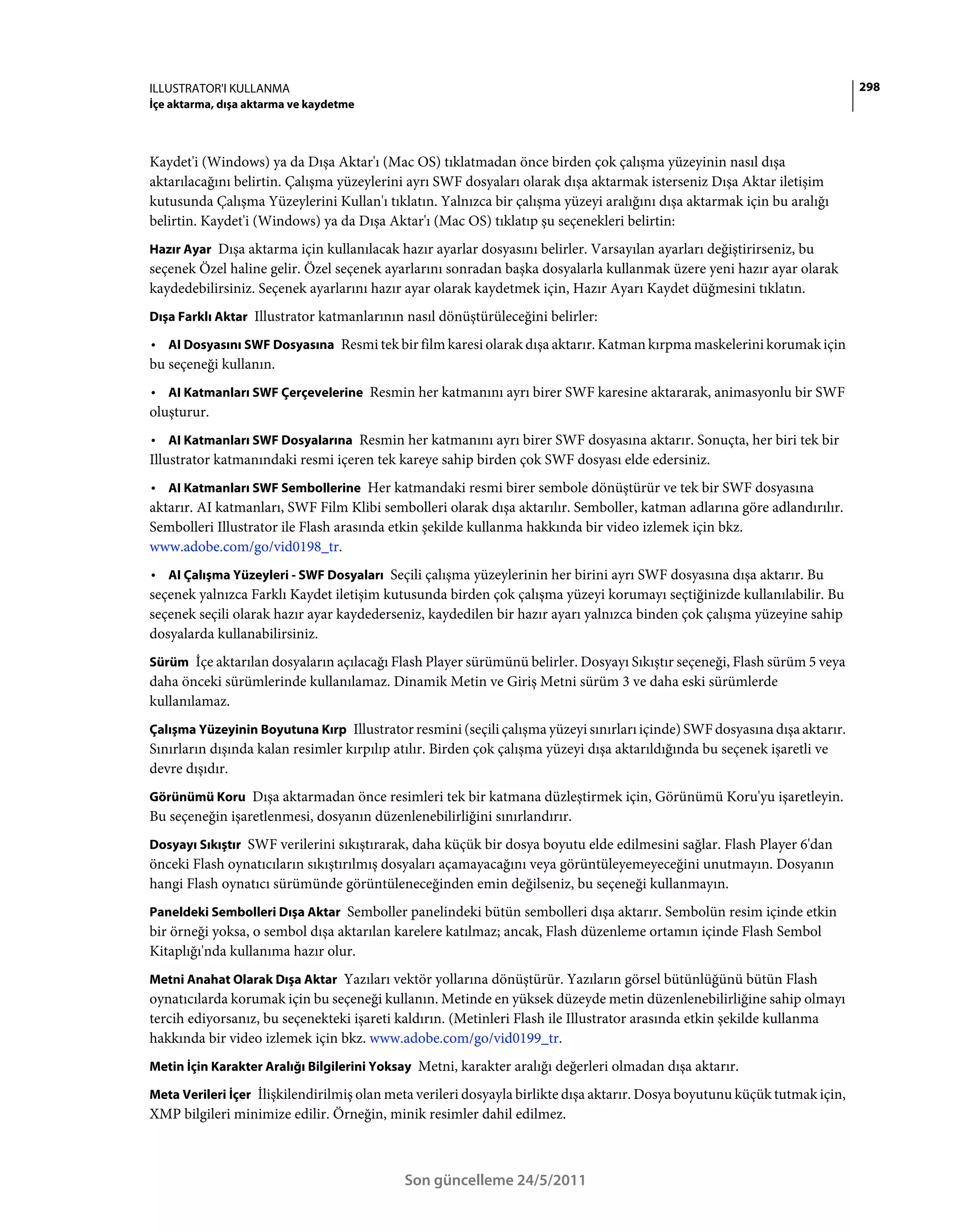 ILLUSTRATOR'I KULLANMA                                                                                                      298
İçe aktarma, dışa aktarma ve kaydetme



Kaydet'i (Windows) ya da Dışa Aktar'ı (Mac OS) tıklatmadan önce birden çok çalışma yüzeyinin nasıl dışa
aktarılacağını belirtin. Çalışma yüzeylerini ayrı SWF dosyaları olarak dışa aktarmak isterseniz Dışa Aktar iletişim
kutusunda Çalışma Yüzeylerini Kullan'ı tıklatın. Yalnızca bir çalışma yüzeyi aralığını dışa aktarmak için bu aralığı
belirtin. Kaydet'i (Windows) ya da Dışa Aktar'ı (Mac OS) tıklatıp şu seçenekleri belirtin:
Hazır Ayar Dışa aktarma için kullanılacak hazır ayarlar dosyasını belirler. Varsayılan ayarları değiştirirseniz, bu
seçenek Özel haline gelir. Özel seçenek ayarlarını sonradan başka dosyalarla kullanmak üzere yeni hazır ayar olarak
kaydedebilirsiniz. Seçenek ayarlarını hazır ayar olarak kaydetmek için, Hazır Ayarı Kaydet düğmesini tıklatın.
Dışa Farklı Aktar Illustrator katmanlarının nasıl dönüştürüleceğini belirler:

• AI Dosyasını SWF Dosyasına Resmi tek bir film karesi olarak dışa aktarır. Katman kırpma maskelerini korumak için
bu seçeneği kullanın.
• AI Katmanları SWF Çerçevelerine Resmin her katmanını ayrı birer SWF karesine aktararak, animasyonlu bir SWF
oluşturur.
• AI Katmanları SWF Dosyalarına Resmin her katmanını ayrı birer SWF dosyasına aktarır. Sonuçta, her biri tek bir
Illustrator katmanındaki resmi içeren tek kareye sahip birden çok SWF dosyası elde edersiniz.
• AI Katmanları SWF Sembollerine Her katmandaki resmi birer sembole dönüştürür ve tek bir SWF dosyasına
aktarır. AI katmanları, SWF Film Klibi sembolleri olarak dışa aktarılır. Semboller, katman adlarına göre adlandırılır.
Sembolleri Illustrator ile Flash arasında etkin şekilde kullanma hakkında bir video izlemek için bkz.
www.adobe.com/go/vid0198_tr.
• AI Çalışma Yüzeyleri - SWF Dosyaları Seçili çalışma yüzeylerinin her birini ayrı SWF dosyasına dışa aktarır. Bu
seçenek yalnızca Farklı Kaydet iletişim kutusunda birden çok çalışma yüzeyi korumayı seçtiğinizde kullanılabilir. Bu
seçenek seçili olarak hazır ayar kaydederseniz, kaydedilen bir hazır ayarı yalnızca binden çok çalışma yüzeyine sahip
dosyalarda kullanabilirsiniz.
Sürüm İçe aktarılan dosyaların açılacağı Flash Player sürümünü belirler. Dosyayı Sıkıştır seçeneği, Flash sürüm 5 veya
daha önceki sürümlerinde kullanılamaz. Dinamik Metin ve Giriş Metni sürüm 3 ve daha eski sürümlerde
kullanılamaz.
Çalışma Yüzeyinin Boyutuna Kırp Illustrator resmini (seçili çalışma yüzeyi sınırları içinde) SWF dosyasına dışa aktarır.
Sınırların dışında kalan resimler kırpılıp atılır. Birden çok çalışma yüzeyi dışa aktarıldığında bu seçenek işaretli ve
devre dışıdır.
Görünümü Koru Dışa aktarmadan önce resimleri tek bir katmana düzleştirmek için, Görünümü Koru'yu işaretleyin.
Bu seçeneğin işaretlenmesi, dosyanın düzenlenebilirliğini sınırlandırır.
Dosyayı Sıkıştır SWF verilerini sıkıştırarak, daha küçük bir dosya boyutu elde edilmesini sağlar. Flash Player 6'dan
önceki Flash oynatıcıların sıkıştırılmış dosyaları açamayacağını veya görüntüleyemeyeceğini unutmayın. Dosyanın
hangi Flash oynatıcı sürümünde görüntüleneceğinden emin değilseniz, bu seçeneği kullanmayın.
Paneldeki Sembolleri Dışa Aktar Semboller panelindeki bütün sembolleri dışa aktarır. Sembolün resim içinde etkin
bir örneği yoksa, o sembol dışa aktarılan karelere katılmaz; ancak, Flash düzenleme ortamın içinde Flash Sembol
Kitaplığı'nda kullanıma hazır olur.
Metni Anahat Olarak Dışa Aktar Yazıları vektör yollarına dönüştürür. Yazıların görsel bütünlüğünü bütün Flash
oynatıcılarda korumak için bu seçeneği kullanın. Metinde en yüksek düzeyde metin düzenlenebilirliğine sahip olmayı
tercih ediyorsanız, bu seçenekteki işareti kaldırın. (Metinleri Flash ile Illustrator arasında etkin şekilde kullanma
hakkında bir video izlemek için bkz. www.adobe.com/go/vid0199_tr.
Metin İçin Karakter Aralığı Bilgilerini Yoksay Metni, karakter aralığı değerleri olmadan dışa aktarır.

Meta Verileri İçer İlişkilendirilmiş olan meta verileri dosyayla birlikte dışa aktarır. Dosya boyutunu küçük tutmak için,
XMP bilgileri minimize edilir. Örneğin, minik resimler dahil edilmez.



                                            Son güncelleme 24/5/2011
 