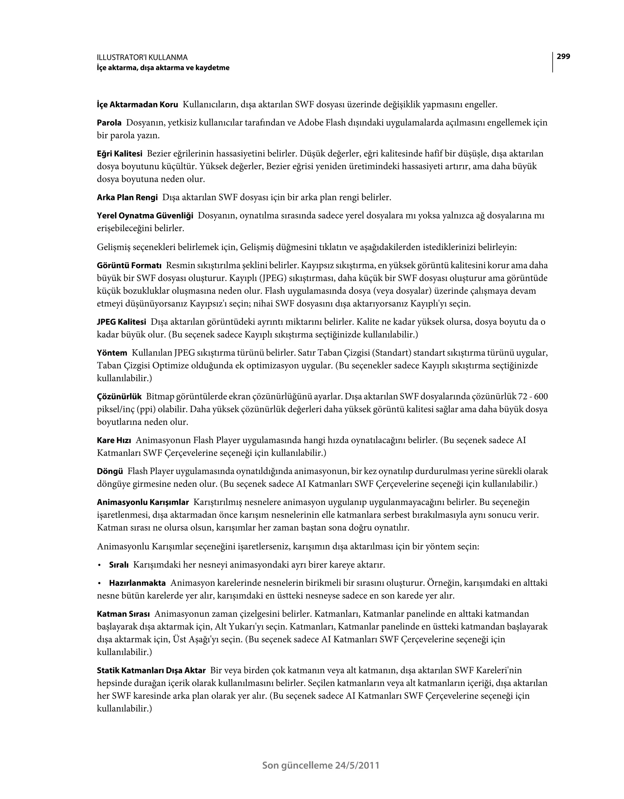 ILLUSTRATOR'I KULLANMA                                                                                                        299
İçe aktarma, dışa aktarma ve kaydetme



İçe Aktarmadan Koru Kullanıcıların, dışa aktarılan SWF dosyası üzerinde değişiklik yapmasını engeller.

Parola Dosyanın, yetkisiz kullanıcılar tarafından ve Adobe Flash dışındaki uygulamalarda açılmasını engellemek için
bir parola yazın.
Eğri Kalitesi Bezier eğrilerinin hassasiyetini belirler. Düşük değerler, eğri kalitesinde hafif bir düşüşle, dışa aktarılan
dosya boyutunu küçültür. Yüksek değerler, Bezier eğrisi yeniden üretimindeki hassasiyeti artırır, ama daha büyük
dosya boyutuna neden olur.
Arka Plan Rengi Dışa aktarılan SWF dosyası için bir arka plan rengi belirler.

Yerel Oynatma Güvenliği Dosyanın, oynatılma sırasında sadece yerel dosyalara mı yoksa yalnızca ağ dosyalarına mı
erişebileceğini belirler.
Gelişmiş seçenekleri belirlemek için, Gelişmiş düğmesini tıklatın ve aşağıdakilerden istediklerinizi belirleyin:
Görüntü Formatı Resmin sıkıştırılma şeklini belirler. Kayıpsız sıkıştırma, en yüksek görüntü kalitesini korur ama daha
büyük bir SWF dosyası oluşturur. Kayıplı (JPEG) sıkıştırması, daha küçük bir SWF dosyası oluşturur ama görüntüde
küçük bozukluklar oluşmasına neden olur. Flash uygulamasında dosya (veya dosyalar) üzerinde çalışmaya devam
etmeyi düşünüyorsanız Kayıpsız'ı seçin; nihai SWF dosyasını dışa aktarıyorsanız Kayıplı'yı seçin.
JPEG Kalitesi Dışa aktarılan görüntüdeki ayrıntı miktarını belirler. Kalite ne kadar yüksek olursa, dosya boyutu da o
kadar büyük olur. (Bu seçenek sadece Kayıplı sıkıştırma seçtiğinizde kullanılabilir.)
Yöntem Kullanılan JPEG sıkıştırma türünü belirler. Satır Taban Çizgisi (Standart) standart sıkıştırma türünü uygular,
Taban Çizgisi Optimize olduğunda ek optimizasyon uygular. (Bu seçenekler sadece Kayıplı sıkıştırma seçtiğinizde
kullanılabilir.)
Çözünürlük Bitmap görüntülerde ekran çözünürlüğünü ayarlar. Dışa aktarılan SWF dosyalarında çözünürlük 72 - 600
piksel/inç (ppi) olabilir. Daha yüksek çözünürlük değerleri daha yüksek görüntü kalitesi sağlar ama daha büyük dosya
boyutlarına neden olur.
Kare Hızı Animasyonun Flash Player uygulamasında hangi hızda oynatılacağını belirler. (Bu seçenek sadece AI
Katmanları SWF Çerçevelerine seçeneği için kullanılabilir.)
Döngü Flash Player uygulamasında oynatıldığında animasyonun, bir kez oynatılıp durdurulması yerine sürekli olarak
döngüye girmesine neden olur. (Bu seçenek sadece AI Katmanları SWF Çerçevelerine seçeneği için kullanılabilir.)
Animasyonlu Karışımlar Karıştırılmış nesnelere animasyon uygulanıp uygulanmayacağını belirler. Bu seçeneğin
işaretlenmesi, dışa aktarmadan önce karışım nesnelerinin elle katmanlara serbest bırakılmasıyla aynı sonucu verir.
Katman sırası ne olursa olsun, karışımlar her zaman baştan sona doğru oynatılır.
Animasyonlu Karışımlar seçeneğini işaretlerseniz, karışımın dışa aktarılması için bir yöntem seçin:
• Sıralı Karışımdaki her nesneyi animasyondaki ayrı birer kareye aktarır.
• Hazırlanmakta Animasyon karelerinde nesnelerin birikmeli bir sırasını oluşturur. Örneğin, karışımdaki en alttaki
nesne bütün karelerde yer alır, karışımdaki en üstteki nesneyse sadece en son karede yer alır.
Katman Sırası Animasyonun zaman çizelgesini belirler. Katmanları, Katmanlar panelinde en alttaki katmandan
başlayarak dışa aktarmak için, Alt Yukarı'yı seçin. Katmanları, Katmanlar panelinde en üstteki katmandan başlayarak
dışa aktarmak için, Üst Aşağı'yı seçin. (Bu seçenek sadece AI Katmanları SWF Çerçevelerine seçeneği için
kullanılabilir.)
Statik Katmanları Dışa Aktar Bir veya birden çok katmanın veya alt katmanın, dışa aktarılan SWF Kareleri'nin
hepsinde durağan içerik olarak kullanılmasını belirler. Seçilen katmanların veya alt katmanların içeriği, dışa aktarılan
her SWF karesinde arka plan olarak yer alır. (Bu seçenek sadece AI Katmanları SWF Çerçevelerine seçeneği için
kullanılabilir.)




                                             Son güncelleme 24/5/2011
 