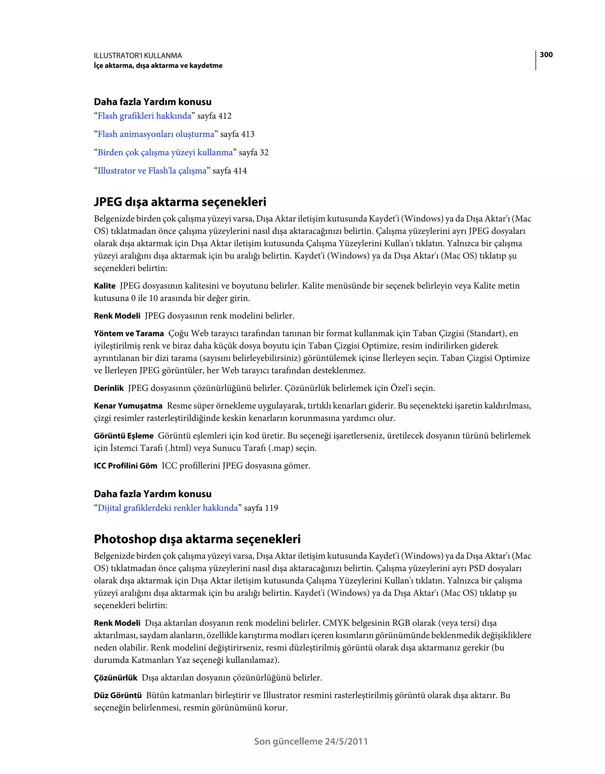 ILLUSTRATOR'I KULLANMA                                                                                                    300
İçe aktarma, dışa aktarma ve kaydetme




Daha fazla Yardım konusu
“Flash grafikleri hakkında” sayfa 412
“Flash animasyonları oluşturma” sayfa 413
“Birden çok çalışma yüzeyi kullanma” sayfa 32
“Illustrator ve Flash'la çalışma” sayfa 414


JPEG dışa aktarma seçenekleri
Belgenizde birden çok çalışma yüzeyi varsa, Dışa Aktar iletişim kutusunda Kaydet'i (Windows) ya da Dışa Aktar'ı (Mac
OS) tıklatmadan önce çalışma yüzeylerini nasıl dışa aktaracağınızı belirtin. Çalışma yüzeylerini ayrı JPEG dosyaları
olarak dışa aktarmak için Dışa Aktar iletişim kutusunda Çalışma Yüzeylerini Kullan'ı tıklatın. Yalnızca bir çalışma
yüzeyi aralığını dışa aktarmak için bu aralığı belirtin. Kaydet'i (Windows) ya da Dışa Aktar'ı (Mac OS) tıklatıp şu
seçenekleri belirtin:
Kalite JPEG dosyasının kalitesini ve boyutunu belirler. Kalite menüsünde bir seçenek belirleyin veya Kalite metin
kutusuna 0 ile 10 arasında bir değer girin.
Renk Modeli JPEG dosyasının renk modelini belirler.

Yöntem ve Tarama Çoğu Web tarayıcı tarafından tanınan bir format kullanmak için Taban Çizgisi (Standart), en
iyileştirilmiş renk ve biraz daha küçük dosya boyutu için Taban Çizgisi Optimize, resim indirilirken giderek
ayrıntılanan bir dizi tarama (sayısını belirleyebilirsiniz) görüntülemek içinse İlerleyen seçin. Taban Çizgisi Optimize
ve İlerleyen JPEG görüntüler, her Web tarayıcı tarafından desteklenmez.
Derinlik JPEG dosyasının çözünürlüğünü belirler. Çözünürlük belirlemek için Özel'i seçin.

Kenar Yumuşatma Resme süper örnekleme uygulayarak, tırtıklı kenarları giderir. Bu seçenekteki işaretin kaldırılması,
çizgi resimler rasterleştirildiğinde keskin kenarların korunmasına yardımcı olur.
Görüntü Eşleme Görüntü eşlemleri için kod üretir. Bu seçeneği işaretlerseniz, üretilecek dosyanın türünü belirlemek
için İstemci Tarafı (.html) veya Sunucu Tarafı (.map) seçin.
ICC Profilini Göm ICC profillerini JPEG dosyasına gömer.


Daha fazla Yardım konusu
“Dijital grafiklerdeki renkler hakkında” sayfa 119


Photoshop dışa aktarma seçenekleri
Belgenizde birden çok çalışma yüzeyi varsa, Dışa Aktar iletişim kutusunda Kaydet'i (Windows) ya da Dışa Aktar'ı (Mac
OS) tıklatmadan önce çalışma yüzeylerini nasıl dışa aktaracağınızı belirtin. Çalışma yüzeylerini ayrı PSD dosyaları
olarak dışa aktarmak için Dışa Aktar iletişim kutusunda Çalışma Yüzeylerini Kullan'ı tıklatın. Yalnızca bir çalışma
yüzeyi aralığını dışa aktarmak için bu aralığı belirtin. Kaydet'i (Windows) ya da Dışa Aktar'ı (Mac OS) tıklatıp şu
seçenekleri belirtin:
Renk Modeli Dışa aktarılan dosyanın renk modelini belirler. CMYK belgesinin RGB olarak (veya tersi) dışa
aktarılması, saydam alanların, özellikle karıştırma modları içeren kısımların görünümünde beklenmedik değişikliklere
neden olabilir. Renk modelini değiştirirseniz, resmi düzleştirilmiş görüntü olarak dışa aktarmanız gerekir (bu
durumda Katmanları Yaz seçeneği kullanılamaz).
Çözünürlük Dışa aktarılan dosyanın çözünürlüğünü belirler.

Düz Görüntü Bütün katmanları birleştirir ve Illustrator resmini rasterleştirilmiş görüntü olarak dışa aktarır. Bu
seçeneğin belirlenmesi, resmin görünümünü korur.


                                              Son güncelleme 24/5/2011
 