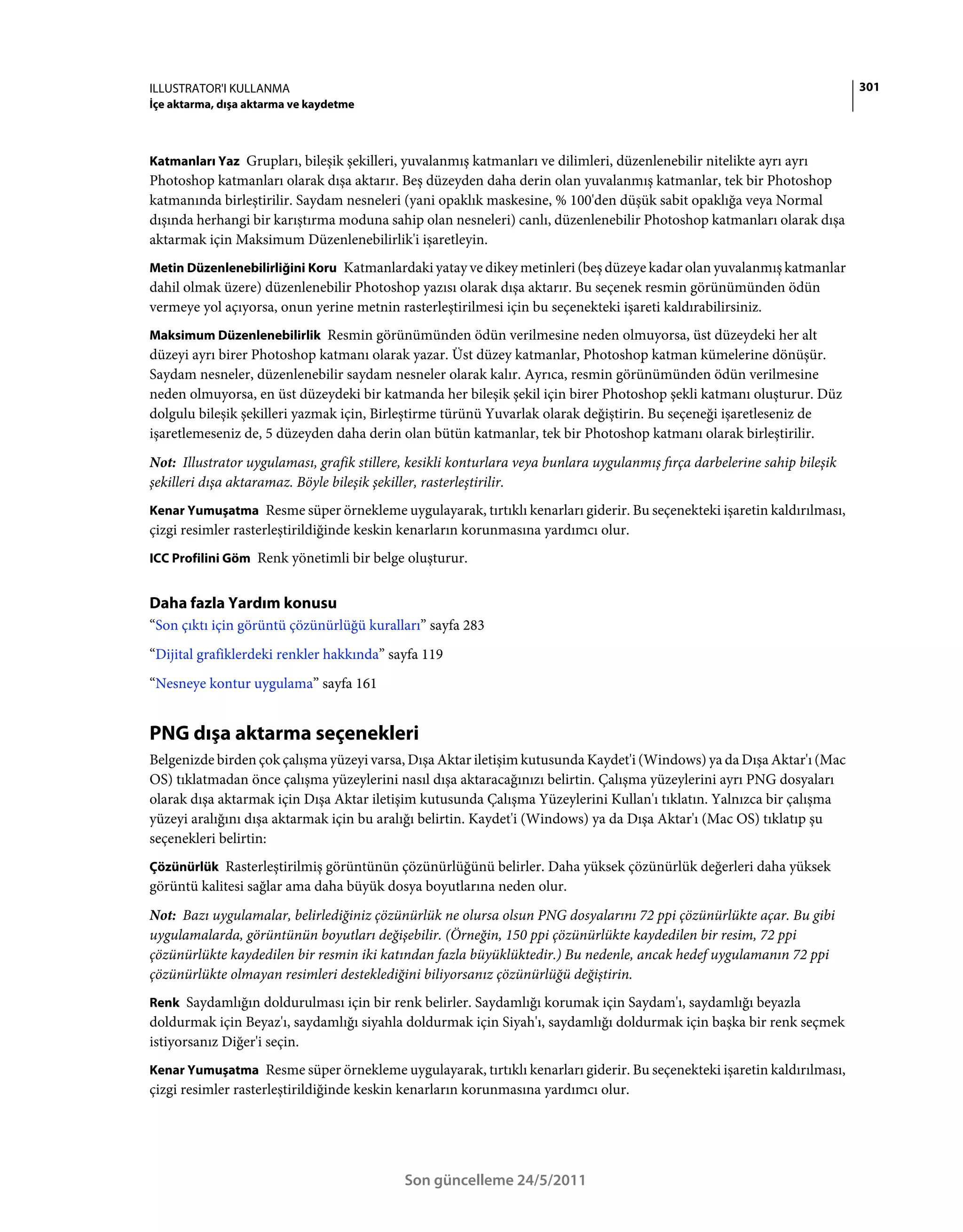 ILLUSTRATOR'I KULLANMA                                                                                                     301
İçe aktarma, dışa aktarma ve kaydetme



Katmanları Yaz Grupları, bileşik şekilleri, yuvalanmış katmanları ve dilimleri, düzenlenebilir nitelikte ayrı ayrı
Photoshop katmanları olarak dışa aktarır. Beş düzeyden daha derin olan yuvalanmış katmanlar, tek bir Photoshop
katmanında birleştirilir. Saydam nesneleri (yani opaklık maskesine, % 100'den düşük sabit opaklığa veya Normal
dışında herhangi bir karıştırma moduna sahip olan nesneleri) canlı, düzenlenebilir Photoshop katmanları olarak dışa
aktarmak için Maksimum Düzenlenebilirlik'i işaretleyin.
Metin Düzenlenebilirliğini Koru Katmanlardaki yatay ve dikey metinleri (beş düzeye kadar olan yuvalanmış katmanlar
dahil olmak üzere) düzenlenebilir Photoshop yazısı olarak dışa aktarır. Bu seçenek resmin görünümünden ödün
vermeye yol açıyorsa, onun yerine metnin rasterleştirilmesi için bu seçenekteki işareti kaldırabilirsiniz.
Maksimum Düzenlenebilirlik Resmin görünümünden ödün verilmesine neden olmuyorsa, üst düzeydeki her alt
düzeyi ayrı birer Photoshop katmanı olarak yazar. Üst düzey katmanlar, Photoshop katman kümelerine dönüşür.
Saydam nesneler, düzenlenebilir saydam nesneler olarak kalır. Ayrıca, resmin görünümünden ödün verilmesine
neden olmuyorsa, en üst düzeydeki bir katmanda her bileşik şekil için birer Photoshop şekli katmanı oluşturur. Düz
dolgulu bileşik şekilleri yazmak için, Birleştirme türünü Yuvarlak olarak değiştirin. Bu seçeneği işaretleseniz de
işaretlemeseniz de, 5 düzeyden daha derin olan bütün katmanlar, tek bir Photoshop katmanı olarak birleştirilir.
Not: Illustrator uygulaması, grafik stillere, kesikli konturlara veya bunlara uygulanmış fırça darbelerine sahip bileşik
şekilleri dışa aktaramaz. Böyle bileşik şekiller, rasterleştirilir.
Kenar Yumuşatma Resme süper örnekleme uygulayarak, tırtıklı kenarları giderir. Bu seçenekteki işaretin kaldırılması,
çizgi resimler rasterleştirildiğinde keskin kenarların korunmasına yardımcı olur.
ICC Profilini Göm Renk yönetimli bir belge oluşturur.


Daha fazla Yardım konusu
“Son çıktı için görüntü çözünürlüğü kuralları” sayfa 283
“Dijital grafiklerdeki renkler hakkında” sayfa 119
“Nesneye kontur uygulama” sayfa 161


PNG dışa aktarma seçenekleri
Belgenizde birden çok çalışma yüzeyi varsa, Dışa Aktar iletişim kutusunda Kaydet'i (Windows) ya da Dışa Aktar'ı (Mac
OS) tıklatmadan önce çalışma yüzeylerini nasıl dışa aktaracağınızı belirtin. Çalışma yüzeylerini ayrı PNG dosyaları
olarak dışa aktarmak için Dışa Aktar iletişim kutusunda Çalışma Yüzeylerini Kullan'ı tıklatın. Yalnızca bir çalışma
yüzeyi aralığını dışa aktarmak için bu aralığı belirtin. Kaydet'i (Windows) ya da Dışa Aktar'ı (Mac OS) tıklatıp şu
seçenekleri belirtin:
Çözünürlük Rasterleştirilmiş görüntünün çözünürlüğünü belirler. Daha yüksek çözünürlük değerleri daha yüksek
görüntü kalitesi sağlar ama daha büyük dosya boyutlarına neden olur.
Not: Bazı uygulamalar, belirlediğiniz çözünürlük ne olursa olsun PNG dosyalarını 72 ppi çözünürlükte açar. Bu gibi
uygulamalarda, görüntünün boyutları değişebilir. (Örneğin, 150 ppi çözünürlükte kaydedilen bir resim, 72 ppi
çözünürlükte kaydedilen bir resmin iki katından fazla büyüklüktedir.) Bu nedenle, ancak hedef uygulamanın 72 ppi
çözünürlükte olmayan resimleri desteklediğini biliyorsanız çözünürlüğü değiştirin.
Renk Saydamlığın doldurulması için bir renk belirler. Saydamlığı korumak için Saydam'ı, saydamlığı beyazla
doldurmak için Beyaz'ı, saydamlığı siyahla doldurmak için Siyah'ı, saydamlığı doldurmak için başka bir renk seçmek
istiyorsanız Diğer'i seçin.
Kenar Yumuşatma Resme süper örnekleme uygulayarak, tırtıklı kenarları giderir. Bu seçenekteki işaretin kaldırılması,
çizgi resimler rasterleştirildiğinde keskin kenarların korunmasına yardımcı olur.




                                            Son güncelleme 24/5/2011
 