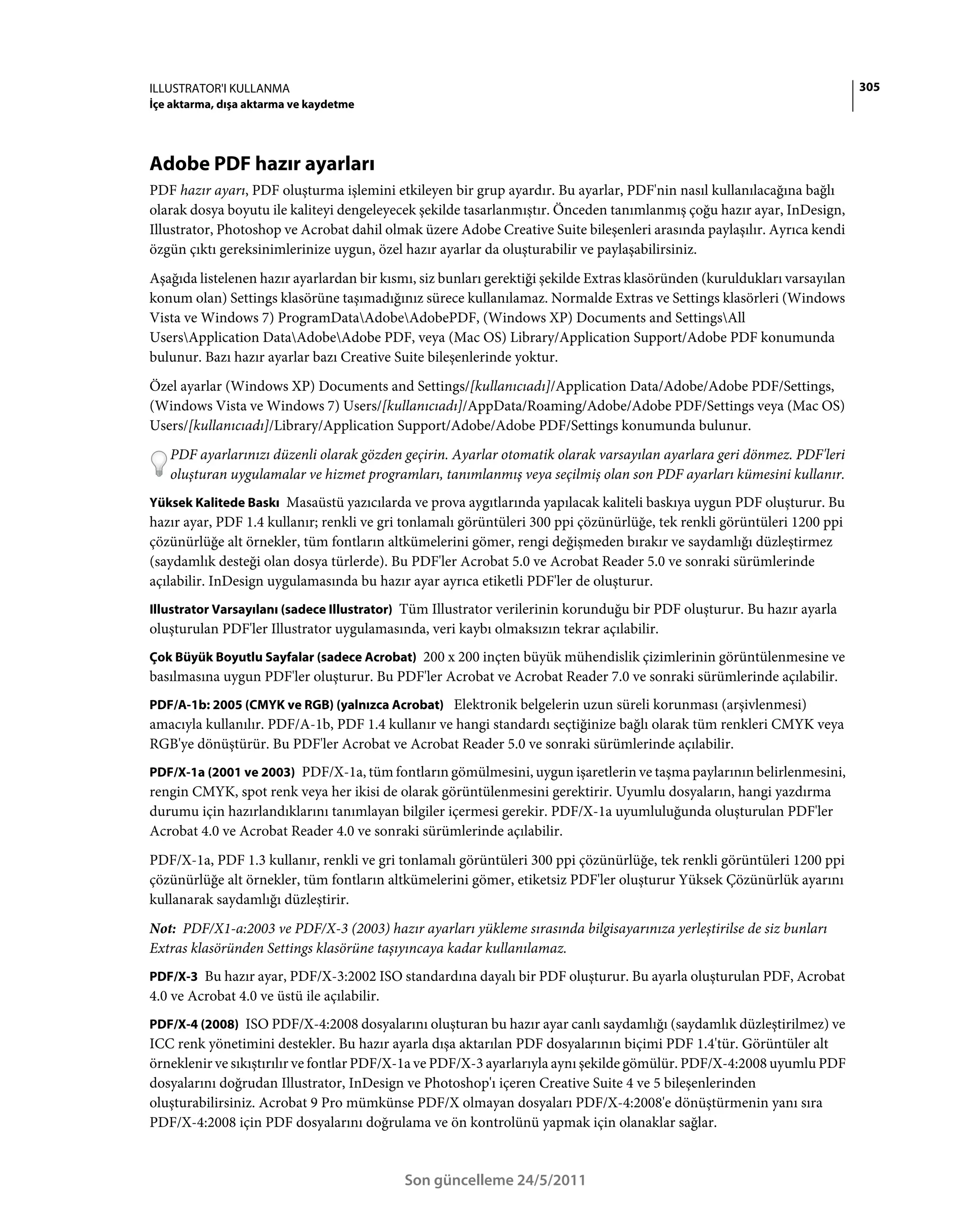ILLUSTRATOR'I KULLANMA                                                                                                     305
İçe aktarma, dışa aktarma ve kaydetme




Adobe PDF hazır ayarları
PDF hazır ayarı, PDF oluşturma işlemini etkileyen bir grup ayardır. Bu ayarlar, PDF'nin nasıl kullanılacağına bağlı
olarak dosya boyutu ile kaliteyi dengeleyecek şekilde tasarlanmıştır. Önceden tanımlanmış çoğu hazır ayar, InDesign,
Illustrator, Photoshop ve Acrobat dahil olmak üzere Adobe Creative Suite bileşenleri arasında paylaşılır. Ayrıca kendi
özgün çıktı gereksinimlerinize uygun, özel hazır ayarlar da oluşturabilir ve paylaşabilirsiniz.
Aşağıda listelenen hazır ayarlardan bir kısmı, siz bunları gerektiği şekilde Extras klasöründen (kuruldukları varsayılan
konum olan) Settings klasörüne taşımadığınız sürece kullanılamaz. Normalde Extras ve Settings klasörleri (Windows
Vista ve Windows 7) ProgramDataAdobeAdobePDF, (Windows XP) Documents and SettingsAll
UsersApplication DataAdobeAdobe PDF, veya (Mac OS) Library/Application Support/Adobe PDF konumunda
bulunur. Bazı hazır ayarlar bazı Creative Suite bileşenlerinde yoktur.
Özel ayarlar (Windows XP) Documents and Settings/[kullanıcıadı]/Application Data/Adobe/Adobe PDF/Settings,
(Windows Vista ve Windows 7) Users/[kullanıcıadı]/AppData/Roaming/Adobe/Adobe PDF/Settings veya (Mac OS)
Users/[kullanıcıadı]/Library/Application Support/Adobe/Adobe PDF/Settings konumunda bulunur.
   PDF ayarlarınızı düzenli olarak gözden geçirin. Ayarlar otomatik olarak varsayılan ayarlara geri dönmez. PDF'leri
   oluşturan uygulamalar ve hizmet programları, tanımlanmış veya seçilmiş olan son PDF ayarları kümesini kullanır.
Yüksek Kalitede Baskı Masaüstü yazıcılarda ve prova aygıtlarında yapılacak kaliteli baskıya uygun PDF oluşturur. Bu
hazır ayar, PDF 1.4 kullanır; renkli ve gri tonlamalı görüntüleri 300 ppi çözünürlüğe, tek renkli görüntüleri 1200 ppi
çözünürlüğe alt örnekler, tüm fontların altkümelerini gömer, rengi değişmeden bırakır ve saydamlığı düzleştirmez
(saydamlık desteği olan dosya türlerde). Bu PDF'ler Acrobat 5.0 ve Acrobat Reader 5.0 ve sonraki sürümlerinde
açılabilir. InDesign uygulamasında bu hazır ayar ayrıca etiketli PDF'ler de oluşturur.
Illustrator Varsayılanı (sadece Illustrator) Tüm Illustrator verilerinin korunduğu bir PDF oluşturur. Bu hazır ayarla
oluşturulan PDF'ler Illustrator uygulamasında, veri kaybı olmaksızın tekrar açılabilir.
Çok Büyük Boyutlu Sayfalar (sadece Acrobat) 200 x 200 inçten büyük mühendislik çizimlerinin görüntülenmesine ve
basılmasına uygun PDF'ler oluşturur. Bu PDF'ler Acrobat ve Acrobat Reader 7.0 ve sonraki sürümlerinde açılabilir.
PDF/A-1b: 2005 (CMYK ve RGB) (yalnızca Acrobat) Elektronik belgelerin uzun süreli korunması (arşivlenmesi)
amacıyla kullanılır. PDF/A-1b, PDF 1.4 kullanır ve hangi standardı seçtiğinize bağlı olarak tüm renkleri CMYK veya
RGB'ye dönüştürür. Bu PDF'ler Acrobat ve Acrobat Reader 5.0 ve sonraki sürümlerinde açılabilir.
PDF/X-1a (2001 ve 2003) PDF/X-1a, tüm fontların gömülmesini, uygun işaretlerin ve taşma paylarının belirlenmesini,
rengin CMYK, spot renk veya her ikisi de olarak görüntülenmesini gerektirir. Uyumlu dosyaların, hangi yazdırma
durumu için hazırlandıklarını tanımlayan bilgiler içermesi gerekir. PDF/X-1a uyumluluğunda oluşturulan PDF'ler
Acrobat 4.0 ve Acrobat Reader 4.0 ve sonraki sürümlerinde açılabilir.
PDF/X-1a, PDF 1.3 kullanır, renkli ve gri tonlamalı görüntüleri 300 ppi çözünürlüğe, tek renkli görüntüleri 1200 ppi
çözünürlüğe alt örnekler, tüm fontların altkümelerini gömer, etiketsiz PDF'ler oluşturur Yüksek Çözünürlük ayarını
kullanarak saydamlığı düzleştirir.
Not: PDF/X1-a:2003 ve PDF/X-3 (2003) hazır ayarları yükleme sırasında bilgisayarınıza yerleştirilse de siz bunları
Extras klasöründen Settings klasörüne taşıyıncaya kadar kullanılamaz.
PDF/X-3 Bu hazır ayar, PDF/X-3:2002 ISO standardına dayalı bir PDF oluşturur. Bu ayarla oluşturulan PDF, Acrobat
4.0 ve Acrobat 4.0 ve üstü ile açılabilir.
PDF/X-4 (2008) ISO PDF/X-4:2008 dosyalarını oluşturan bu hazır ayar canlı saydamlığı (saydamlık düzleştirilmez) ve
ICC renk yönetimini destekler. Bu hazır ayarla dışa aktarılan PDF dosyalarının biçimi PDF 1.4'tür. Görüntüler alt
örneklenir ve sıkıştırılır ve fontlar PDF/X-1a ve PDF/X-3 ayarlarıyla aynı şekilde gömülür. PDF/X-4:2008 uyumlu PDF
dosyalarını doğrudan Illustrator, InDesign ve Photoshop'ı içeren Creative Suite 4 ve 5 bileşenlerinden
oluşturabilirsiniz. Acrobat 9 Pro mümkünse PDF/X olmayan dosyaları PDF/X-4:2008'e dönüştürmenin yanı sıra
PDF/X-4:2008 için PDF dosyalarını doğrulama ve ön kontrolünü yapmak için olanaklar sağlar.


                                             Son güncelleme 24/5/2011
 