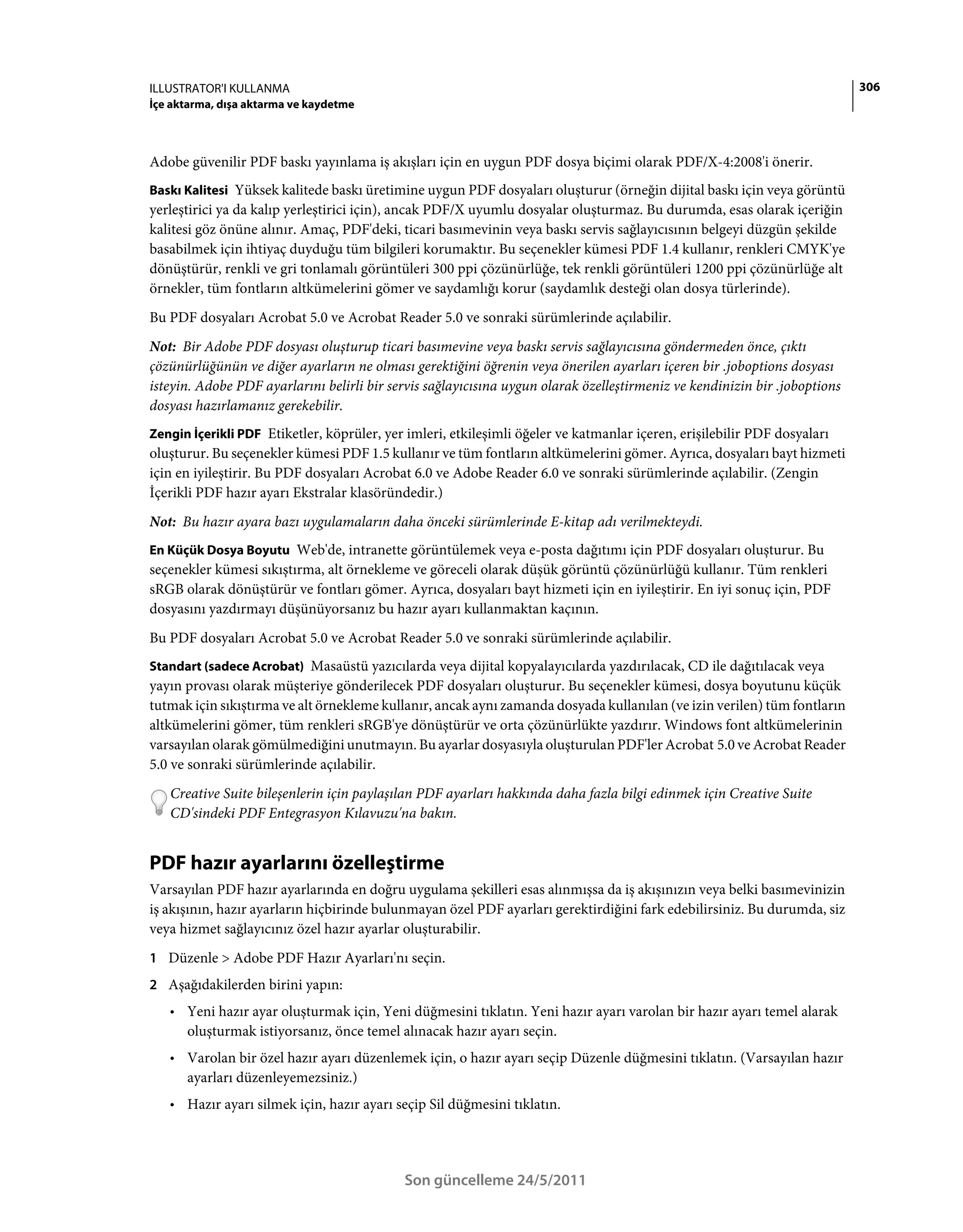 ILLUSTRATOR'I KULLANMA                                                                                                      306
İçe aktarma, dışa aktarma ve kaydetme



Adobe güvenilir PDF baskı yayınlama iş akışları için en uygun PDF dosya biçimi olarak PDF/X-4:2008'i önerir.
Baskı Kalitesi Yüksek kalitede baskı üretimine uygun PDF dosyaları oluşturur (örneğin dijital baskı için veya görüntü
yerleştirici ya da kalıp yerleştirici için), ancak PDF/X uyumlu dosyalar oluşturmaz. Bu durumda, esas olarak içeriğin
kalitesi göz önüne alınır. Amaç, PDF'deki, ticari basımevinin veya baskı servis sağlayıcısının belgeyi düzgün şekilde
basabilmek için ihtiyaç duyduğu tüm bilgileri korumaktır. Bu seçenekler kümesi PDF 1.4 kullanır, renkleri CMYK'ye
dönüştürür, renkli ve gri tonlamalı görüntüleri 300 ppi çözünürlüğe, tek renkli görüntüleri 1200 ppi çözünürlüğe alt
örnekler, tüm fontların altkümelerini gömer ve saydamlığı korur (saydamlık desteği olan dosya türlerinde).
Bu PDF dosyaları Acrobat 5.0 ve Acrobat Reader 5.0 ve sonraki sürümlerinde açılabilir.
Not: Bir Adobe PDF dosyası oluşturup ticari basımevine veya baskı servis sağlayıcısına göndermeden önce, çıktı
çözünürlüğünün ve diğer ayarların ne olması gerektiğini öğrenin veya önerilen ayarları içeren bir .joboptions dosyası
isteyin. Adobe PDF ayarlarını belirli bir servis sağlayıcısına uygun olarak özelleştirmeniz ve kendinizin bir .joboptions
dosyası hazırlamanız gerekebilir.
Zengin İçerikli PDF Etiketler, köprüler, yer imleri, etkileşimli öğeler ve katmanlar içeren, erişilebilir PDF dosyaları
oluşturur. Bu seçenekler kümesi PDF 1.5 kullanır ve tüm fontların altkümelerini gömer. Ayrıca, dosyaları bayt hizmeti
için en iyileştirir. Bu PDF dosyaları Acrobat 6.0 ve Adobe Reader 6.0 ve sonraki sürümlerinde açılabilir. (Zengin
İçerikli PDF hazır ayarı Ekstralar klasöründedir.)
Not: Bu hazır ayara bazı uygulamaların daha önceki sürümlerinde E-kitap adı verilmekteydi.
En Küçük Dosya Boyutu Web'de, intranette görüntülemek veya e-posta dağıtımı için PDF dosyaları oluşturur. Bu
seçenekler kümesi sıkıştırma, alt örnekleme ve göreceli olarak düşük görüntü çözünürlüğü kullanır. Tüm renkleri
sRGB olarak dönüştürür ve fontları gömer. Ayrıca, dosyaları bayt hizmeti için en iyileştirir. En iyi sonuç için, PDF
dosyasını yazdırmayı düşünüyorsanız bu hazır ayarı kullanmaktan kaçının.
Bu PDF dosyaları Acrobat 5.0 ve Acrobat Reader 5.0 ve sonraki sürümlerinde açılabilir.
Standart (sadece Acrobat) Masaüstü yazıcılarda veya dijital kopyalayıcılarda yazdırılacak, CD ile dağıtılacak veya
yayın provası olarak müşteriye gönderilecek PDF dosyaları oluşturur. Bu seçenekler kümesi, dosya boyutunu küçük
tutmak için sıkıştırma ve alt örnekleme kullanır, ancak aynı zamanda dosyada kullanılan (ve izin verilen) tüm fontların
altkümelerini gömer, tüm renkleri sRGB'ye dönüştürür ve orta çözünürlükte yazdırır. Windows font altkümelerinin
varsayılan olarak gömülmediğini unutmayın. Bu ayarlar dosyasıyla oluşturulan PDF'ler Acrobat 5.0 ve Acrobat Reader
5.0 ve sonraki sürümlerinde açılabilir.
   Creative Suite bileşenlerin için paylaşılan PDF ayarları hakkında daha fazla bilgi edinmek için Creative Suite
   CD'sindeki PDF Entegrasyon Kılavuzu'na bakın.


PDF hazır ayarlarını özelleştirme
Varsayılan PDF hazır ayarlarında en doğru uygulama şekilleri esas alınmışsa da iş akışınızın veya belki basımevinizin
iş akışının, hazır ayarların hiçbirinde bulunmayan özel PDF ayarları gerektirdiğini fark edebilirsiniz. Bu durumda, siz
veya hizmet sağlayıcınız özel hazır ayarlar oluşturabilir.
1 Düzenle > Adobe PDF Hazır Ayarları'nı seçin.
2 Aşağıdakilerden birini yapın:
   • Yeni hazır ayar oluşturmak için, Yeni düğmesini tıklatın. Yeni hazır ayarı varolan bir hazır ayarı temel alarak
     oluşturmak istiyorsanız, önce temel alınacak hazır ayarı seçin.
   • Varolan bir özel hazır ayarı düzenlemek için, o hazır ayarı seçip Düzenle düğmesini tıklatın. (Varsayılan hazır
     ayarları düzenleyemezsiniz.)
   • Hazır ayarı silmek için, hazır ayarı seçip Sil düğmesini tıklatın.



                                            Son güncelleme 24/5/2011
 